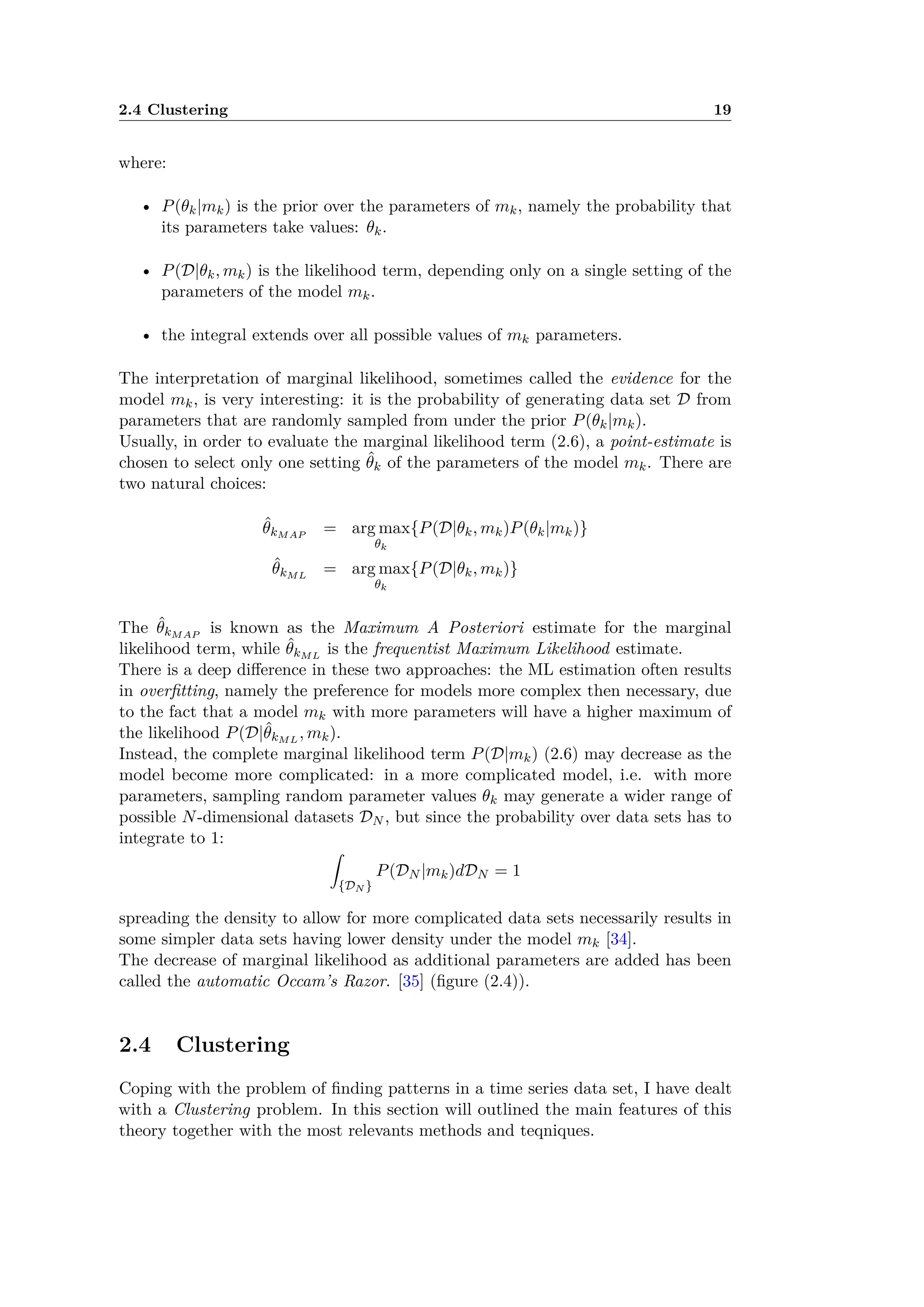 2.4 Clustering 19
where:
• P(◊k|mk) is the prior over the parameters of mk, namely the probability that
its parameters take values: ◊k.
• P(D|◊k, mk) is the likelihood term, depending only on a single setting of the
parameters of the model mk.
• the integral extends over all possible values of mk parameters.
The interpretation of marginal likelihood, sometimes called the evidence for the
model mk, is very interesting: it is the probability of generating data set D from
parameters that are randomly sampled from under the prior P(◊k|mk).
Usually, in order to evaluate the marginal likelihood term (2.6), a point-estimate is
chosen to select only one setting ˆ◊k of the parameters of the model mk. There are
two natural choices:
ˆ◊kMAP
= arg max
◊k
{P(D|◊k, mk)P(◊k|mk)}
ˆ◊kML
= arg max
◊k
{P(D|◊k, mk)}
The ˆ◊kMAP
is known as the Maximum A Posteriori estimate for the marginal
likelihood term, while ˆ◊kML
is the frequentist Maximum Likelihood estimate.
There is a deep di erence in these two approaches: the ML estimation often results
in overﬁtting, namely the preference for models more complex then necessary, due
to the fact that a model mk with more parameters will have a higher maximum of
the likelihood P(D|ˆ◊kML
, mk).
Instead, the complete marginal likelihood term P(D|mk) (2.6) may decrease as the
model become more complicated: in a more complicated model, i.e. with more
parameters, sampling random parameter values ◊k may generate a wider range of
possible N-dimensional datasets DN , but since the probability over data sets has to
integrate to 1:
⁄
{DN }
P(DN |mk)dDN = 1
spreading the density to allow for more complicated data sets necessarily results in
some simpler data sets having lower density under the model mk [34].
The decrease of marginal likelihood as additional parameters are added has been
called the automatic Occam’s Razor. [35] (ﬁgure (2.4)).
2.4 Clustering
Coping with the problem of ﬁnding patterns in a time series data set, I have dealt
with a Clustering problem. In this section will outlined the main features of this
theory together with the most relevants methods and teqniques.
 
