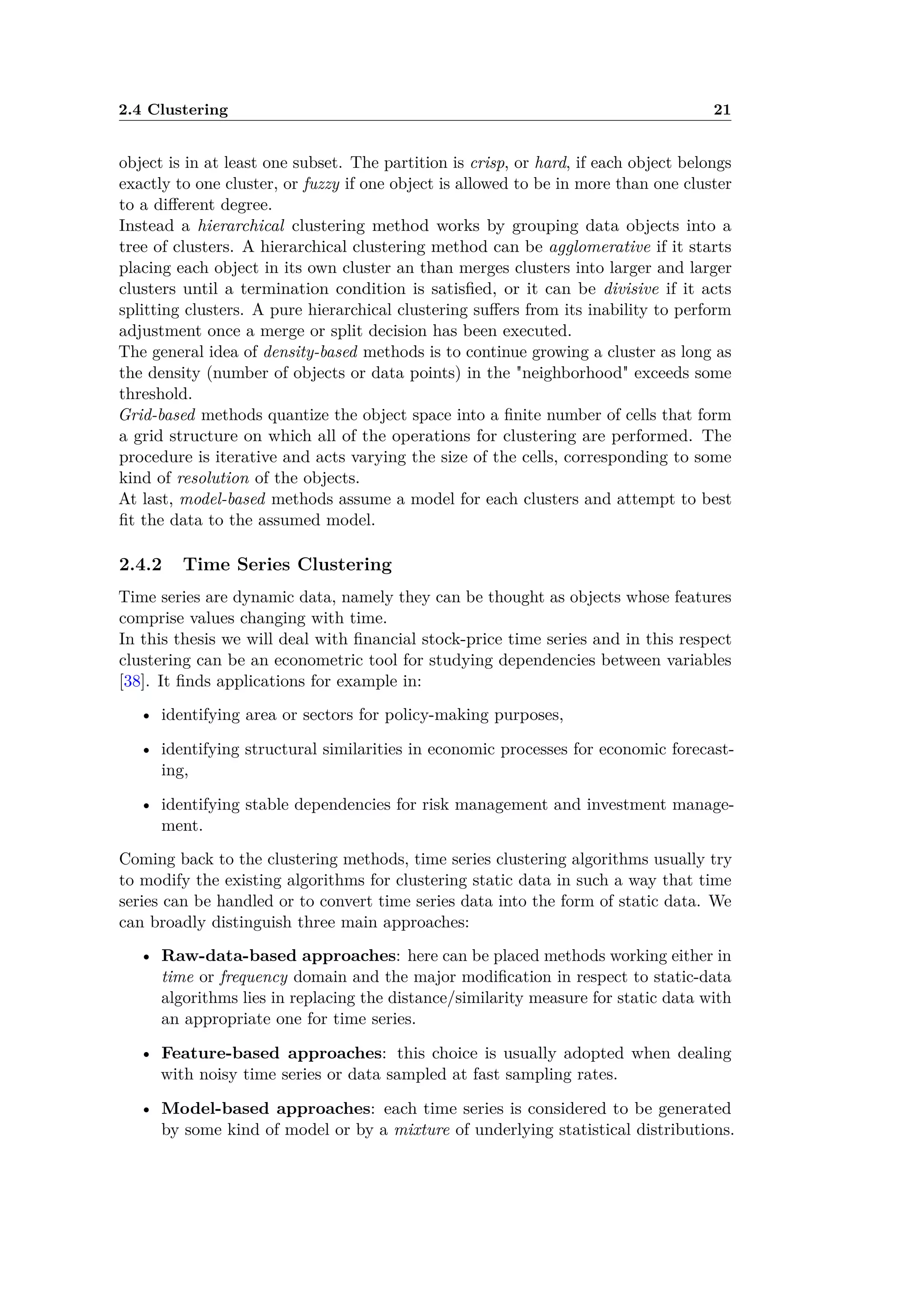 2.4 Clustering 21
object is in at least one subset. The partition is crisp, or hard, if each object belongs
exactly to one cluster, or fuzzy if one object is allowed to be in more than one cluster
to a di erent degree.
Instead a hierarchical clustering method works by grouping data objects into a
tree of clusters. A hierarchical clustering method can be agglomerative if it starts
placing each object in its own cluster an than merges clusters into larger and larger
clusters until a termination condition is satisﬁed, or it can be divisive if it acts
splitting clusters. A pure hierarchical clustering su ers from its inability to perform
adjustment once a merge or split decision has been executed.
The general idea of density-based methods is to continue growing a cluster as long as
the density (number of objects or data points) in the "neighborhood" exceeds some
threshold.
Grid-based methods quantize the object space into a ﬁnite number of cells that form
a grid structure on which all of the operations for clustering are performed. The
procedure is iterative and acts varying the size of the cells, corresponding to some
kind of resolution of the objects.
At last, model-based methods assume a model for each clusters and attempt to best
ﬁt the data to the assumed model.
2.4.2 Time Series Clustering
Time series are dynamic data, namely they can be thought as objects whose features
comprise values changing with time.
In this thesis we will deal with ﬁnancial stock-price time series and in this respect
clustering can be an econometric tool for studying dependencies between variables
[38]. It ﬁnds applications for example in:
• identifying area or sectors for policy-making purposes,
• identifying structural similarities in economic processes for economic forecast-
ing,
• identifying stable dependencies for risk management and investment manage-
ment.
Coming back to the clustering methods, time series clustering algorithms usually try
to modify the existing algorithms for clustering static data in such a way that time
series can be handled or to convert time series data into the form of static data. We
can broadly distinguish three main approaches:
• Raw-data-based approaches: here can be placed methods working either in
time or frequency domain and the major modiﬁcation in respect to static-data
algorithms lies in replacing the distance/similarity measure for static data with
an appropriate one for time series.
• Feature-based approaches: this choice is usually adopted when dealing
with noisy time series or data sampled at fast sampling rates.
• Model-based approaches: each time series is considered to be generated
by some kind of model or by a mixture of underlying statistical distributions.
 