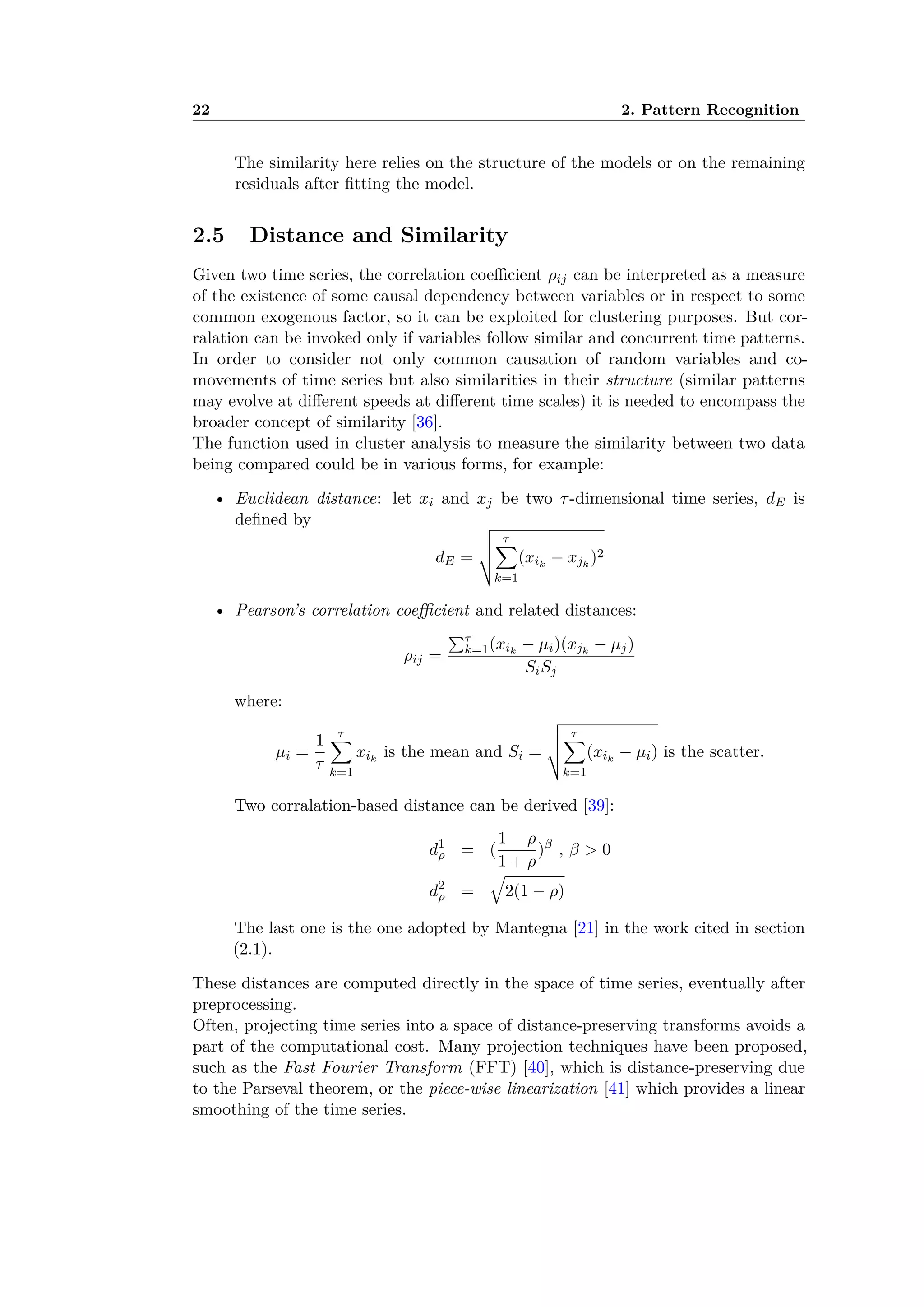 22 2. Pattern Recognition
The similarity here relies on the structure of the models or on the remaining
residuals after ﬁtting the model.
2.5 Distance and Similarity
Given two time series, the correlation coe cient ﬂij can be interpreted as a measure
of the existence of some causal dependency between variables or in respect to some
common exogenous factor, so it can be exploited for clustering purposes. But cor-
ralation can be invoked only if variables follow similar and concurrent time patterns.
In order to consider not only common causation of random variables and co-
movements of time series but also similarities in their structure (similar patterns
may evolve at di erent speeds at di erent time scales) it is needed to encompass the
broader concept of similarity [36].
The function used in cluster analysis to measure the similarity between two data
being compared could be in various forms, for example:
• Euclidean distance: let xi and xj be two ·-dimensional time series, dE is
deﬁned by
dE =
ˆ
ı
ı
Ù
·ÿ
k=1
(xik
≠ xjk
)2
• Pearson’s correlation coe cient and related distances:
ﬂij =
q·
k=1(xik
≠ µi)(xjk
≠ µj)
SiSj
where:
µi =
1
·
·ÿ
k=1
xik
is the mean and Si =
ˆ
ı
ı
Ù
·ÿ
k=1
(xik
≠ µi) is the scatter.
Two corralation-based distance can be derived [39]:
d1
ﬂ = (
1 ≠ ﬂ
1 + ﬂ
)—
, — > 0
d2
ﬂ =
Ò
2(1 ≠ ﬂ)
The last one is the one adopted by Mantegna [21] in the work cited in section
(2.1).
These distances are computed directly in the space of time series, eventually after
preprocessing.
Often, projecting time series into a space of distance-preserving transforms avoids a
part of the computational cost. Many projection techniques have been proposed,
such as the Fast Fourier Transform (FFT) [40], which is distance-preserving due
to the Parseval theorem, or the piece-wise linearization [41] which provides a linear
smoothing of the time series.
 