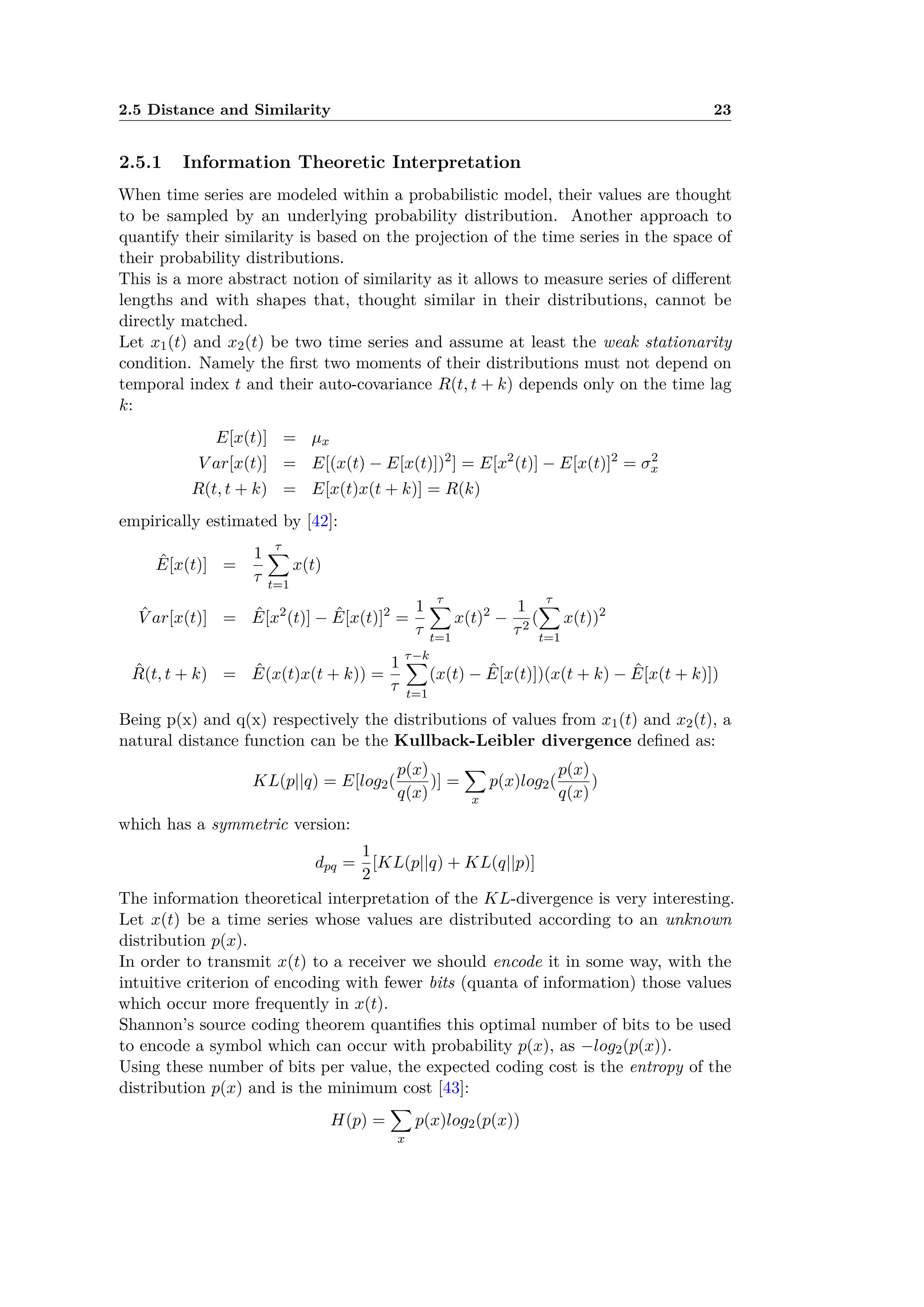 2.5 Distance and Similarity 23
2.5.1 Information Theoretic Interpretation
When time series are modeled within a probabilistic model, their values are thought
to be sampled by an underlying probability distribution. Another approach to
quantify their similarity is based on the projection of the time series in the space of
their probability distributions.
This is a more abstract notion of similarity as it allows to measure series of di erent
lengths and with shapes that, thought similar in their distributions, cannot be
directly matched.
Let x1(t) and x2(t) be two time series and assume at least the weak stationarity
condition. Namely the ﬁrst two moments of their distributions must not depend on
temporal index t and their auto-covariance R(t, t + k) depends only on the time lag
k:
E[x(t)] = µx
V ar[x(t)] = E[(x(t) ≠ E[x(t)])2
] = E[x2
(t)] ≠ E[x(t)]2
= ‡2
x
R(t, t + k) = E[x(t)x(t + k)] = R(k)
empirically estimated by [42]:
ˆE[x(t)] =
1
·
·ÿ
t=1
x(t)
ˆV ar[x(t)] = ˆE[x2
(t)] ≠ ˆE[x(t)]2
=
1
·
·ÿ
t=1
x(t)2
≠
1
·2
(
·ÿ
t=1
x(t))2
ˆR(t, t + k) = ˆE(x(t)x(t + k)) =
1
·
·≠kÿ
t=1
(x(t) ≠ ˆE[x(t)])(x(t + k) ≠ ˆE[x(t + k)])
Being p(x) and q(x) respectively the distributions of values from x1(t) and x2(t), a
natural distance function can be the Kullback-Leibler divergence deﬁned as:
KL(p||q) = E[log2(
p(x)
q(x)
)] =
ÿ
x
p(x)log2(
p(x)
q(x)
)
which has a symmetric version:
dpq =
1
2
[KL(p||q) + KL(q||p)]
The information theoretical interpretation of the KL-divergence is very interesting.
Let x(t) be a time series whose values are distributed according to an unknown
distribution p(x).
In order to transmit x(t) to a receiver we should encode it in some way, with the
intuitive criterion of encoding with fewer bits (quanta of information) those values
which occur more frequently in x(t).
Shannon’s source coding theorem quantiﬁes this optimal number of bits to be used
to encode a symbol which can occur with probability p(x), as ≠log2(p(x)).
Using these number of bits per value, the expected coding cost is the entropy of the
distribution p(x) and is the minimum cost [43]:
H(p) =
ÿ
x
p(x)log2(p(x))
 