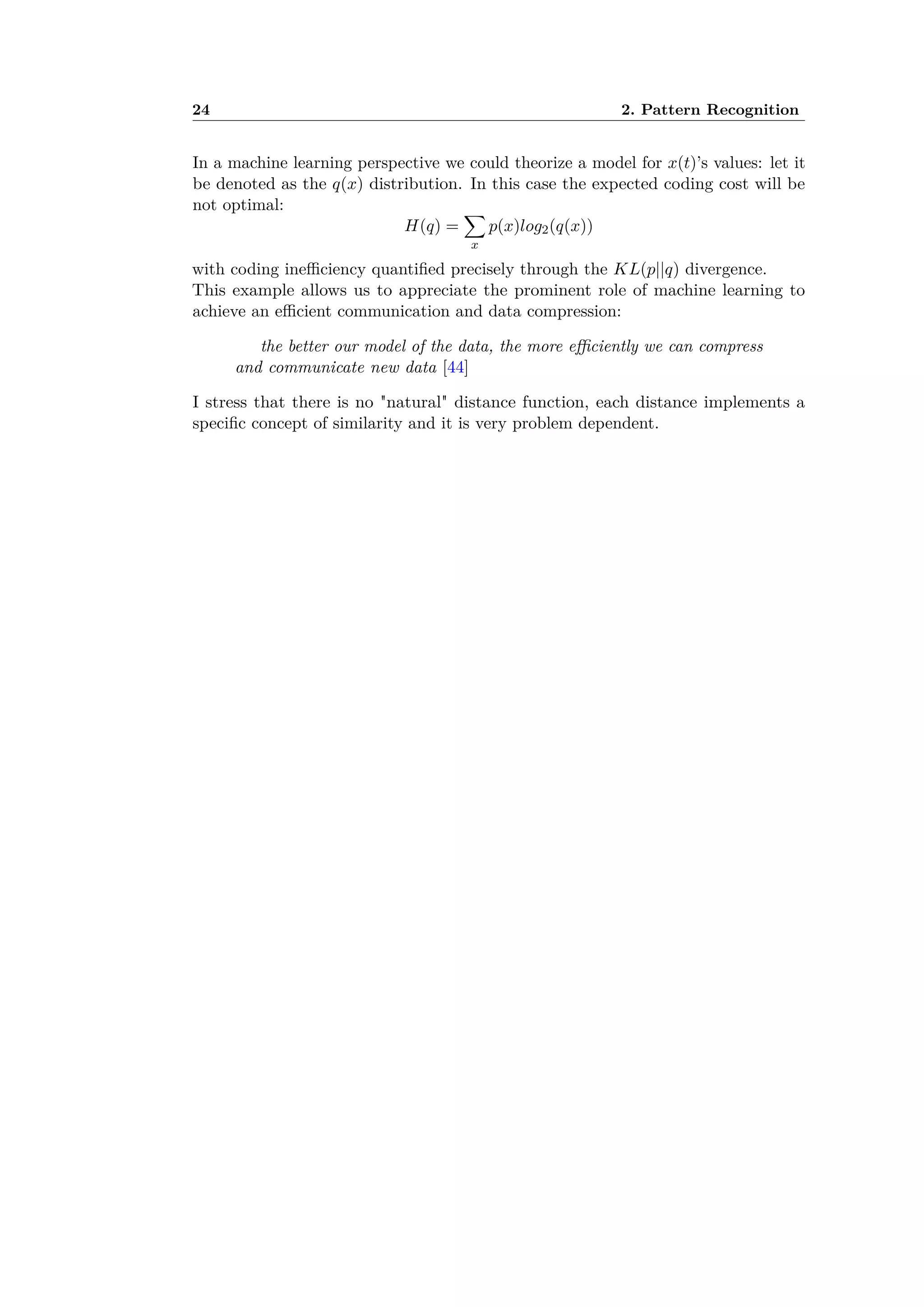 24 2. Pattern Recognition
In a machine learning perspective we could theorize a model for x(t)’s values: let it
be denoted as the q(x) distribution. In this case the expected coding cost will be
not optimal:
H(q) =
ÿ
x
p(x)log2(q(x))
with coding ine ciency quantiﬁed precisely through the KL(p||q) divergence.
This example allows us to appreciate the prominent role of machine learning to
achieve an e cient communication and data compression:
the better our model of the data, the more e ciently we can compress
and communicate new data [44]
I stress that there is no "natural" distance function, each distance implements a
speciﬁc concept of similarity and it is very problem dependent.
 