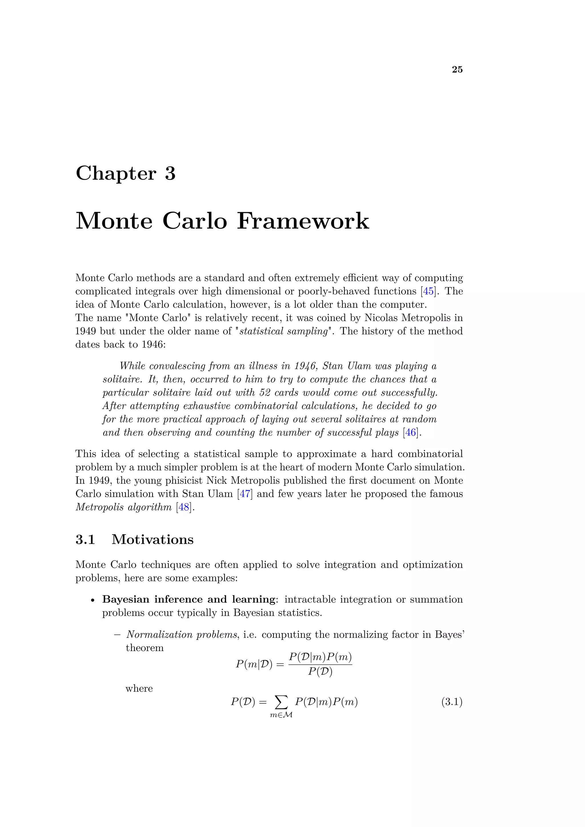 25
Chapter 3
Monte Carlo Framework
Monte Carlo methods are a standard and often extremely e cient way of computing
complicated integrals over high dimensional or poorly-behaved functions [45]. The
idea of Monte Carlo calculation, however, is a lot older than the computer.
The name "Monte Carlo" is relatively recent, it was coined by Nicolas Metropolis in
1949 but under the older name of "statistical sampling". The history of the method
dates back to 1946:
While convalescing from an illness in 1946, Stan Ulam was playing a
solitaire. It, then, occurred to him to try to compute the chances that a
particular solitaire laid out with 52 cards would come out successfully.
After attempting exhaustive combinatorial calculations, he decided to go
for the more practical approach of laying out several solitaires at random
and then observing and counting the number of successful plays [46].
This idea of selecting a statistical sample to approximate a hard combinatorial
problem by a much simpler problem is at the heart of modern Monte Carlo simulation.
In 1949, the young phisicist Nick Metropolis published the ﬁrst document on Monte
Carlo simulation with Stan Ulam [47] and few years later he proposed the famous
Metropolis algorithm [48].
3.1 Motivations
Monte Carlo techniques are often applied to solve integration and optimization
problems, here are some examples:
• Bayesian inference and learning: intractable integration or summation
problems occur typically in Bayesian statistics.
– Normalization problems, i.e. computing the normalizing factor in Bayes’
theorem
P(m|D) =
P(D|m)P(m)
P(D)
where
P(D) =
ÿ
mœM
P(D|m)P(m) (3.1)
 