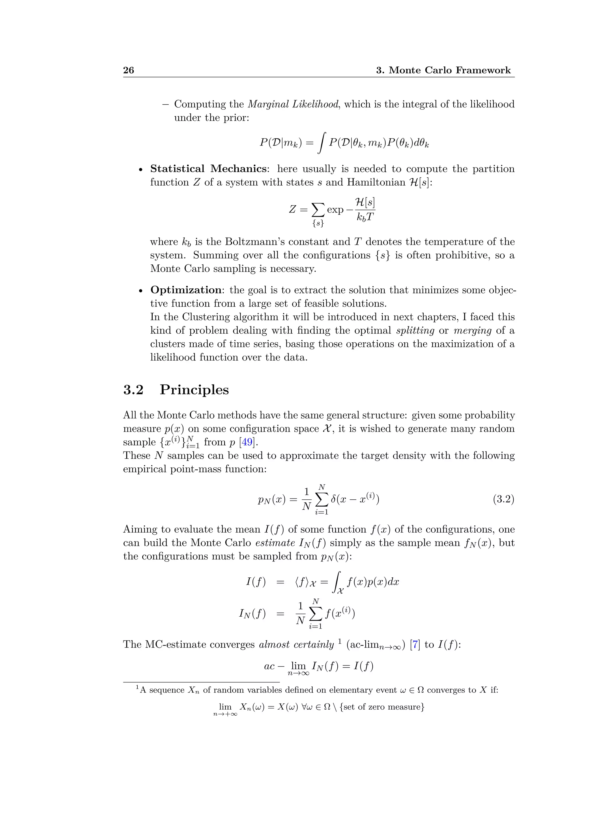 26 3. Monte Carlo Framework
– Computing the Marginal Likelihood, which is the integral of the likelihood
under the prior:
P(D|mk) =
⁄
P(D|◊k, mk)P(◊k)d◊k
• Statistical Mechanics: here usually is needed to compute the partition
function Z of a system with states s and Hamiltonian H[s]:
Z =
ÿ
{s}
exp ≠
H[s]
kbT
where kb is the Boltzmann’s constant and T denotes the temperature of the
system. Summing over all the conﬁgurations {s} is often prohibitive, so a
Monte Carlo sampling is necessary.
• Optimization: the goal is to extract the solution that minimizes some objec-
tive function from a large set of feasible solutions.
In the Clustering algorithm it will be introduced in next chapters, I faced this
kind of problem dealing with ﬁnding the optimal splitting or merging of a
clusters made of time series, basing those operations on the maximization of a
likelihood function over the data.
3.2 Principles
All the Monte Carlo methods have the same general structure: given some probability
measure p(x) on some conﬁguration space X, it is wished to generate many random
sample {x(i)}N
i=1 from p [49].
These N samples can be used to approximate the target density with the following
empirical point-mass function:
pN (x) =
1
N
Nÿ
i=1
”(x ≠ x(i)
) (3.2)
Aiming to evaluate the mean I(f) of some function f(x) of the conﬁgurations, one
can build the Monte Carlo estimate IN (f) simply as the sample mean fN (x), but
the conﬁgurations must be sampled from pN (x):
I(f) = ÈfÍX =
⁄
X
f(x)p(x)dx
IN (f) =
1
N
Nÿ
i=1
f(x(i)
)
The MC-estimate converges almost certainly 1 (ac-limnæŒ) [7] to I(f):
ac ≠ lim
næŒ
IN (f) = I(f)
1
A sequence Xn of random variables deﬁned on elementary event Ê œ converges to X if:
lim
næ+Œ
Xn(Ê) = X(Ê) ’Ê œ  {set of zero measure}
 