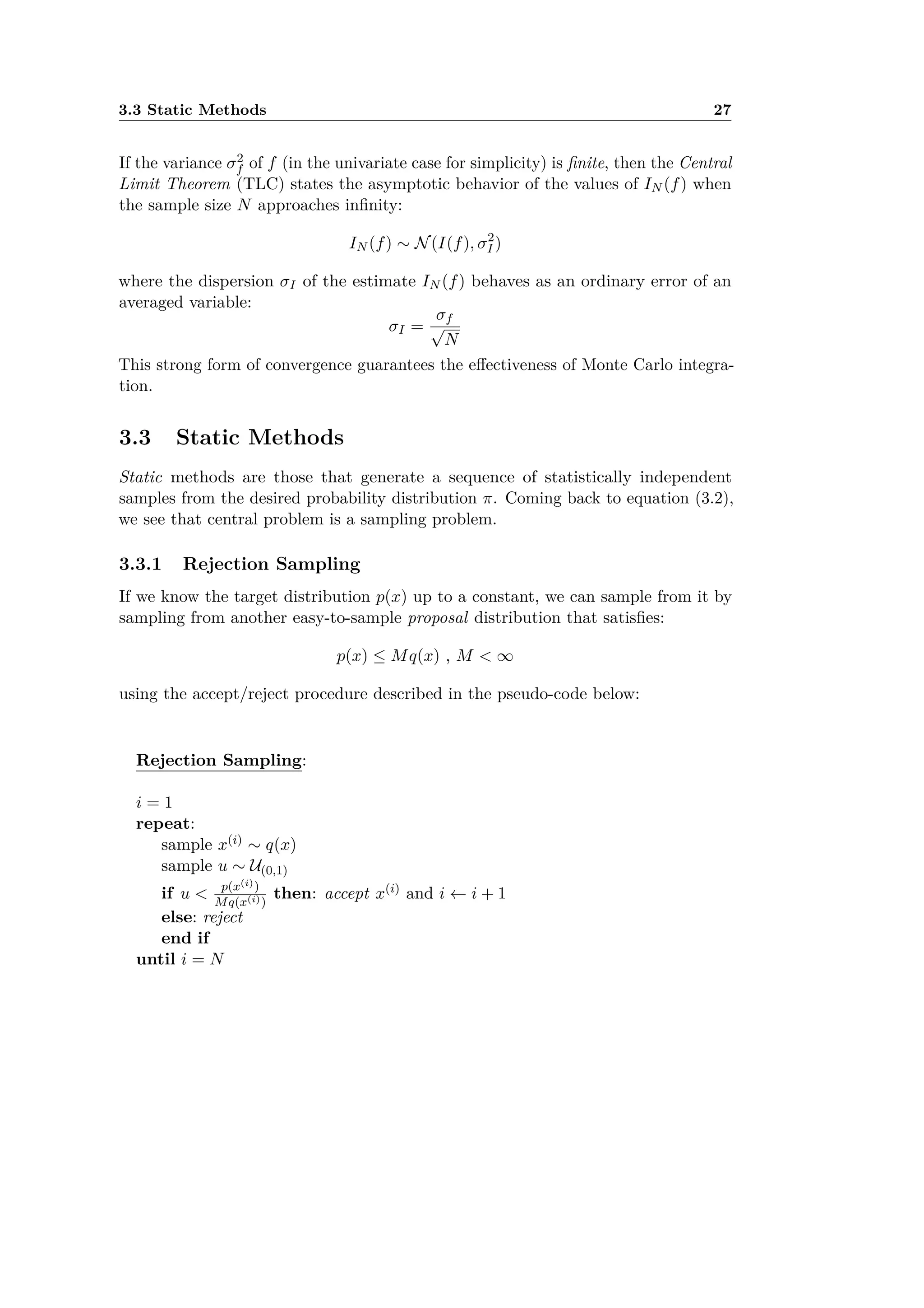 3.3 Static Methods 27
If the variance ‡2
f of f (in the univariate case for simplicity) is ﬁnite, then the Central
Limit Theorem (TLC) states the asymptotic behavior of the values of IN (f) when
the sample size N approaches inﬁnity:
IN (f) ≥ N(I(f), ‡2
I )
where the dispersion ‡I of the estimate IN (f) behaves as an ordinary error of an
averaged variable:
‡I =
‡f
Ô
N
This strong form of convergence guarantees the e ectiveness of Monte Carlo integra-
tion.
3.3 Static Methods
Static methods are those that generate a sequence of statistically independent
samples from the desired probability distribution ﬁ. Coming back to equation (3.2),
we see that central problem is a sampling problem.
3.3.1 Rejection Sampling
If we know the target distribution p(x) up to a constant, we can sample from it by
sampling from another easy-to-sample proposal distribution that satisﬁes:
p(x) Æ Mq(x) , M < Œ
using the accept/reject procedure described in the pseudo-code below:
Rejection Sampling:
i = 1
repeat:
sample x(i) ≥ q(x)
sample u ≥ U(0,1)
if u < p(x(i))
Mq(x(i))
then: accept x(i) and i Ω i + 1
else: reject
end if
until i = N
 