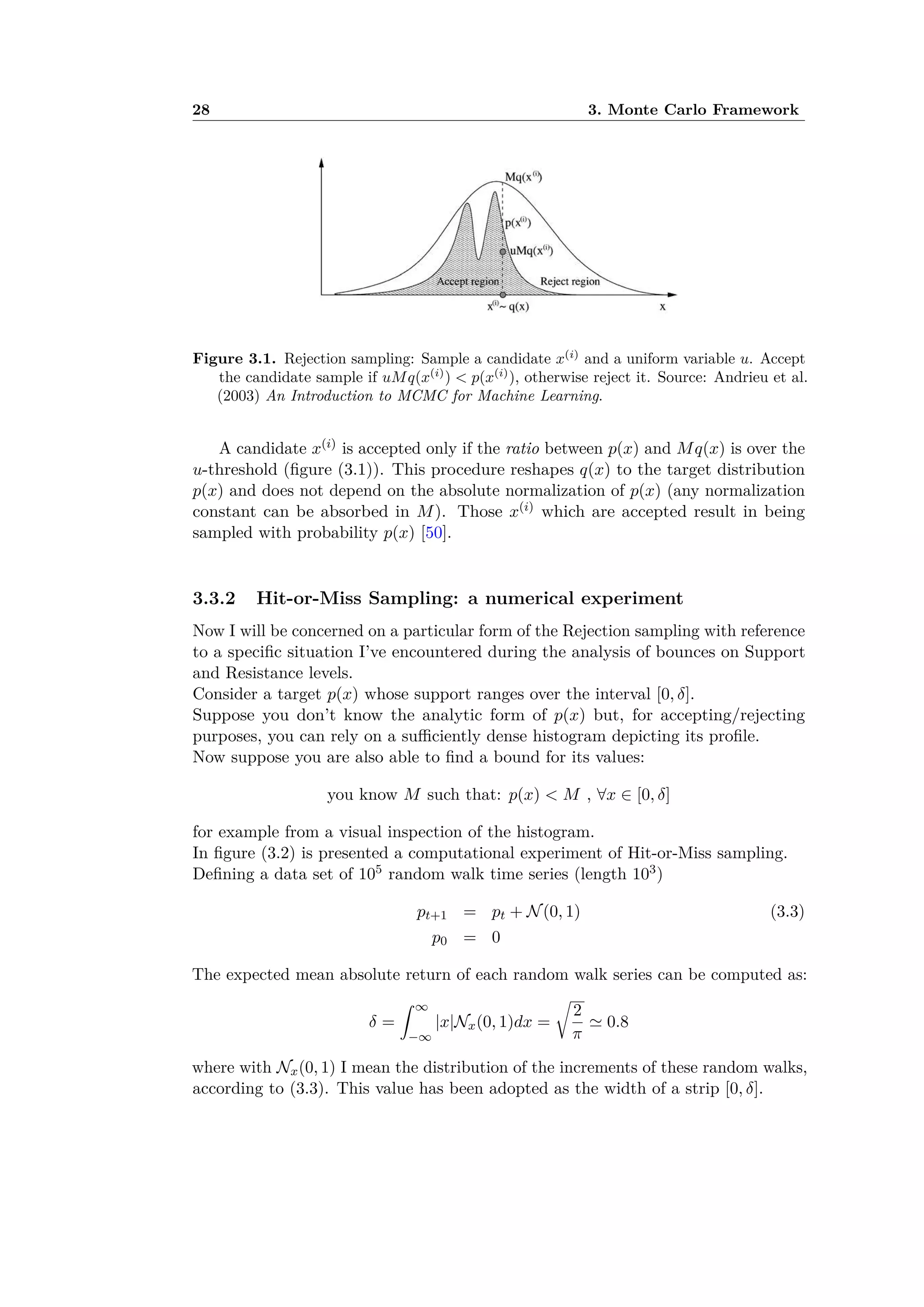 28 3. Monte Carlo FrameworkFigure 1. Rejection sampling algorithm. Here, u ∼ U(0,1) denotes the operation of sampling a uniform random
variable on the interval (0, 1).
Figure 2. Rejection sampling: Sample a candidate x(i) and a uniform variable u. Accept the candidate sample if
uMq(x(i)) < p(x(i)), otherwise reject it.
Figure 3.1. Rejection sampling: Sample a candidate x(i)
and a uniform variable u. Accept
the candidate sample if uMq(x(i)
) < p(x(i)
), otherwise reject it. Source: Andrieu et al.
(2003) An Introduction to MCMC for Machine Learning.
A candidate x(i) is accepted only if the ratio between p(x) and Mq(x) is over the
u-threshold (ﬁgure (3.1)). This procedure reshapes q(x) to the target distribution
p(x) and does not depend on the absolute normalization of p(x) (any normalization
constant can be absorbed in M). Those x(i) which are accepted result in being
sampled with probability p(x) [50].
3.3.2 Hit-or-Miss Sampling: a numerical experiment
Now I will be concerned on a particular form of the Rejection sampling with reference
to a speciﬁc situation I’ve encountered during the analysis of bounces on Support
and Resistance levels.
Consider a target p(x) whose support ranges over the interval [0, ”].
Suppose you don’t know the analytic form of p(x) but, for accepting/rejecting
purposes, you can rely on a su ciently dense histogram depicting its proﬁle.
Now suppose you are also able to ﬁnd a bound for its values:
you know M such that: p(x) < M , ’x œ [0, ”]
for example from a visual inspection of the histogram.
In ﬁgure (3.2) is presented a computational experiment of Hit-or-Miss sampling.
Deﬁning a data set of 105 random walk time series (length 103)
pt+1 = pt + N(0, 1) (3.3)
p0 = 0
The expected mean absolute return of each random walk series can be computed as:
” =
⁄ Œ
≠Œ
|x|Nx(0, 1)dx =
Ú
2
ﬁ
ƒ 0.8
where with Nx(0, 1) I mean the distribution of the increments of these random walks,
according to (3.3). This value has been adopted as the width of a strip [0, ”].
 