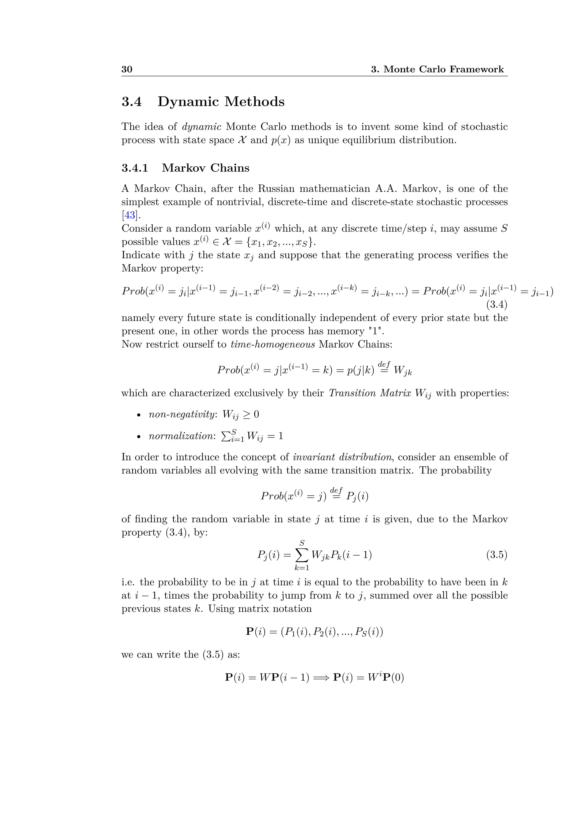 30 3. Monte Carlo Framework
3.4 Dynamic Methods
The idea of dynamic Monte Carlo methods is to invent some kind of stochastic
process with state space X and p(x) as unique equilibrium distribution.
3.4.1 Markov Chains
A Markov Chain, after the Russian mathematician A.A. Markov, is one of the
simplest example of nontrivial, discrete-time and discrete-state stochastic processes
[43].
Consider a random variable x(i) which, at any discrete time/step i, may assume S
possible values x(i) œ X = {x1, x2, ..., xS}.
Indicate with j the state xj and suppose that the generating process veriﬁes the
Markov property:
Prob(x(i)
= ji|x(i≠1)
= ji≠1, x(i≠2)
= ji≠2, ..., x(i≠k)
= ji≠k, ...) = Prob(x(i)
= ji|x(i≠1)
= ji≠1)
(3.4)
namely every future state is conditionally independent of every prior state but the
present one, in other words the process has memory "1".
Now restrict ourself to time-homogeneous Markov Chains:
Prob(x(i)
= j|x(i≠1)
= k) = p(j|k)
def
= Wjk
which are characterized exclusively by their Transition Matrix Wij with properties:
• non-negativity: Wij Ø 0
• normalization:
qS
i=1 Wij = 1
In order to introduce the concept of invariant distribution, consider an ensemble of
random variables all evolving with the same transition matrix. The probability
Prob(x(i)
= j)
def
= Pj(i)
of ﬁnding the random variable in state j at time i is given, due to the Markov
property (3.4), by:
Pj(i) =
Sÿ
k=1
WjkPk(i ≠ 1) (3.5)
i.e. the probability to be in j at time i is equal to the probability to have been in k
at i ≠ 1, times the probability to jump from k to j, summed over all the possible
previous states k. Using matrix notation
P(i) = (P1(i), P2(i), ..., PS(i))
we can write the (3.5) as:
P(i) = WP(i ≠ 1) =∆ P(i) = Wi
P(0)
 