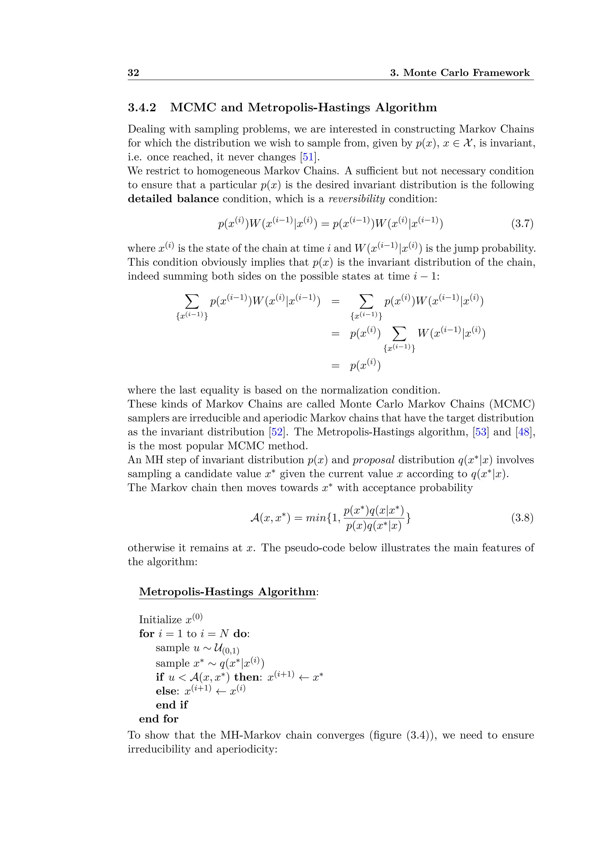 32 3. Monte Carlo Framework
3.4.2 MCMC and Metropolis-Hastings Algorithm
Dealing with sampling problems, we are interested in constructing Markov Chains
for which the distribution we wish to sample from, given by p(x), x œ X, is invariant,
i.e. once reached, it never changes [51].
We restrict to homogeneous Markov Chains. A su cient but not necessary condition
to ensure that a particular p(x) is the desired invariant distribution is the following
detailed balance condition, which is a reversibility condition:
p(x(i)
)W(x(i≠1)
|x(i)
) = p(x(i≠1)
)W(x(i)
|x(i≠1)
) (3.7)
where x(i) is the state of the chain at time i and W(x(i≠1)|x(i)) is the jump probability.
This condition obviously implies that p(x) is the invariant distribution of the chain,
indeed summing both sides on the possible states at time i ≠ 1:
ÿ
{x(i≠1)}
p(x(i≠1)
)W(x(i)
|x(i≠1)
) =
ÿ
{x(i≠1)}
p(x(i)
)W(x(i≠1)
|x(i)
)
= p(x(i)
)
ÿ
{x(i≠1)}
W(x(i≠1)
|x(i)
)
= p(x(i)
)
where the last equality is based on the normalization condition.
These kinds of Markov Chains are called Monte Carlo Markov Chains (MCMC)
samplers are irreducible and aperiodic Markov chains that have the target distribution
as the invariant distribution [52]. The Metropolis-Hastings algorithm, [53] and [48],
is the most popular MCMC method.
An MH step of invariant distribution p(x) and proposal distribution q(xú|x) involves
sampling a candidate value xú given the current value x according to q(xú|x).
The Markov chain then moves towards xú with acceptance probability
A(x, xú
) = min{1,
p(xú)q(x|xú)
p(x)q(xú|x)
} (3.8)
otherwise it remains at x. The pseudo-code below illustrates the main features of
the algorithm:
Metropolis-Hastings Algorithm:
Initialize x(0)
for i = 1 to i = N do:
sample u ≥ U(0,1)
sample xú ≥ q(xú|x(i))
if u < A(x, xú) then: x(i+1) Ω xú
else: x(i+1) Ω x(i)
end if
end for
To show that the MH-Markov chain converges (ﬁgure (3.4)), we need to ensure
irreducibility and aperiodicity:
 