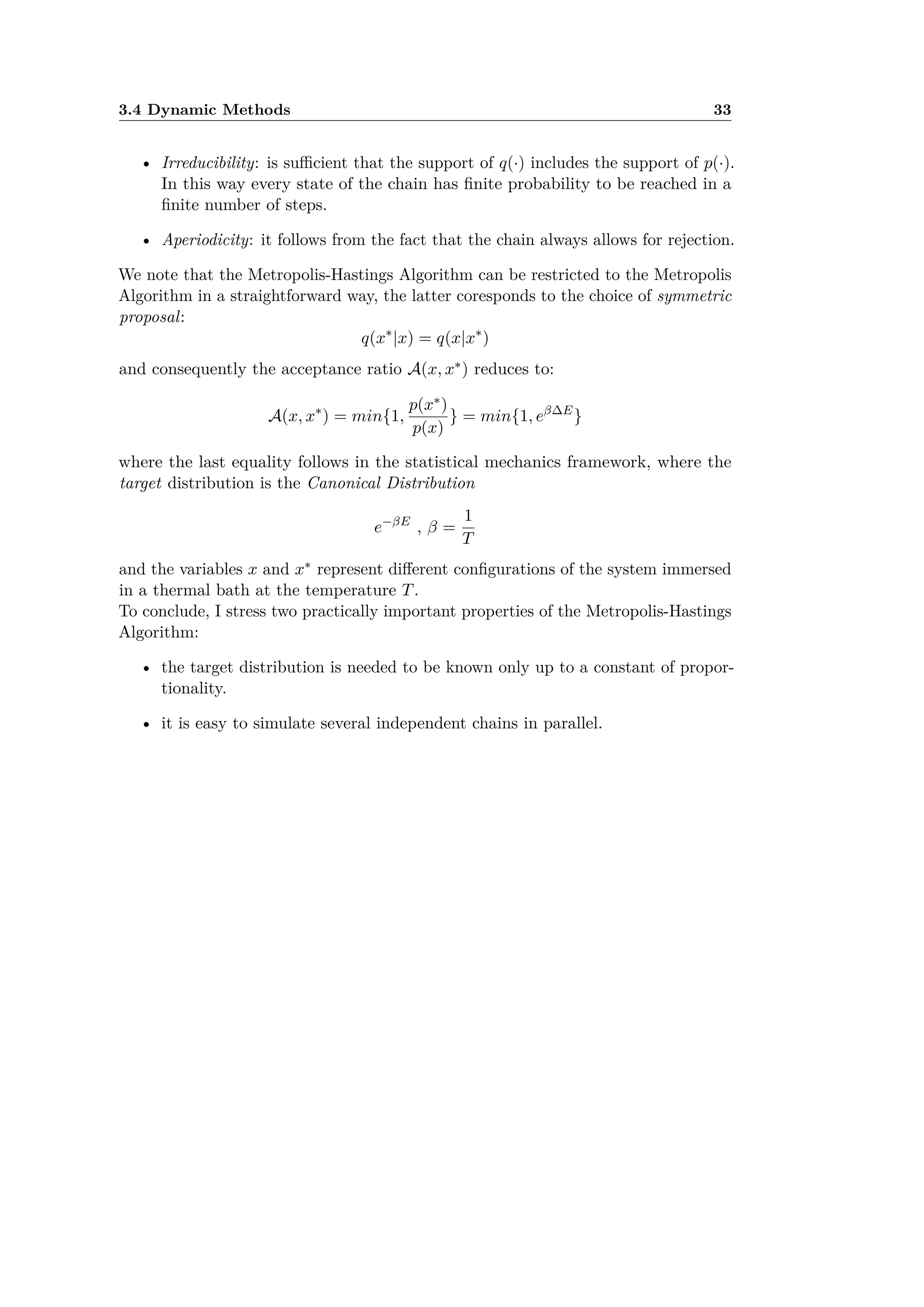 3.4 Dynamic Methods 33
• Irreducibility: is su cient that the support of q(·) includes the support of p(·).
In this way every state of the chain has ﬁnite probability to be reached in a
ﬁnite number of steps.
• Aperiodicity: it follows from the fact that the chain always allows for rejection.
We note that the Metropolis-Hastings Algorithm can be restricted to the Metropolis
Algorithm in a straightforward way, the latter coresponds to the choice of symmetric
proposal:
q(xú
|x) = q(x|xú
)
and consequently the acceptance ratio A(x, xú) reduces to:
A(x, xú
) = min{1,
p(xú)
p(x)
} = min{1, e— E
}
where the last equality follows in the statistical mechanics framework, where the
target distribution is the Canonical Distribution
e≠—E
, — =
1
T
and the variables x and xú represent di erent conﬁgurations of the system immersed
in a thermal bath at the temperature T.
To conclude, I stress two practically important properties of the Metropolis-Hastings
Algorithm:
• the target distribution is needed to be known only up to a constant of propor-
tionality.
• it is easy to simulate several independent chains in parallel.
 