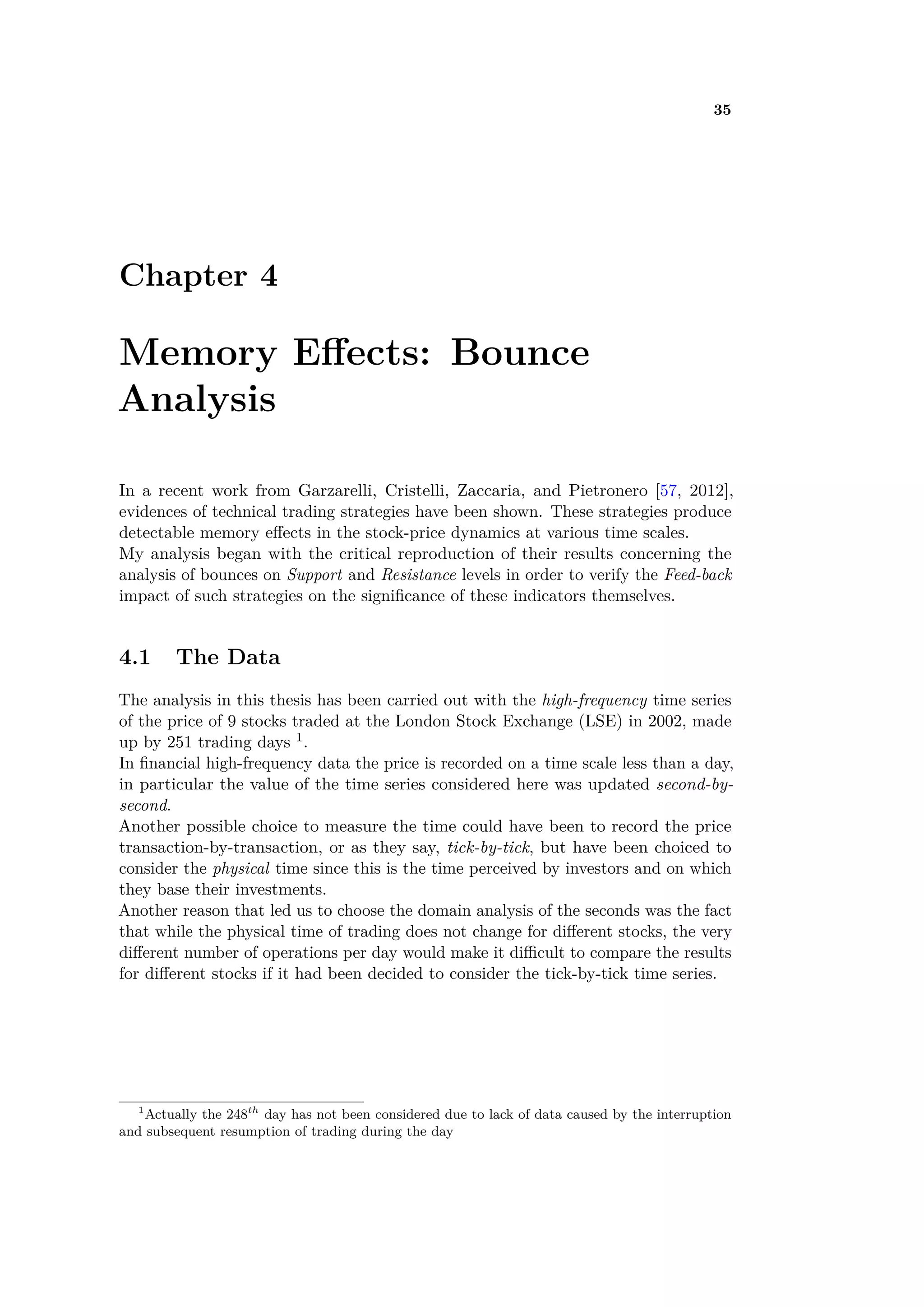 35
Chapter 4
Memory E ects: Bounce
Analysis
In a recent work from Garzarelli, Cristelli, Zaccaria, and Pietronero [57, 2012],
evidences of technical trading strategies have been shown. These strategies produce
detectable memory e ects in the stock-price dynamics at various time scales.
My analysis began with the critical reproduction of their results concerning the
analysis of bounces on Support and Resistance levels in order to verify the Feed-back
impact of such strategies on the signiﬁcance of these indicators themselves.
4.1 The Data
The analysis in this thesis has been carried out with the high-frequency time series
of the price of 9 stocks traded at the London Stock Exchange (LSE) in 2002, made
up by 251 trading days 1.
In ﬁnancial high-frequency data the price is recorded on a time scale less than a day,
in particular the value of the time series considered here was updated second-by-
second.
Another possible choice to measure the time could have been to record the price
transaction-by-transaction, or as they say, tick-by-tick, but have been choiced to
consider the physical time since this is the time perceived by investors and on which
they base their investments.
Another reason that led us to choose the domain analysis of the seconds was the fact
that while the physical time of trading does not change for di erent stocks, the very
di erent number of operations per day would make it di cult to compare the results
for di erent stocks if it had been decided to consider the tick-by-tick time series.
1
Actually the 248th
day has not been considered due to lack of data caused by the interruption
and subsequent resumption of trading during the day
 