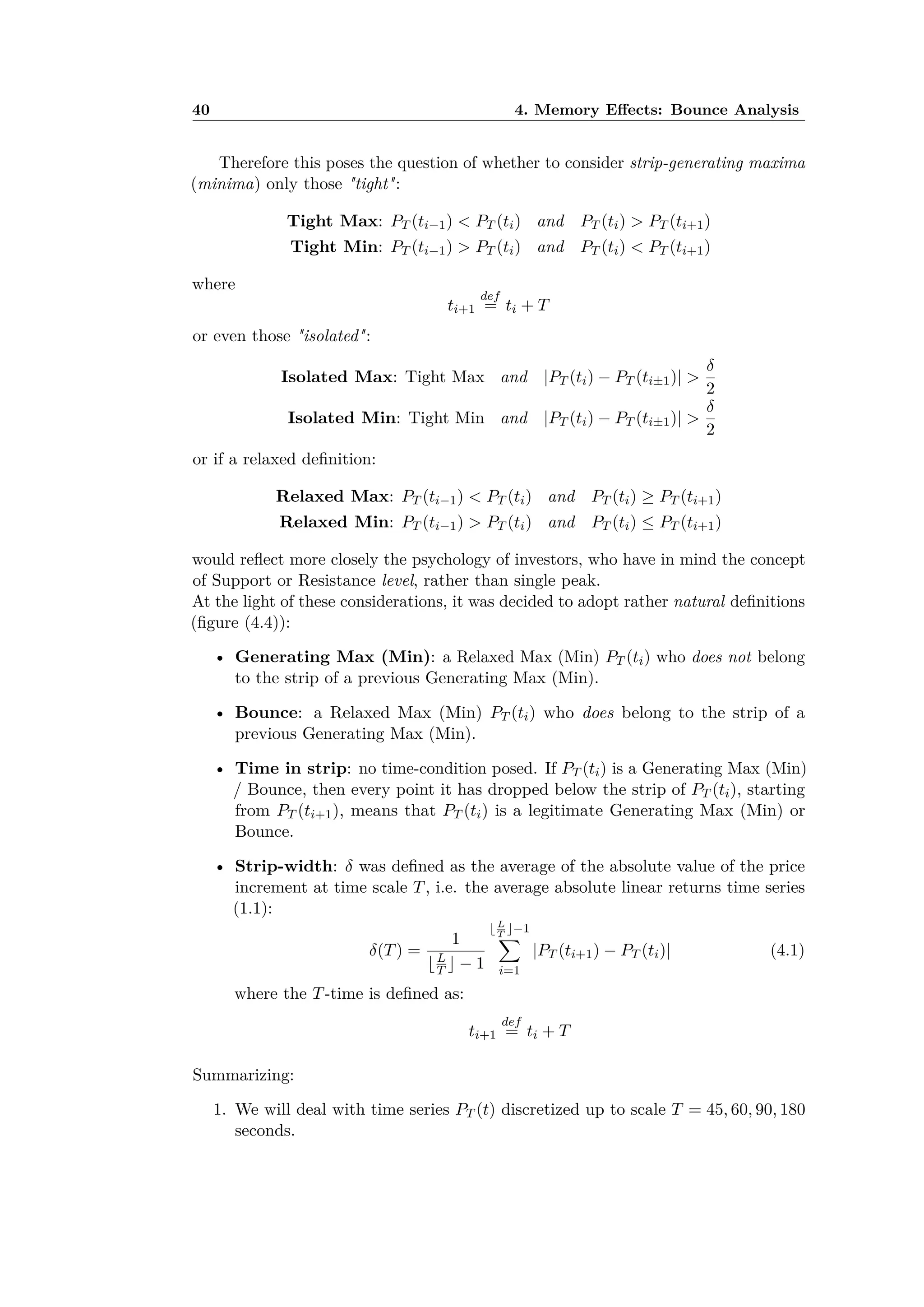 40 4. Memory E ects: Bounce Analysis
Therefore this poses the question of whether to consider strip-generating maxima
(minima) only those "tight":
Tight Max: PT (ti≠1) < PT (ti) and PT (ti) > PT (ti+1)
Tight Min: PT (ti≠1) > PT (ti) and PT (ti) < PT (ti+1)
where
ti+1
def
= ti + T
or even those "isolated":
Isolated Max: Tight Max and |PT (ti) ≠ PT (ti±1)| >
”
2
Isolated Min: Tight Min and |PT (ti) ≠ PT (ti±1)| >
”
2
or if a relaxed deﬁnition:
Relaxed Max: PT (ti≠1) < PT (ti) and PT (ti) Ø PT (ti+1)
Relaxed Min: PT (ti≠1) > PT (ti) and PT (ti) Æ PT (ti+1)
would reﬂect more closely the psychology of investors, who have in mind the concept
of Support or Resistance level, rather than single peak.
At the light of these considerations, it was decided to adopt rather natural deﬁnitions
(ﬁgure (4.4)):
• Generating Max (Min): a Relaxed Max (Min) PT (ti) who does not belong
to the strip of a previous Generating Max (Min).
• Bounce: a Relaxed Max (Min) PT (ti) who does belong to the strip of a
previous Generating Max (Min).
• Time in strip: no time-condition posed. If PT (ti) is a Generating Max (Min)
/ Bounce, then every point it has dropped below the strip of PT (ti), starting
from PT (ti+1), means that PT (ti) is a legitimate Generating Max (Min) or
Bounce.
• Strip-width: ” was deﬁned as the average of the absolute value of the price
increment at time scale T, i.e. the average absolute linear returns time series
(1.1):
”(T) =
1
ÂL
T Ê ≠ 1
Â L
T
Ê≠1
ÿ
i=1
|PT (ti+1) ≠ PT (ti)| (4.1)
where the T-time is deﬁned as:
ti+1
def
= ti + T
Summarizing:
1. We will deal with time series PT (t) discretized up to scale T = 45, 60, 90, 180
seconds.
 