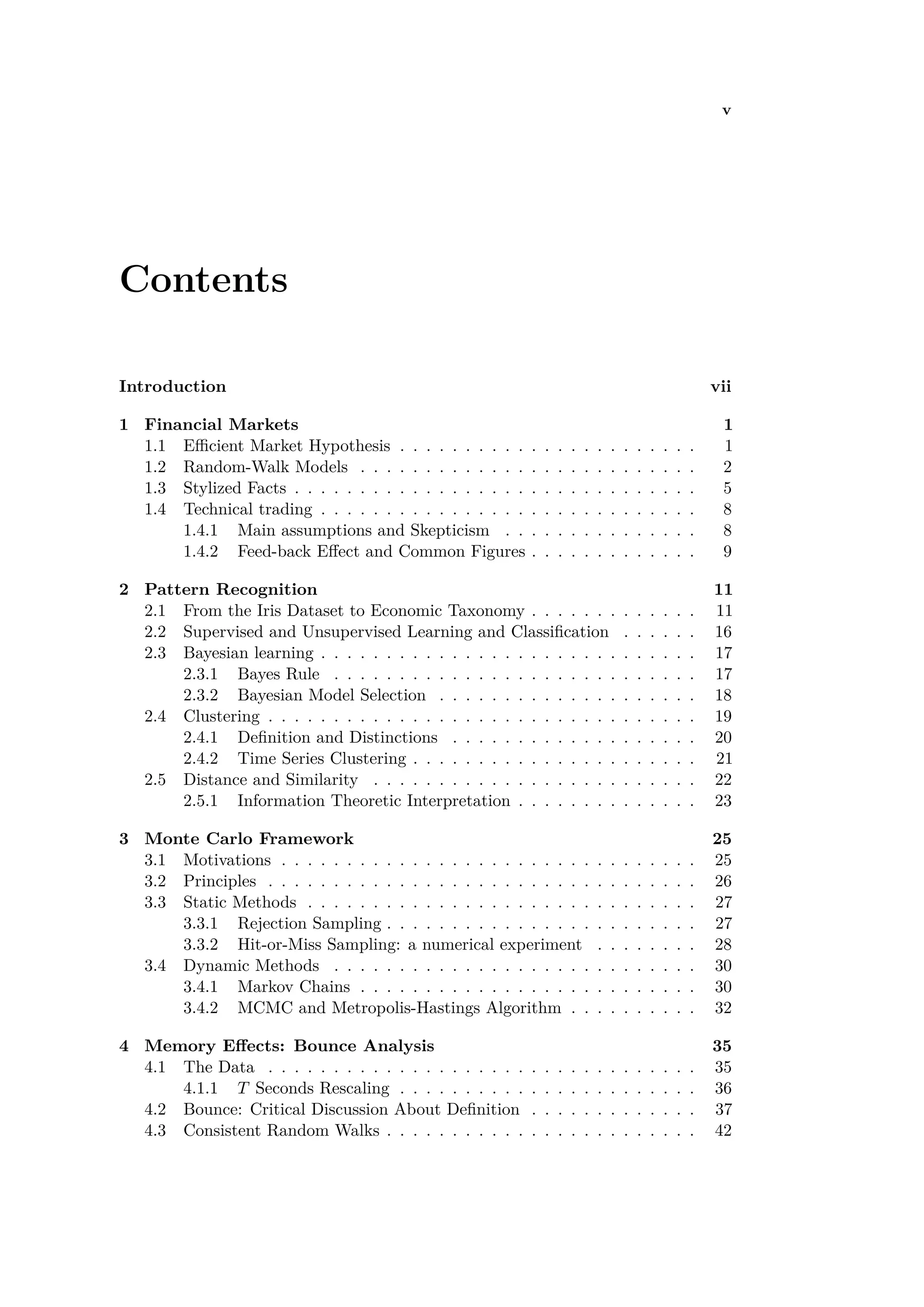 v
Contents
Introduction vii
1 Financial Markets 1
1.1 E cient Market Hypothesis . . . . . . . . . . . . . . . . . . . . . . . 1
1.2 Random-Walk Models . . . . . . . . . . . . . . . . . . . . . . . . . . 2
1.3 Stylized Facts . . . . . . . . . . . . . . . . . . . . . . . . . . . . . . . 5
1.4 Technical trading . . . . . . . . . . . . . . . . . . . . . . . . . . . . . 8
1.4.1 Main assumptions and Skepticism . . . . . . . . . . . . . . . 8
1.4.2 Feed-back E ect and Common Figures . . . . . . . . . . . . . 9
2 Pattern Recognition 11
2.1 From the Iris Dataset to Economic Taxonomy . . . . . . . . . . . . . 11
2.2 Supervised and Unsupervised Learning and Classiﬁcation . . . . . . 16
2.3 Bayesian learning . . . . . . . . . . . . . . . . . . . . . . . . . . . . . 17
2.3.1 Bayes Rule . . . . . . . . . . . . . . . . . . . . . . . . . . . . 17
2.3.2 Bayesian Model Selection . . . . . . . . . . . . . . . . . . . . 18
2.4 Clustering . . . . . . . . . . . . . . . . . . . . . . . . . . . . . . . . . 19
2.4.1 Deﬁnition and Distinctions . . . . . . . . . . . . . . . . . . . 20
2.4.2 Time Series Clustering . . . . . . . . . . . . . . . . . . . . . . 21
2.5 Distance and Similarity . . . . . . . . . . . . . . . . . . . . . . . . . 22
2.5.1 Information Theoretic Interpretation . . . . . . . . . . . . . . 23
3 Monte Carlo Framework 25
3.1 Motivations . . . . . . . . . . . . . . . . . . . . . . . . . . . . . . . . 25
3.2 Principles . . . . . . . . . . . . . . . . . . . . . . . . . . . . . . . . . 26
3.3 Static Methods . . . . . . . . . . . . . . . . . . . . . . . . . . . . . . 27
3.3.1 Rejection Sampling . . . . . . . . . . . . . . . . . . . . . . . . 27
3.3.2 Hit-or-Miss Sampling: a numerical experiment . . . . . . . . 28
3.4 Dynamic Methods . . . . . . . . . . . . . . . . . . . . . . . . . . . . 30
3.4.1 Markov Chains . . . . . . . . . . . . . . . . . . . . . . . . . . 30
3.4.2 MCMC and Metropolis-Hastings Algorithm . . . . . . . . . . 32
4 Memory E ects: Bounce Analysis 35
4.1 The Data . . . . . . . . . . . . . . . . . . . . . . . . . . . . . . . . . 35
4.1.1 T Seconds Rescaling . . . . . . . . . . . . . . . . . . . . . . . 36
4.2 Bounce: Critical Discussion About Deﬁnition . . . . . . . . . . . . . 37
4.3 Consistent Random Walks . . . . . . . . . . . . . . . . . . . . . . . . 42
 