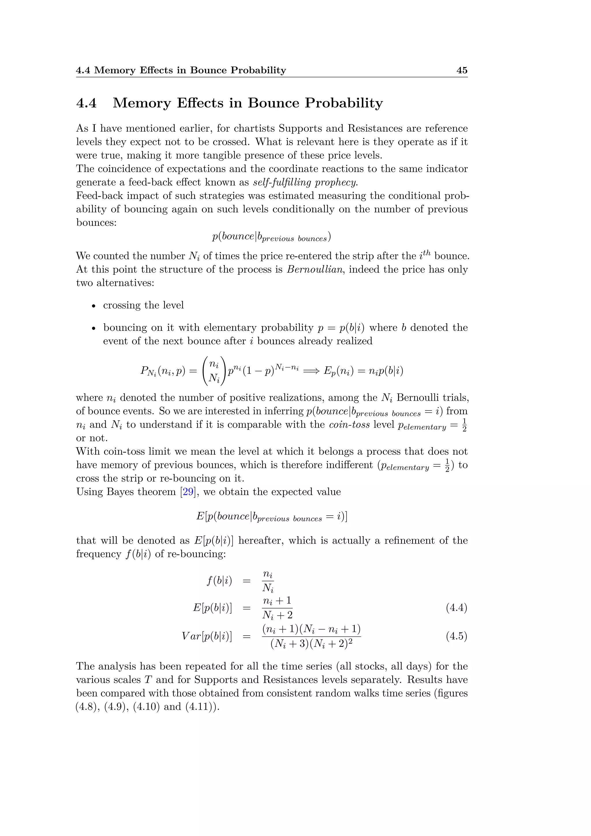 4.4 Memory E ects in Bounce Probability 45
4.4 Memory E ects in Bounce Probability
As I have mentioned earlier, for chartists Supports and Resistances are reference
levels they expect not to be crossed. What is relevant here is they operate as if it
were true, making it more tangible presence of these price levels.
The coincidence of expectations and the coordinate reactions to the same indicator
generate a feed-back e ect known as self-fulﬁlling prophecy.
Feed-back impact of such strategies was estimated measuring the conditional prob-
ability of bouncing again on such levels conditionally on the number of previous
bounces:
p(bounce|bprevious bounces)
We counted the number Ni of times the price re-entered the strip after the ith bounce.
At this point the structure of the process is Bernoullian, indeed the price has only
two alternatives:
• crossing the level
• bouncing on it with elementary probability p = p(b|i) where b denoted the
event of the next bounce after i bounces already realized
PNi (ni, p) =
A
ni
Ni
B
pni
(1 ≠ p)Ni≠ni
=∆ Ep(ni) = nip(b|i)
where ni denoted the number of positive realizations, among the Ni Bernoulli trials,
of bounce events. So we are interested in inferring p(bounce|bprevious bounces = i) from
ni and Ni to understand if it is comparable with the coin-toss level pelementary = 1
2
or not.
With coin-toss limit we mean the level at which it belongs a process that does not
have memory of previous bounces, which is therefore indi erent (pelementary = 1
2 ) to
cross the strip or re-bouncing on it.
Using Bayes theorem [29], we obtain the expected value
E[p(bounce|bprevious bounces = i)]
that will be denoted as E[p(b|i)] hereafter, which is actually a reﬁnement of the
frequency f(b|i) of re-bouncing:
f(b|i) =
ni
Ni
E[p(b|i)] =
ni + 1
Ni + 2
(4.4)
V ar[p(b|i)] =
(ni + 1)(Ni ≠ ni + 1)
(Ni + 3)(Ni + 2)2
(4.5)
The analysis has been repeated for all the time series (all stocks, all days) for the
various scales T and for Supports and Resistances levels separately. Results have
been compared with those obtained from consistent random walks time series (ﬁgures
(4.8), (4.9), (4.10) and (4.11)).
 