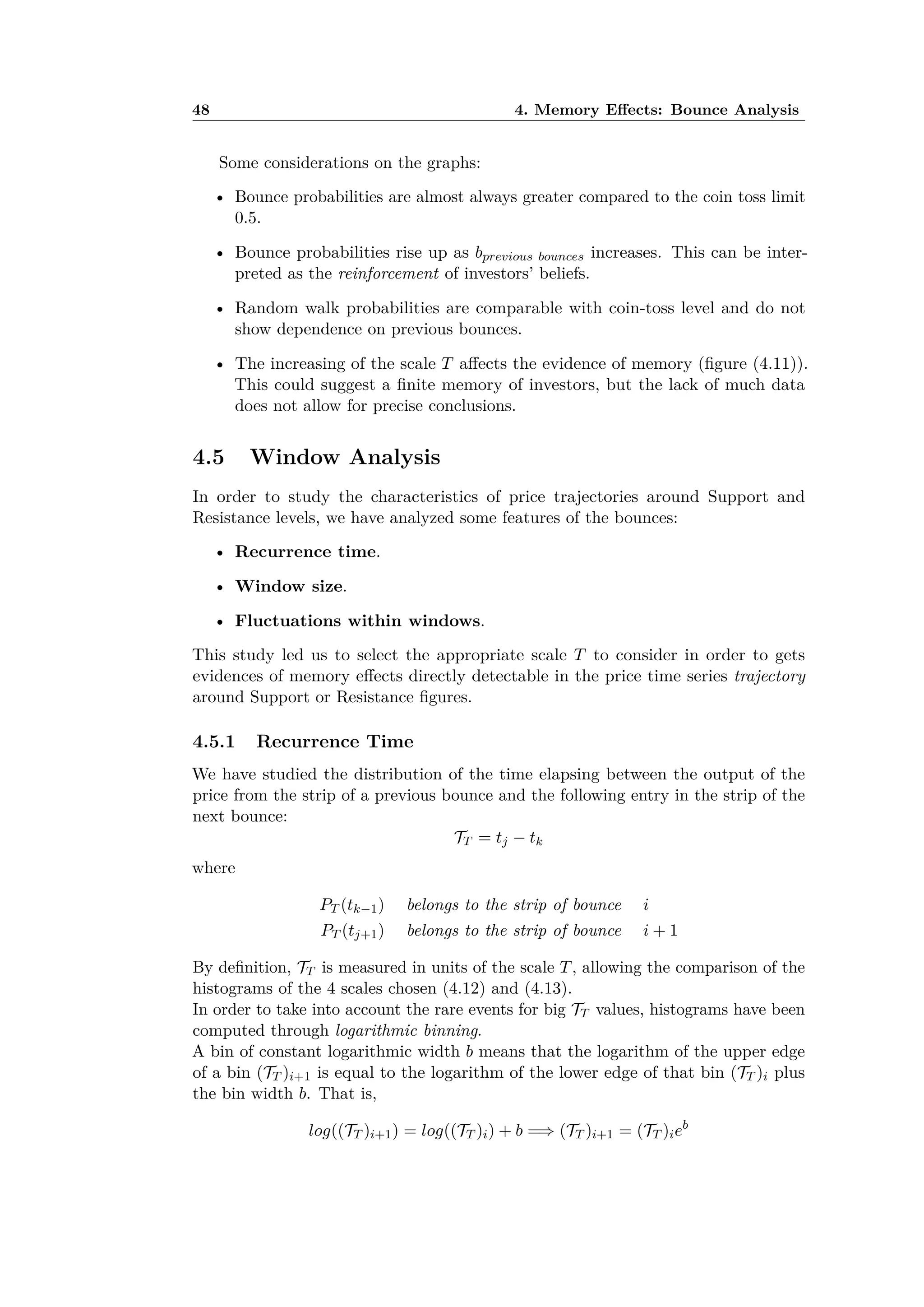 48 4. Memory E ects: Bounce Analysis
Some considerations on the graphs:
• Bounce probabilities are almost always greater compared to the coin toss limit
0.5.
• Bounce probabilities rise up as bprevious bounces increases. This can be inter-
preted as the reinforcement of investors’ beliefs.
• Random walk probabilities are comparable with coin-toss level and do not
show dependence on previous bounces.
• The increasing of the scale T a ects the evidence of memory (ﬁgure (4.11)).
This could suggest a ﬁnite memory of investors, but the lack of much data
does not allow for precise conclusions.
4.5 Window Analysis
In order to study the characteristics of price trajectories around Support and
Resistance levels, we have analyzed some features of the bounces:
• Recurrence time.
• Window size.
• Fluctuations within windows.
This study led us to select the appropriate scale T to consider in order to gets
evidences of memory e ects directly detectable in the price time series trajectory
around Support or Resistance ﬁgures.
4.5.1 Recurrence Time
We have studied the distribution of the time elapsing between the output of the
price from the strip of a previous bounce and the following entry in the strip of the
next bounce:
TT = tj ≠ tk
where
PT (tk≠1) belongs to the strip of bounce i
PT (tj+1) belongs to the strip of bounce i + 1
By deﬁnition, TT is measured in units of the scale T, allowing the comparison of the
histograms of the 4 scales chosen (4.12) and (4.13).
In order to take into account the rare events for big TT values, histograms have been
computed through logarithmic binning.
A bin of constant logarithmic width b means that the logarithm of the upper edge
of a bin (TT )i+1 is equal to the logarithm of the lower edge of that bin (TT )i plus
the bin width b. That is,
log((TT )i+1) = log((TT )i) + b =∆ (TT )i+1 = (TT )ieb
 