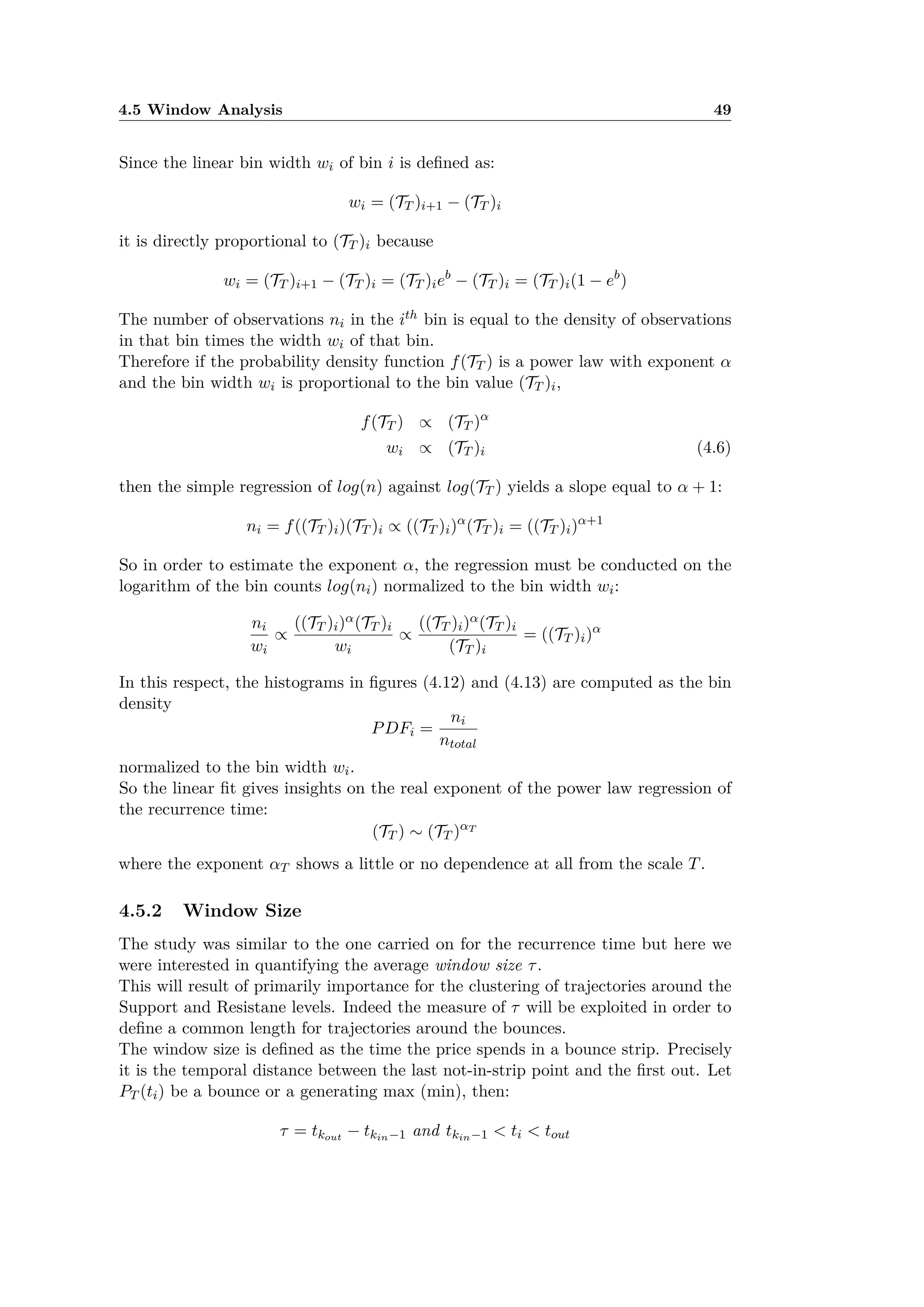 4.5 Window Analysis 49
Since the linear bin width wi of bin i is deﬁned as:
wi = (TT )i+1 ≠ (TT )i
it is directly proportional to (TT )i because
wi = (TT )i+1 ≠ (TT )i = (TT )ieb
≠ (TT )i = (TT )i(1 ≠ eb
)
The number of observations ni in the ith bin is equal to the density of observations
in that bin times the width wi of that bin.
Therefore if the probability density function f(TT ) is a power law with exponent –
and the bin width wi is proportional to the bin value (TT )i,
f(TT ) Ã (TT )–
wi Ã (TT )i (4.6)
then the simple regression of log(n) against log(TT ) yields a slope equal to – + 1:
ni = f((TT )i)(TT )i Ã ((TT )i)–
(TT )i = ((TT )i)–+1
So in order to estimate the exponent –, the regression must be conducted on the
logarithm of the bin counts log(ni) normalized to the bin width wi:
ni
wi
Ã
((TT )i)–(TT )i
wi
Ã
((TT )i)–(TT )i
(TT )i
= ((TT )i)–
In this respect, the histograms in ﬁgures (4.12) and (4.13) are computed as the bin
density
PDFi =
ni
ntotal
normalized to the bin width wi.
So the linear ﬁt gives insights on the real exponent of the power law regression of
the recurrence time:
(TT ) ≥ (TT )–T
where the exponent –T shows a little or no dependence at all from the scale T.
4.5.2 Window Size
The study was similar to the one carried on for the recurrence time but here we
were interested in quantifying the average window size ·.
This will result of primarily importance for the clustering of trajectories around the
Support and Resistane levels. Indeed the measure of · will be exploited in order to
deﬁne a common length for trajectories around the bounces.
The window size is deﬁned as the time the price spends in a bounce strip. Precisely
it is the temporal distance between the last not-in-strip point and the ﬁrst out. Let
PT (ti) be a bounce or a generating max (min), then:
· = tkout ≠ tkin≠1 and tkin≠1 < ti < tout
 