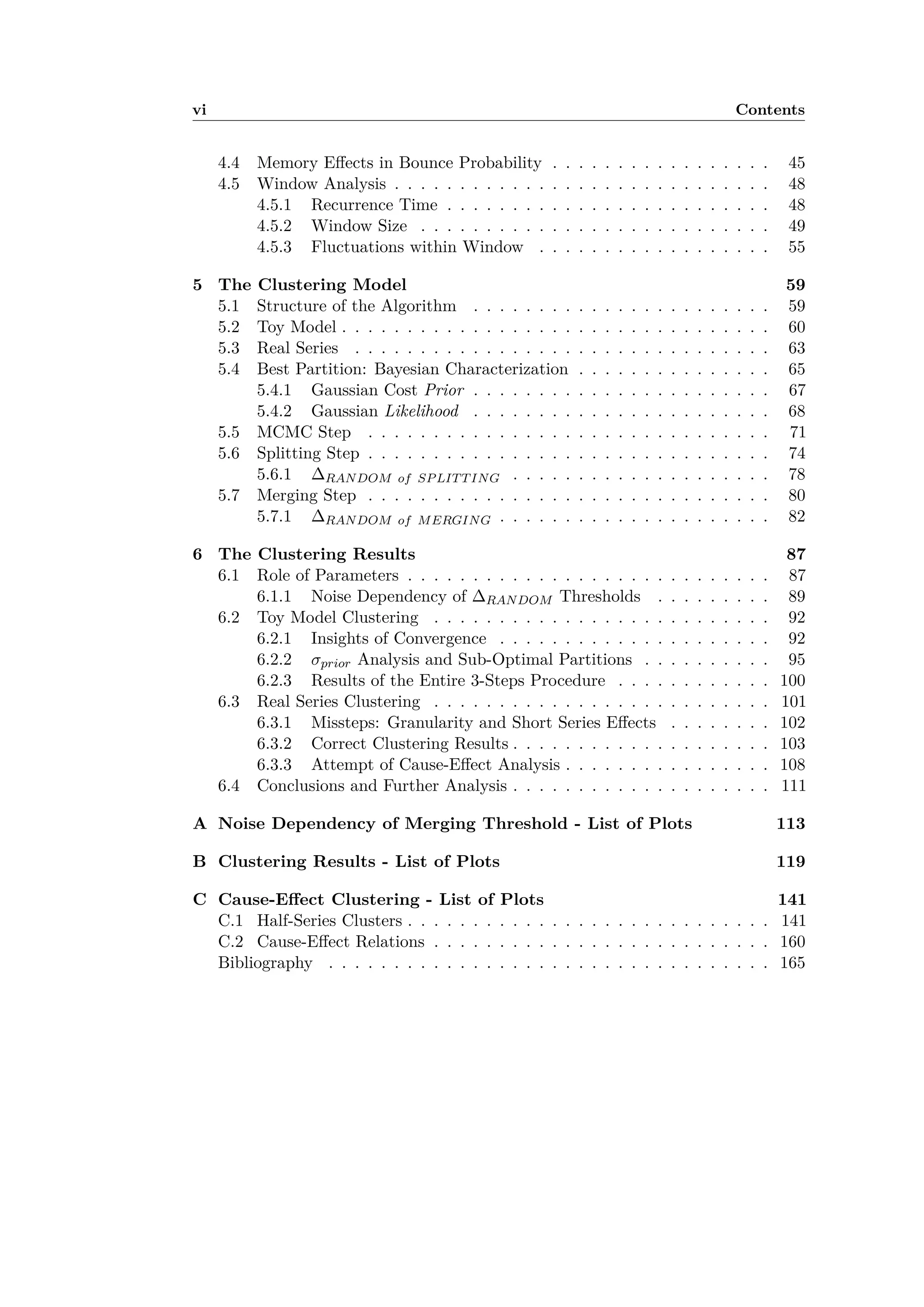 vi Contents
4.4 Memory E ects in Bounce Probability . . . . . . . . . . . . . . . . . 45
4.5 Window Analysis . . . . . . . . . . . . . . . . . . . . . . . . . . . . . 48
4.5.1 Recurrence Time . . . . . . . . . . . . . . . . . . . . . . . . . 48
4.5.2 Window Size . . . . . . . . . . . . . . . . . . . . . . . . . . . 49
4.5.3 Fluctuations within Window . . . . . . . . . . . . . . . . . . 55
5 The Clustering Model 59
5.1 Structure of the Algorithm . . . . . . . . . . . . . . . . . . . . . . . 59
5.2 Toy Model . . . . . . . . . . . . . . . . . . . . . . . . . . . . . . . . . 60
5.3 Real Series . . . . . . . . . . . . . . . . . . . . . . . . . . . . . . . . 63
5.4 Best Partition: Bayesian Characterization . . . . . . . . . . . . . . . 65
5.4.1 Gaussian Cost Prior . . . . . . . . . . . . . . . . . . . . . . . 67
5.4.2 Gaussian Likelihood . . . . . . . . . . . . . . . . . . . . . . . 68
5.5 MCMC Step . . . . . . . . . . . . . . . . . . . . . . . . . . . . . . . 71
5.6 Splitting Step . . . . . . . . . . . . . . . . . . . . . . . . . . . . . . . 74
5.6.1 RANDOM of SPLITTING . . . . . . . . . . . . . . . . . . . . 78
5.7 Merging Step . . . . . . . . . . . . . . . . . . . . . . . . . . . . . . . 80
5.7.1 RANDOM of MERGING . . . . . . . . . . . . . . . . . . . . . 82
6 The Clustering Results 87
6.1 Role of Parameters . . . . . . . . . . . . . . . . . . . . . . . . . . . . 87
6.1.1 Noise Dependency of RANDOM Thresholds . . . . . . . . . 89
6.2 Toy Model Clustering . . . . . . . . . . . . . . . . . . . . . . . . . . 92
6.2.1 Insights of Convergence . . . . . . . . . . . . . . . . . . . . . 92
6.2.2 ‡prior Analysis and Sub-Optimal Partitions . . . . . . . . . . 95
6.2.3 Results of the Entire 3-Steps Procedure . . . . . . . . . . . . 100
6.3 Real Series Clustering . . . . . . . . . . . . . . . . . . . . . . . . . . 101
6.3.1 Missteps: Granularity and Short Series E ects . . . . . . . . 102
6.3.2 Correct Clustering Results . . . . . . . . . . . . . . . . . . . . 103
6.3.3 Attempt of Cause-E ect Analysis . . . . . . . . . . . . . . . . 108
6.4 Conclusions and Further Analysis . . . . . . . . . . . . . . . . . . . . 111
A Noise Dependency of Merging Threshold - List of Plots 113
B Clustering Results - List of Plots 119
C Cause-E ect Clustering - List of Plots 141
C.1 Half-Series Clusters . . . . . . . . . . . . . . . . . . . . . . . . . . . . 141
C.2 Cause-E ect Relations . . . . . . . . . . . . . . . . . . . . . . . . . . 160
Bibliography . . . . . . . . . . . . . . . . . . . . . . . . . . . . . . . . . . 165
 