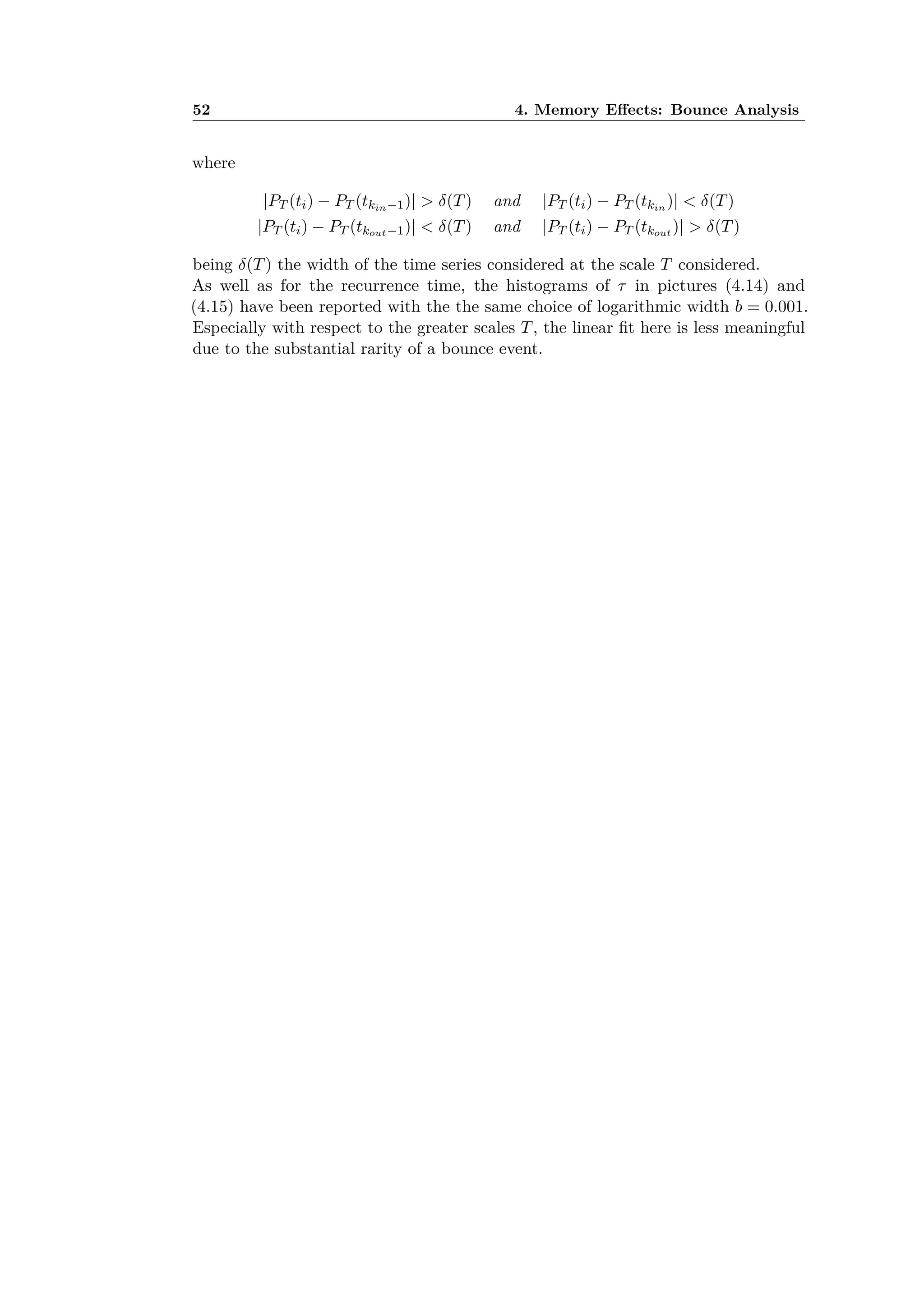 52 4. Memory E ects: Bounce Analysis
where
|PT (ti) ≠ PT (tkin≠1)| > ”(T) and |PT (ti) ≠ PT (tkin
)| < ”(T)
|PT (ti) ≠ PT (tkout≠1)| < ”(T) and |PT (ti) ≠ PT (tkout )| > ”(T)
being ”(T) the width of the time series considered at the scale T considered.
As well as for the recurrence time, the histograms of · in pictures (4.14) and
(4.15) have been reported with the the same choice of logarithmic width b = 0.001.
Especially with respect to the greater scales T, the linear ﬁt here is less meaningful
due to the substantial rarity of a bounce event.
 
