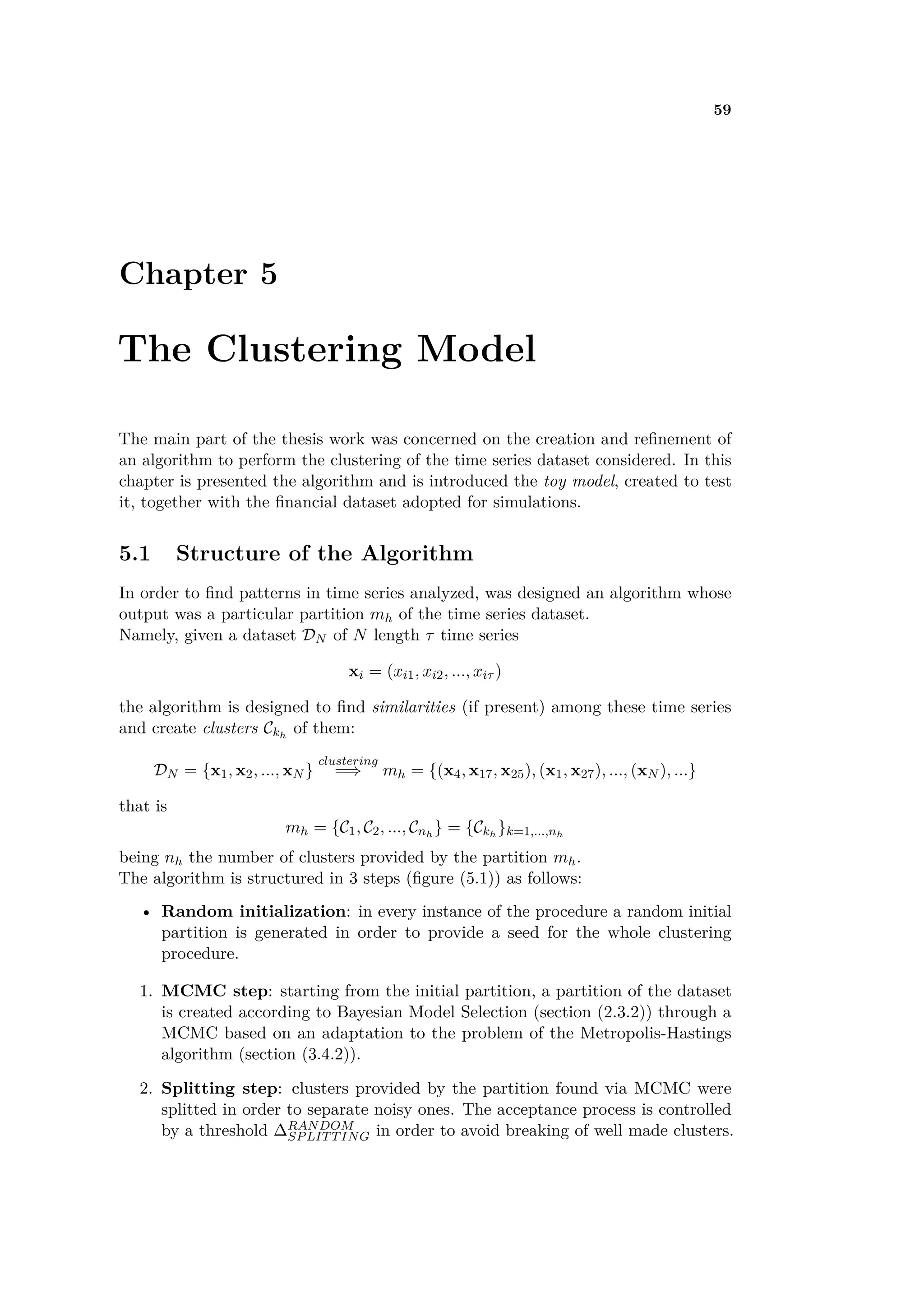 59
Chapter 5
The Clustering Model
The main part of the thesis work was concerned on the creation and reﬁnement of
an algorithm to perform the clustering of the time series dataset considered. In this
chapter is presented the algorithm and is introduced the toy model, created to test
it, together with the ﬁnancial dataset adopted for simulations.
5.1 Structure of the Algorithm
In order to ﬁnd patterns in time series analyzed, was designed an algorithm whose
output was a particular partition mh of the time series dataset.
Namely, given a dataset DN of N length · time series
xi = (xi1, xi2, ..., xi· )
the algorithm is designed to ﬁnd similarities (if present) among these time series
and create clusters Ckh
of them:
DN = {x1, x2, ..., xN }
clustering
=∆ mh = {(x4, x17, x25), (x1, x27), ..., (xN ), ...}
that is
mh = {C1, C2, ..., Cnh
} = {Ckh
}k=1,...,nh
being nh the number of clusters provided by the partition mh.
The algorithm is structured in 3 steps (ﬁgure (5.1)) as follows:
• Random initialization: in every instance of the procedure a random initial
partition is generated in order to provide a seed for the whole clustering
procedure.
1. MCMC step: starting from the initial partition, a partition of the dataset
is created according to Bayesian Model Selection (section (2.3.2)) through a
MCMC based on an adaptation to the problem of the Metropolis-Hastings
algorithm (section (3.4.2)).
2. Splitting step: clusters provided by the partition found via MCMC were
splitted in order to separate noisy ones. The acceptance process is controlled
by a threshold RANDOM
SPLITTING in order to avoid breaking of well made clusters.
 