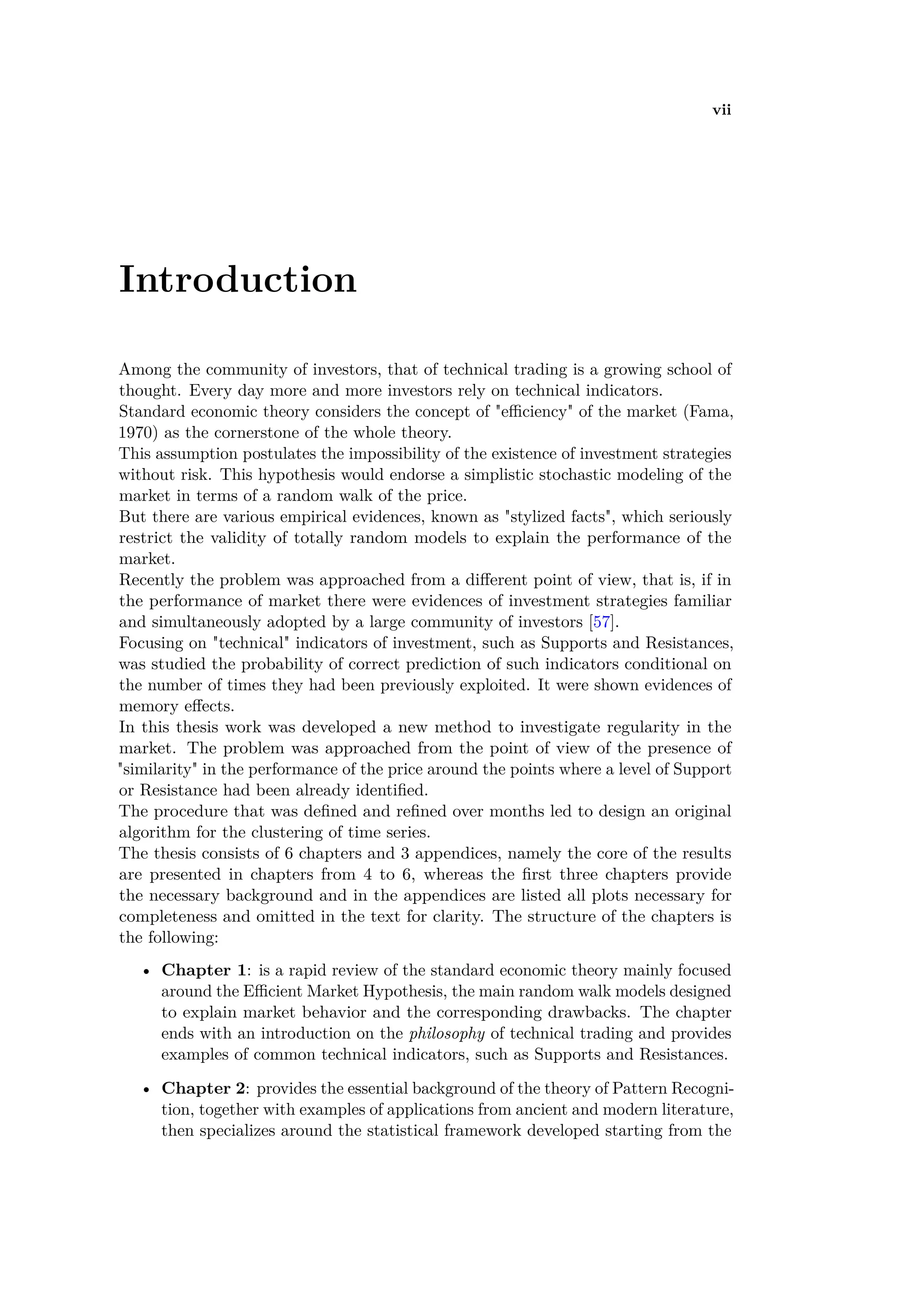 vii
Introduction
Among the community of investors, that of technical trading is a growing school of
thought. Every day more and more investors rely on technical indicators.
Standard economic theory considers the concept of "e ciency" of the market (Fama,
1970) as the cornerstone of the whole theory.
This assumption postulates the impossibility of the existence of investment strategies
without risk. This hypothesis would endorse a simplistic stochastic modeling of the
market in terms of a random walk of the price.
But there are various empirical evidences, known as "stylized facts", which seriously
restrict the validity of totally random models to explain the performance of the
market.
Recently the problem was approached from a di erent point of view, that is, if in
the performance of market there were evidences of investment strategies familiar
and simultaneously adopted by a large community of investors [57].
Focusing on "technical" indicators of investment, such as Supports and Resistances,
was studied the probability of correct prediction of such indicators conditional on
the number of times they had been previously exploited. It were shown evidences of
memory e ects.
In this thesis work was developed a new method to investigate regularity in the
market. The problem was approached from the point of view of the presence of
"similarity" in the performance of the price around the points where a level of Support
or Resistance had been already identiﬁed.
The procedure that was deﬁned and reﬁned over months led to design an original
algorithm for the clustering of time series.
The thesis consists of 6 chapters and 3 appendices, namely the core of the results
are presented in chapters from 4 to 6, whereas the ﬁrst three chapters provide
the necessary background and in the appendices are listed all plots necessary for
completeness and omitted in the text for clarity. The structure of the chapters is
the following:
• Chapter 1: is a rapid review of the standard economic theory mainly focused
around the E cient Market Hypothesis, the main random walk models designed
to explain market behavior and the corresponding drawbacks. The chapter
ends with an introduction on the philosophy of technical trading and provides
examples of common technical indicators, such as Supports and Resistances.
• Chapter 2: provides the essential background of the theory of Pattern Recogni-
tion, together with examples of applications from ancient and modern literature,
then specializes around the statistical framework developed starting from the
 