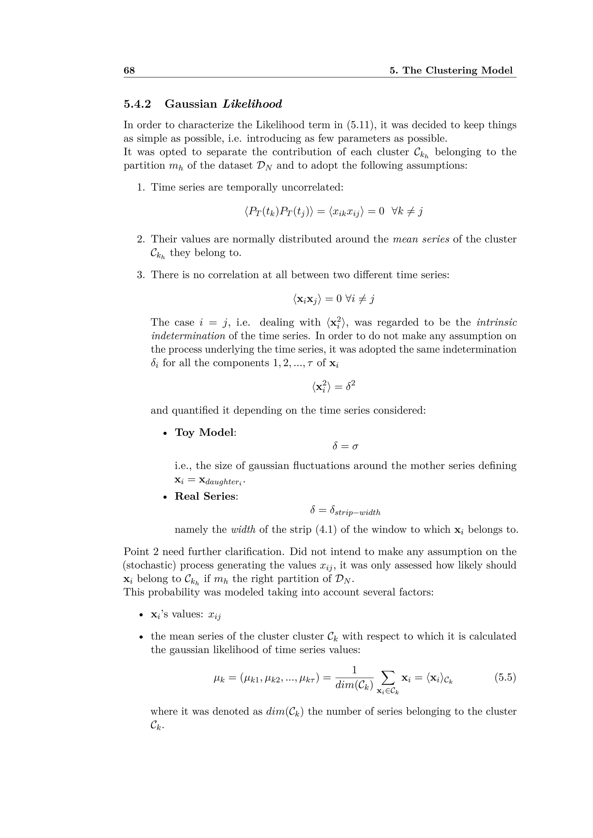 68 5. The Clustering Model
5.4.2 Gaussian Likelihood
In order to characterize the Likelihood term in (5.11), it was decided to keep things
as simple as possible, i.e. introducing as few parameters as possible.
It was opted to separate the contribution of each cluster Ckh
belonging to the
partition mh of the dataset DN and to adopt the following assumptions:
1. Time series are temporally uncorrelated:
ÈPT (tk)PT (tj)Í = ÈxikxijÍ = 0 ’k ”= j
2. Their values are normally distributed around the mean series of the cluster
Ckh
they belong to.
3. There is no correlation at all between two di erent time series:
ÈxixjÍ = 0 ’i ”= j
The case i = j, i.e. dealing with Èx2
i Í, was regarded to be the intrinsic
indetermination of the time series. In order to do not make any assumption on
the process underlying the time series, it was adopted the same indetermination
”i for all the components 1, 2, ..., · of xi
Èx2
i Í = ”2
and quantiﬁed it depending on the time series considered:
• Toy Model:
” = ‡
i.e., the size of gaussian ﬂuctuations around the mother series deﬁning
xi = xdaughteri
.
• Real Series:
” = ”strip≠width
namely the width of the strip (4.1) of the window to which xi belongs to.
Point 2 need further clariﬁcation. Did not intend to make any assumption on the
(stochastic) process generating the values xij, it was only assessed how likely should
xi belong to Ckh
if mh the right partition of DN .
This probability was modeled taking into account several factors:
• xi’s values: xij
• the mean series of the cluster cluster Ck with respect to which it is calculated
the gaussian likelihood of time series values:
µk = (µk1, µk2, ..., µk· ) =
1
dim(Ck)
ÿ
xiœCk
xi = ÈxiÍCk
(5.5)
where it was denoted as dim(Ck) the number of series belonging to the cluster
Ck.
 