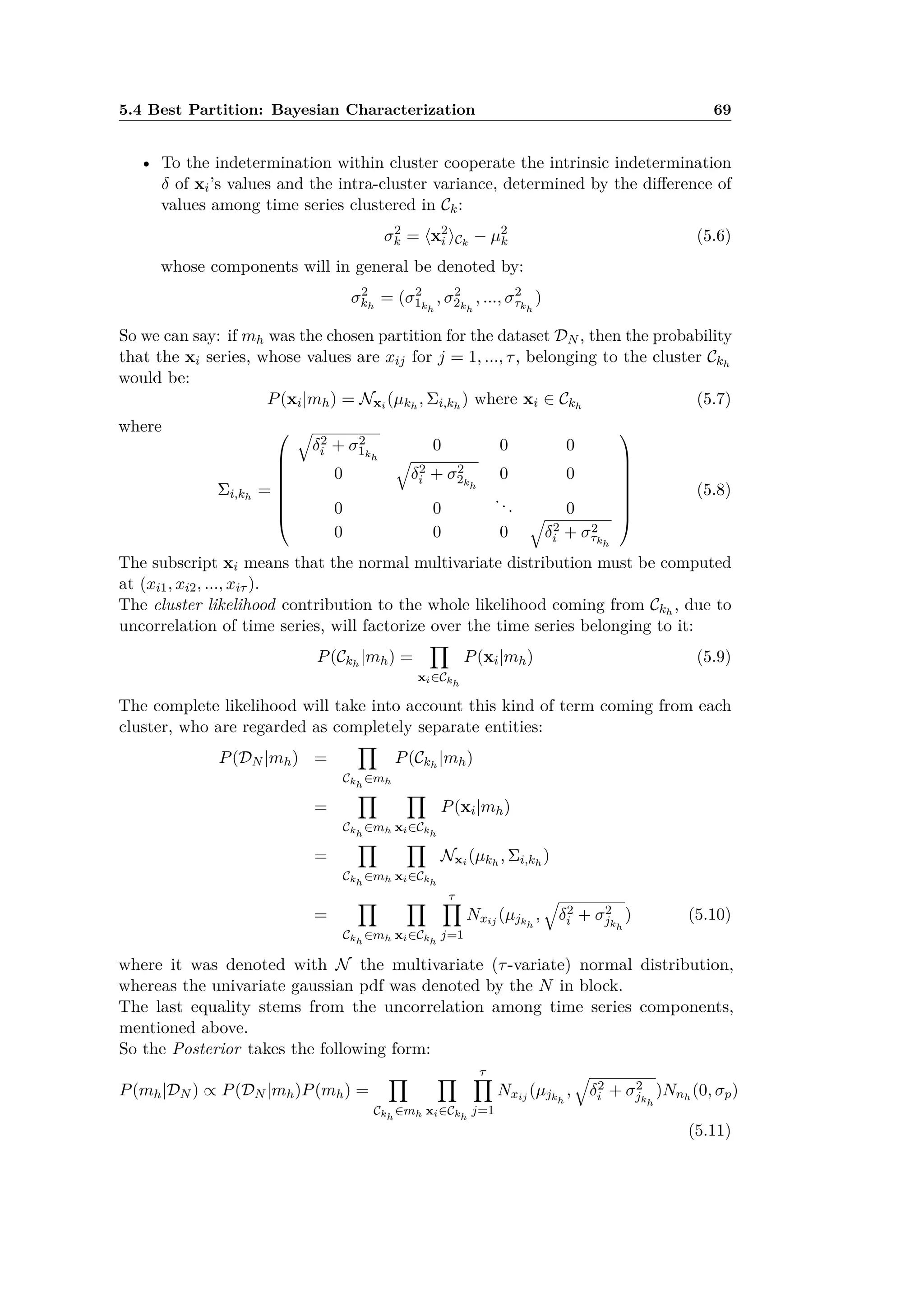 5.4 Best Partition: Bayesian Characterization 69
• To the indetermination within cluster cooperate the intrinsic indetermination
” of xi’s values and the intra-cluster variance, determined by the di erence of
values among time series clustered in Ck:
‡2
k = Èx2
i ÍCk
≠ µ2
k (5.6)
whose components will in general be denoted by:
‡2
kh
= (‡2
1kh
, ‡2
2kh
, ..., ‡2
·kh
)
So we can say: if mh was the chosen partition for the dataset DN , then the probability
that the xi series, whose values are xij for j = 1, ..., ·, belonging to the cluster Ckh
would be:
P(xi|mh) = Nxi (µkh
, i,kh
) where xi œ Ckh
(5.7)
where
i,kh
=
Q
c
c
c
c
c
c
a
Ò
”2
i + ‡2
1kh
0 0 0
0
Ò
”2
i + ‡2
2kh
0 0
0 0
... 0
0 0 0
Ò
”2
i + ‡2
·kh
R
d
d
d
d
d
d
b
(5.8)
The subscript xi means that the normal multivariate distribution must be computed
at (xi1, xi2, ..., xi· ).
The cluster likelihood contribution to the whole likelihood coming from Ckh
, due to
uncorrelation of time series, will factorize over the time series belonging to it:
P(Ckh
|mh) =
Ÿ
xiœCkh
P(xi|mh) (5.9)
The complete likelihood will take into account this kind of term coming from each
cluster, who are regarded as completely separate entities:
P(DN |mh) =
Ÿ
Ckh
œmh
P(Ckh
|mh)
=
Ÿ
Ckh
œmh
Ÿ
xiœCkh
P(xi|mh)
=
Ÿ
Ckh
œmh
Ÿ
xiœCkh
Nxi (µkh
, i,kh
)
=
Ÿ
Ckh
œmh
Ÿ
xiœCkh
·Ÿ
j=1
Nxij (µjkh
,
Ò
”2
i + ‡2
jkh
) (5.10)
where it was denoted with N the multivariate (·-variate) normal distribution,
whereas the univariate gaussian pdf was denoted by the N in block.
The last equality stems from the uncorrelation among time series components,
mentioned above.
So the Posterior takes the following form:
P(mh|DN ) Ã P(DN |mh)P(mh) =
Ÿ
Ckh
œmh
Ÿ
xiœCkh
·Ÿ
j=1
Nxij (µjkh
,
Ò
”2
i + ‡2
jkh
)Nnh
(0, ‡p)
(5.11)
 