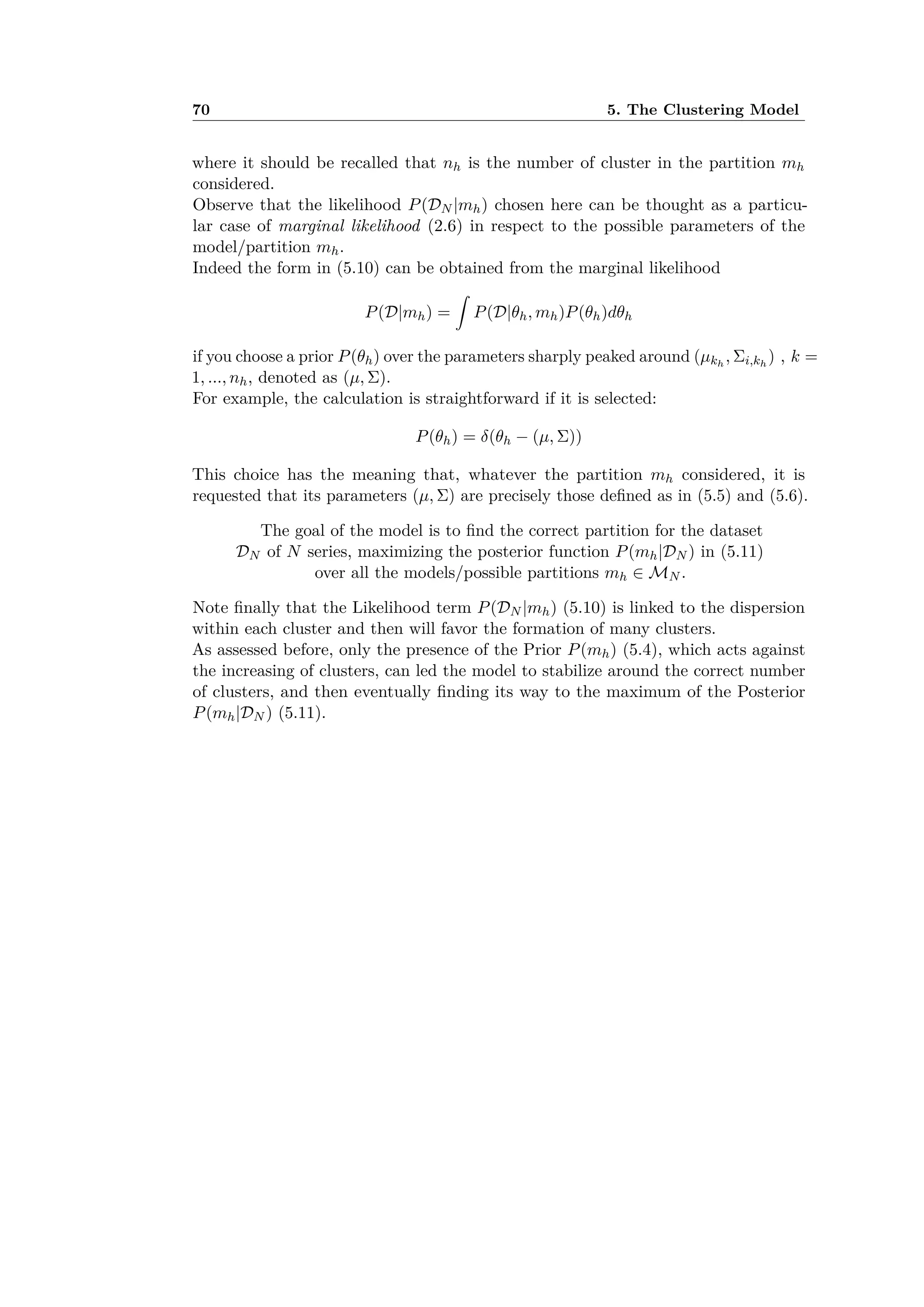 70 5. The Clustering Model
where it should be recalled that nh is the number of cluster in the partition mh
considered.
Observe that the likelihood P(DN |mh) chosen here can be thought as a particu-
lar case of marginal likelihood (2.6) in respect to the possible parameters of the
model/partition mh.
Indeed the form in (5.10) can be obtained from the marginal likelihood
P(D|mh) =
⁄
P(D|◊h, mh)P(◊h)d◊h
if you choose a prior P(◊h) over the parameters sharply peaked around (µkh
, i,kh
) , k =
1, ..., nh, denoted as (µ, ).
For example, the calculation is straightforward if it is selected:
P(◊h) = ”(◊h ≠ (µ, ))
This choice has the meaning that, whatever the partition mh considered, it is
requested that its parameters (µ, ) are precisely those deﬁned as in (5.5) and (5.6).
The goal of the model is to ﬁnd the correct partition for the dataset
DN of N series, maximizing the posterior function P(mh|DN ) in (5.11)
over all the models/possible partitions mh œ MN .
Note ﬁnally that the Likelihood term P(DN |mh) (5.10) is linked to the dispersion
within each cluster and then will favor the formation of many clusters.
As assessed before, only the presence of the Prior P(mh) (5.4), which acts against
the increasing of clusters, can led the model to stabilize around the correct number
of clusters, and then eventually ﬁnding its way to the maximum of the Posterior
P(mh|DN ) (5.11).
 