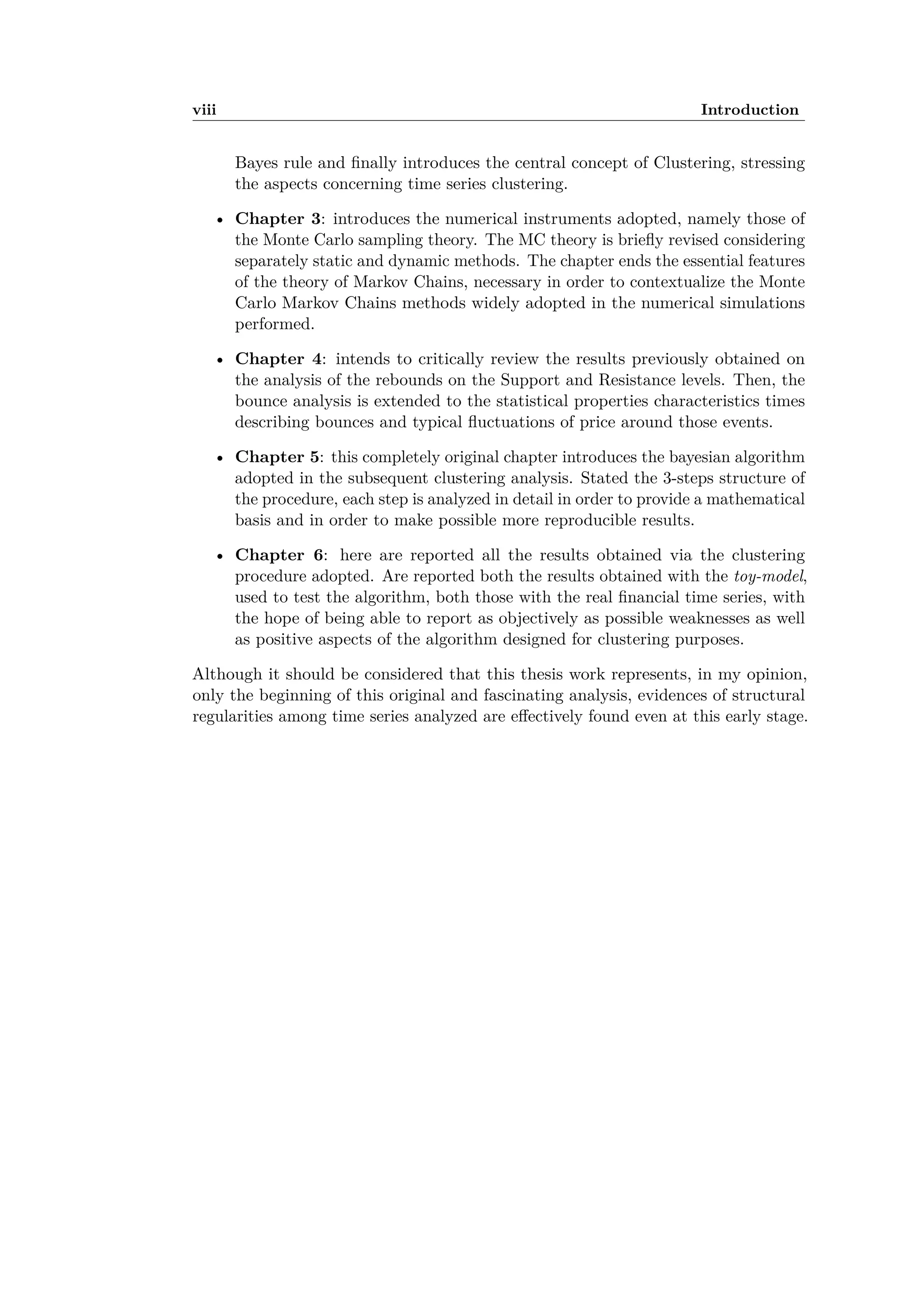viii Introduction
Bayes rule and ﬁnally introduces the central concept of Clustering, stressing
the aspects concerning time series clustering.
• Chapter 3: introduces the numerical instruments adopted, namely those of
the Monte Carlo sampling theory. The MC theory is brieﬂy revised considering
separately static and dynamic methods. The chapter ends the essential features
of the theory of Markov Chains, necessary in order to contextualize the Monte
Carlo Markov Chains methods widely adopted in the numerical simulations
performed.
• Chapter 4: intends to critically review the results previously obtained on
the analysis of the rebounds on the Support and Resistance levels. Then, the
bounce analysis is extended to the statistical properties characteristics times
describing bounces and typical ﬂuctuations of price around those events.
• Chapter 5: this completely original chapter introduces the bayesian algorithm
adopted in the subsequent clustering analysis. Stated the 3-steps structure of
the procedure, each step is analyzed in detail in order to provide a mathematical
basis and in order to make possible more reproducible results.
• Chapter 6: here are reported all the results obtained via the clustering
procedure adopted. Are reported both the results obtained with the toy-model,
used to test the algorithm, both those with the real ﬁnancial time series, with
the hope of being able to report as objectively as possible weaknesses as well
as positive aspects of the algorithm designed for clustering purposes.
Although it should be considered that this thesis work represents, in my opinion,
only the beginning of this original and fascinating analysis, evidences of structural
regularities among time series analyzed are e ectively found even at this early stage.
 