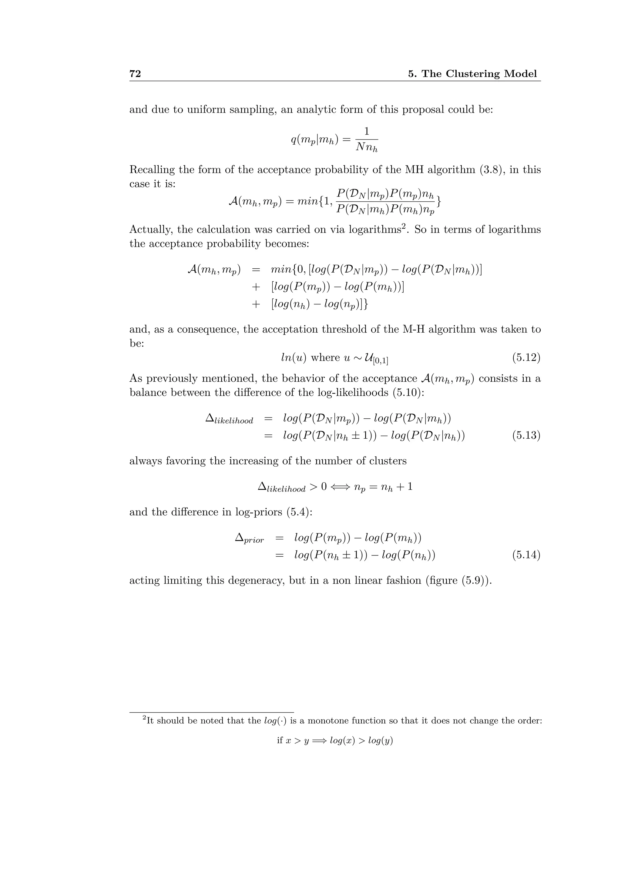 72 5. The Clustering Model
and due to uniform sampling, an analytic form of this proposal could be:
q(mp|mh) =
1
Nnh
Recalling the form of the acceptance probability of the MH algorithm (3.8), in this
case it is:
A(mh, mp) = min{1,
P(DN |mp)P(mp)nh
P(DN |mh)P(mh)np
}
Actually, the calculation was carried on via logarithms2. So in terms of logarithms
the acceptance probability becomes:
A(mh, mp) = min{0, [log(P(DN |mp)) ≠ log(P(DN |mh))]
+ [log(P(mp)) ≠ log(P(mh))]
+ [log(nh) ≠ log(np)]}
and, as a consequence, the acceptation threshold of the M-H algorithm was taken to
be:
ln(u) where u ≥ U[0,1] (5.12)
As previously mentioned, the behavior of the acceptance A(mh, mp) consists in a
balance between the di erence of the log-likelihoods (5.10):
likelihood = log(P(DN |mp)) ≠ log(P(DN |mh))
= log(P(DN |nh ± 1)) ≠ log(P(DN |nh)) (5.13)
always favoring the increasing of the number of clusters
likelihood > 0 ≈∆ np = nh + 1
and the di erence in log-priors (5.4):
prior = log(P(mp)) ≠ log(P(mh))
= log(P(nh ± 1)) ≠ log(P(nh)) (5.14)
acting limiting this degeneracy, but in a non linear fashion (ﬁgure (5.9)).
2
It should be noted that the log(·) is a monotone function so that it does not change the order:
if x > y =∆ log(x) > log(y)
 