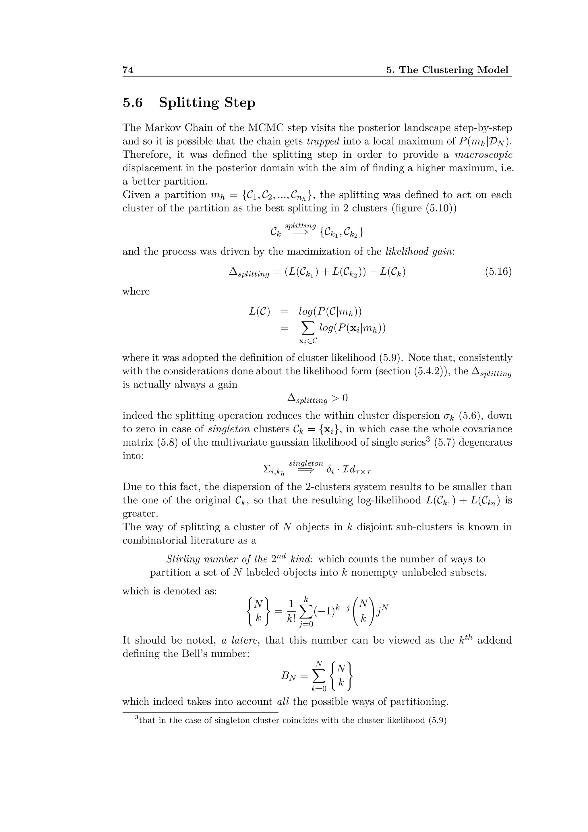 74 5. The Clustering Model
5.6 Splitting Step
The Markov Chain of the MCMC step visits the posterior landscape step-by-step
and so it is possible that the chain gets trapped into a local maximum of P(mh|DN ).
Therefore, it was deﬁned the splitting step in order to provide a macroscopic
displacement in the posterior domain with the aim of ﬁnding a higher maximum, i.e.
a better partition.
Given a partition mh = {C1, C2, ..., Cnh
}, the splitting was deﬁned to act on each
cluster of the partition as the best splitting in 2 clusters (ﬁgure (5.10))
Ck
splitting
=∆ {Ck1 , Ck2 }
and the process was driven by the maximization of the likelihood gain:
splitting = (L(Ck1 ) + L(Ck2 )) ≠ L(Ck) (5.16)
where
L(C) = log(P(C|mh))
=
ÿ
xiœC
log(P(xi|mh))
where it was adopted the deﬁnition of cluster likelihood (5.9). Note that, consistently
with the considerations done about the likelihood form (section (5.4.2)), the splitting
is actually always a gain
splitting > 0
indeed the splitting operation reduces the within cluster dispersion ‡k (5.6), down
to zero in case of singleton clusters Ck = {xi}, in which case the whole covariance
matrix (5.8) of the multivariate gaussian likelihood of single series3 (5.7) degenerates
into:
i,kh
singleton
=∆ ”i · Id·◊·
Due to this fact, the dispersion of the 2-clusters system results to be smaller than
the one of the original Ck, so that the resulting log-likelihood L(Ck1 ) + L(Ck2 ) is
greater.
The way of splitting a cluster of N objects in k disjoint sub-clusters is known in
combinatorial literature as a
Stirling number of the 2nd kind: which counts the number of ways to
partition a set of N labeled objects into k nonempty unlabeled subsets.
which is denoted as: I
N
k
J
=
1
k!
kÿ
j=0
(≠1)k≠j
A
N
k
B
jN
It should be noted, a latere, that this number can be viewed as the kth addend
deﬁning the Bell’s number:
BN =
Nÿ
k=0
I
N
k
J
which indeed takes into account all the possible ways of partitioning.
3
that in the case of singleton cluster coincides with the cluster likelihood (5.9)
 