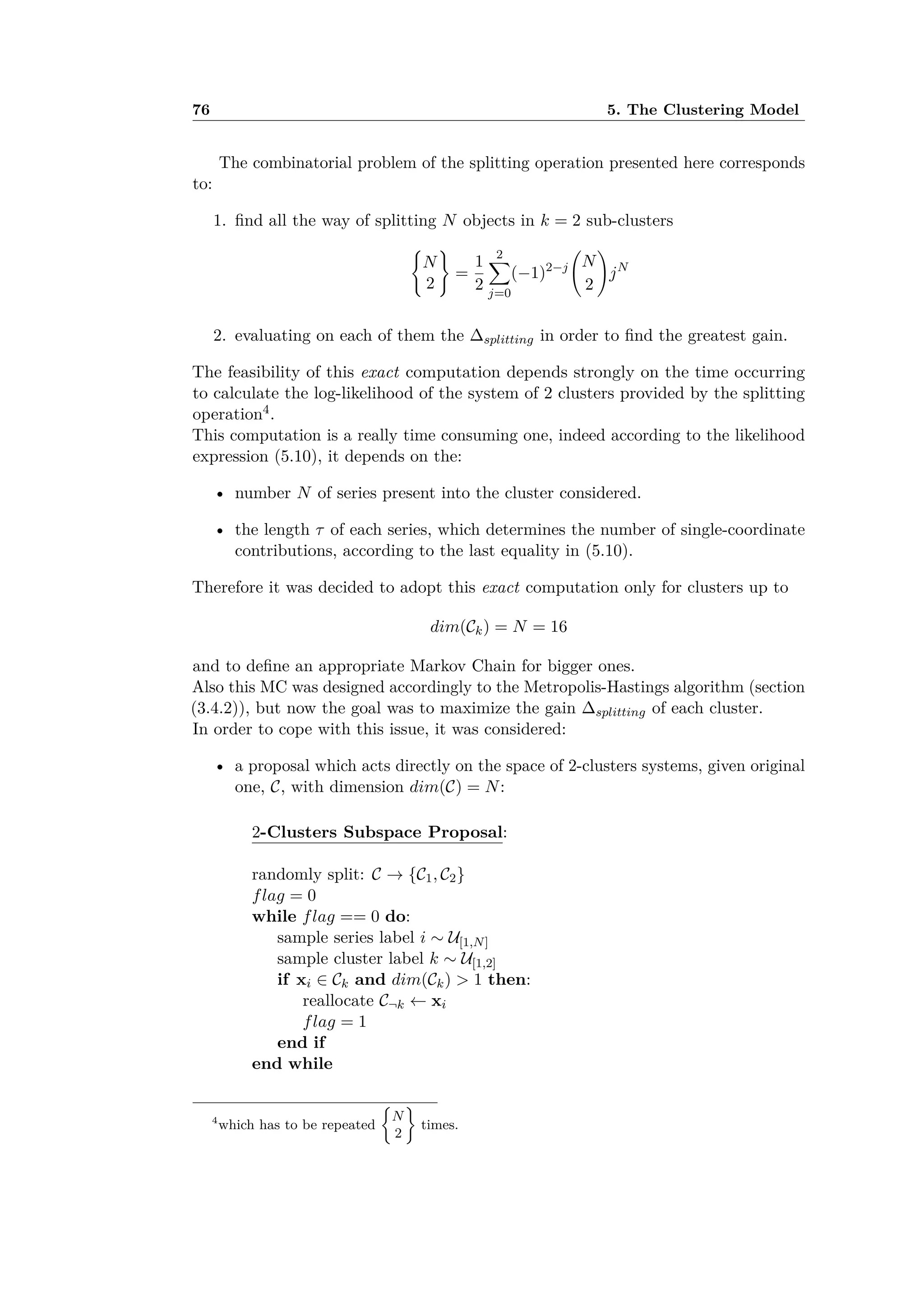 76 5. The Clustering Model
The combinatorial problem of the splitting operation presented here corresponds
to:
1. ﬁnd all the way of splitting N objects in k = 2 sub-clusters
I
N
2
J
=
1
2
2ÿ
j=0
(≠1)2≠j
A
N
2
B
jN
2. evaluating on each of them the splitting in order to ﬁnd the greatest gain.
The feasibility of this exact computation depends strongly on the time occurring
to calculate the log-likelihood of the system of 2 clusters provided by the splitting
operation4.
This computation is a really time consuming one, indeed according to the likelihood
expression (5.10), it depends on the:
• number N of series present into the cluster considered.
• the length · of each series, which determines the number of single-coordinate
contributions, according to the last equality in (5.10).
Therefore it was decided to adopt this exact computation only for clusters up to
dim(Ck) = N = 16
and to deﬁne an appropriate Markov Chain for bigger ones.
Also this MC was designed accordingly to the Metropolis-Hastings algorithm (section
(3.4.2)), but now the goal was to maximize the gain splitting of each cluster.
In order to cope with this issue, it was considered:
• a proposal which acts directly on the space of 2-clusters systems, given original
one, C, with dimension dim(C) = N:
2-Clusters Subspace Proposal:
randomly split: C æ {C1, C2}
flag = 0
while flag == 0 do:
sample series label i ≥ U[1,N]
sample cluster label k ≥ U[1,2]
if xi œ Ck and dim(Ck) > 1 then:
reallocate C¬k Ω xi
flag = 1
end if
end while
4
which has to be repeated
;
N
2
<
times.
 