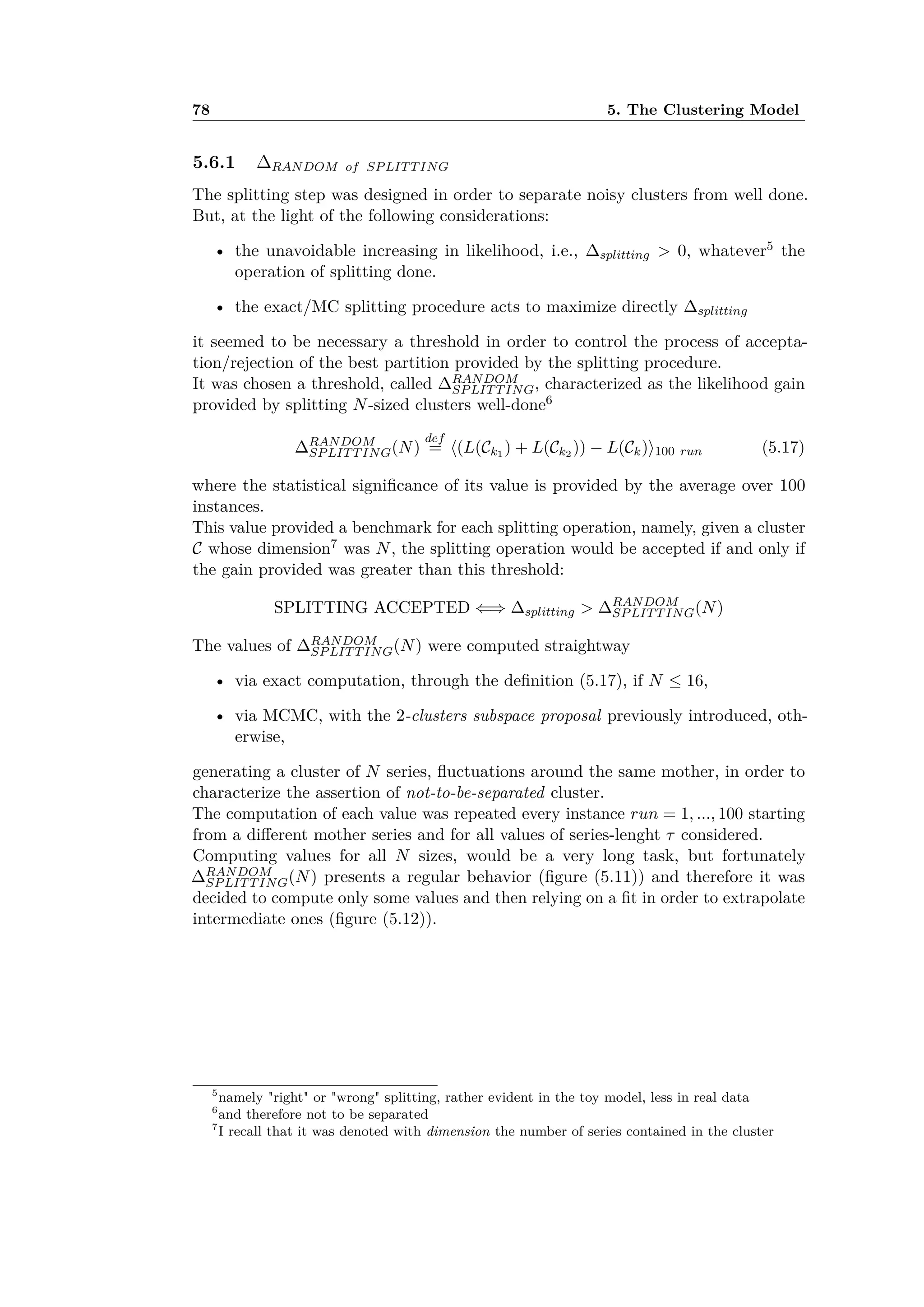 78 5. The Clustering Model
5.6.1 RANDOM of SPLITTING
The splitting step was designed in order to separate noisy clusters from well done.
But, at the light of the following considerations:
• the unavoidable increasing in likelihood, i.e., splitting > 0, whatever5 the
operation of splitting done.
• the exact/MC splitting procedure acts to maximize directly splitting
it seemed to be necessary a threshold in order to control the process of accepta-
tion/rejection of the best partition provided by the splitting procedure.
It was chosen a threshold, called RANDOM
SPLITTING, characterized as the likelihood gain
provided by splitting N-sized clusters well-done6
RANDOM
SPLITTING(N)
def
= È(L(Ck1 ) + L(Ck2 )) ≠ L(Ck)Í100 run (5.17)
where the statistical signiﬁcance of its value is provided by the average over 100
instances.
This value provided a benchmark for each splitting operation, namely, given a cluster
C whose dimension7 was N, the splitting operation would be accepted if and only if
the gain provided was greater than this threshold:
SPLITTING ACCEPTED ≈∆ splitting > RANDOM
SPLITTING(N)
The values of RANDOM
SPLITTING(N) were computed straightway
• via exact computation, through the deﬁnition (5.17), if N Æ 16,
• via MCMC, with the 2-clusters subspace proposal previously introduced, oth-
erwise,
generating a cluster of N series, ﬂuctuations around the same mother, in order to
characterize the assertion of not-to-be-separated cluster.
The computation of each value was repeated every instance run = 1, ..., 100 starting
from a di erent mother series and for all values of series-lenght · considered.
Computing values for all N sizes, would be a very long task, but fortunately
RANDOM
SPLITTING(N) presents a regular behavior (ﬁgure (5.11)) and therefore it was
decided to compute only some values and then relying on a ﬁt in order to extrapolate
intermediate ones (ﬁgure (5.12)).
5
namely "right" or "wrong" splitting, rather evident in the toy model, less in real data
6
and therefore not to be separated
7
I recall that it was denoted with dimension the number of series contained in the cluster
 