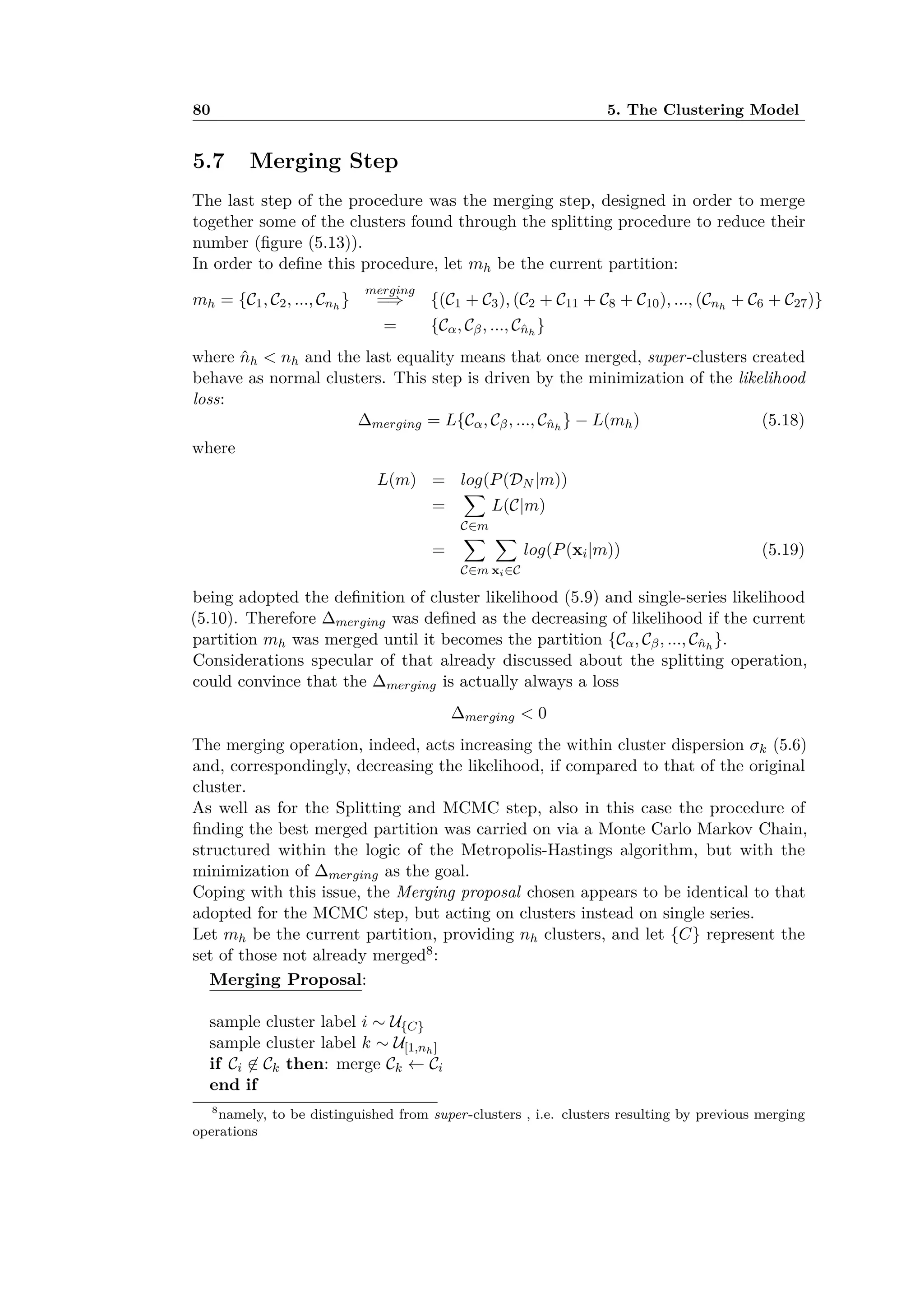 80 5. The Clustering Model
5.7 Merging Step
The last step of the procedure was the merging step, designed in order to merge
together some of the clusters found through the splitting procedure to reduce their
number (ﬁgure (5.13)).
In order to deﬁne this procedure, let mh be the current partition:
mh = {C1, C2, ..., Cnh
}
merging
=∆ {(C1 + C3), (C2 + C11 + C8 + C10), ..., (Cnh
+ C6 + C27)}
= {C–, C—, ..., Cˆnh
}
where ˆnh < nh and the last equality means that once merged, super-clusters created
behave as normal clusters. This step is driven by the minimization of the likelihood
loss:
merging = L{C–, C—, ..., Cˆnh
} ≠ L(mh) (5.18)
where
L(m) = log(P(DN |m))
=
ÿ
Cœm
L(C|m)
=
ÿ
Cœm
ÿ
xiœC
log(P(xi|m)) (5.19)
being adopted the deﬁnition of cluster likelihood (5.9) and single-series likelihood
(5.10). Therefore merging was deﬁned as the decreasing of likelihood if the current
partition mh was merged until it becomes the partition {C–, C—, ..., Cˆnh
}.
Considerations specular of that already discussed about the splitting operation,
could convince that the merging is actually always a loss
merging < 0
The merging operation, indeed, acts increasing the within cluster dispersion ‡k (5.6)
and, correspondingly, decreasing the likelihood, if compared to that of the original
cluster.
As well as for the Splitting and MCMC step, also in this case the procedure of
ﬁnding the best merged partition was carried on via a Monte Carlo Markov Chain,
structured within the logic of the Metropolis-Hastings algorithm, but with the
minimization of merging as the goal.
Coping with this issue, the Merging proposal chosen appears to be identical to that
adopted for the MCMC step, but acting on clusters instead on single series.
Let mh be the current partition, providing nh clusters, and let {C} represent the
set of those not already merged8:
Merging Proposal:
sample cluster label i ≥ U{C}
sample cluster label k ≥ U[1,nh]
if Ci ”œ Ck then: merge Ck Ω Ci
end if
8
namely, to be distinguished from super-clusters , i.e. clusters resulting by previous merging
operations
 