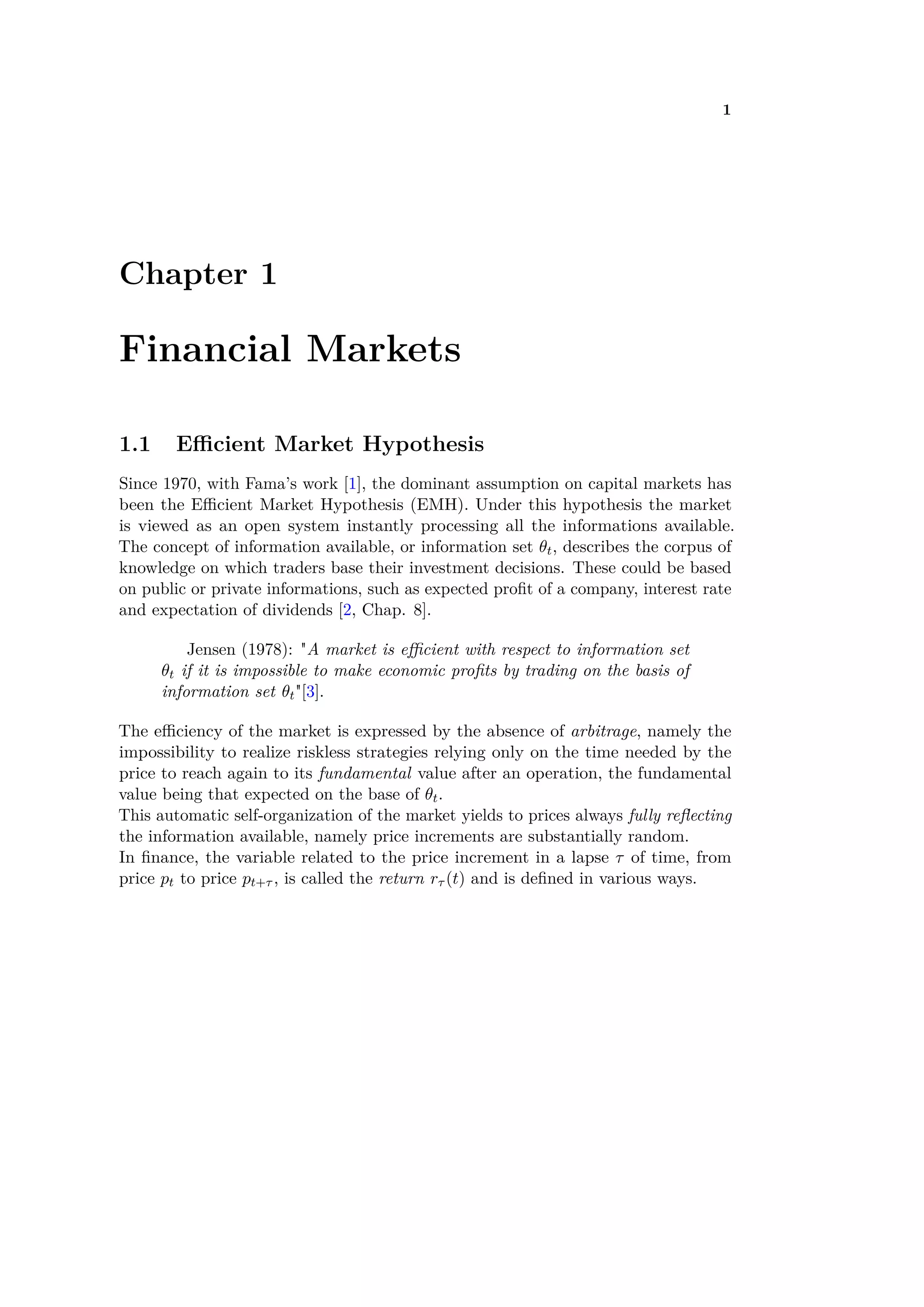 1
Chapter 1
Financial Markets
1.1 E cient Market Hypothesis
Since 1970, with Fama’s work [1], the dominant assumption on capital markets has
been the E cient Market Hypothesis (EMH). Under this hypothesis the market
is viewed as an open system instantly processing all the informations available.
The concept of information available, or information set ◊t, describes the corpus of
knowledge on which traders base their investment decisions. These could be based
on public or private informations, such as expected proﬁt of a company, interest rate
and expectation of dividends [2, Chap. 8].
Jensen (1978): "A market is e cient with respect to information set
◊t if it is impossible to make economic proﬁts by trading on the basis of
information set ◊t"[3].
The e ciency of the market is expressed by the absence of arbitrage, namely the
impossibility to realize riskless strategies relying only on the time needed by the
price to reach again to its fundamental value after an operation, the fundamental
value being that expected on the base of ◊t.
This automatic self-organization of the market yields to prices always fully reﬂecting
the information available, namely price increments are substantially random.
In ﬁnance, the variable related to the price increment in a lapse · of time, from
price pt to price pt+· , is called the return r· (t) and is deﬁned in various ways.
 