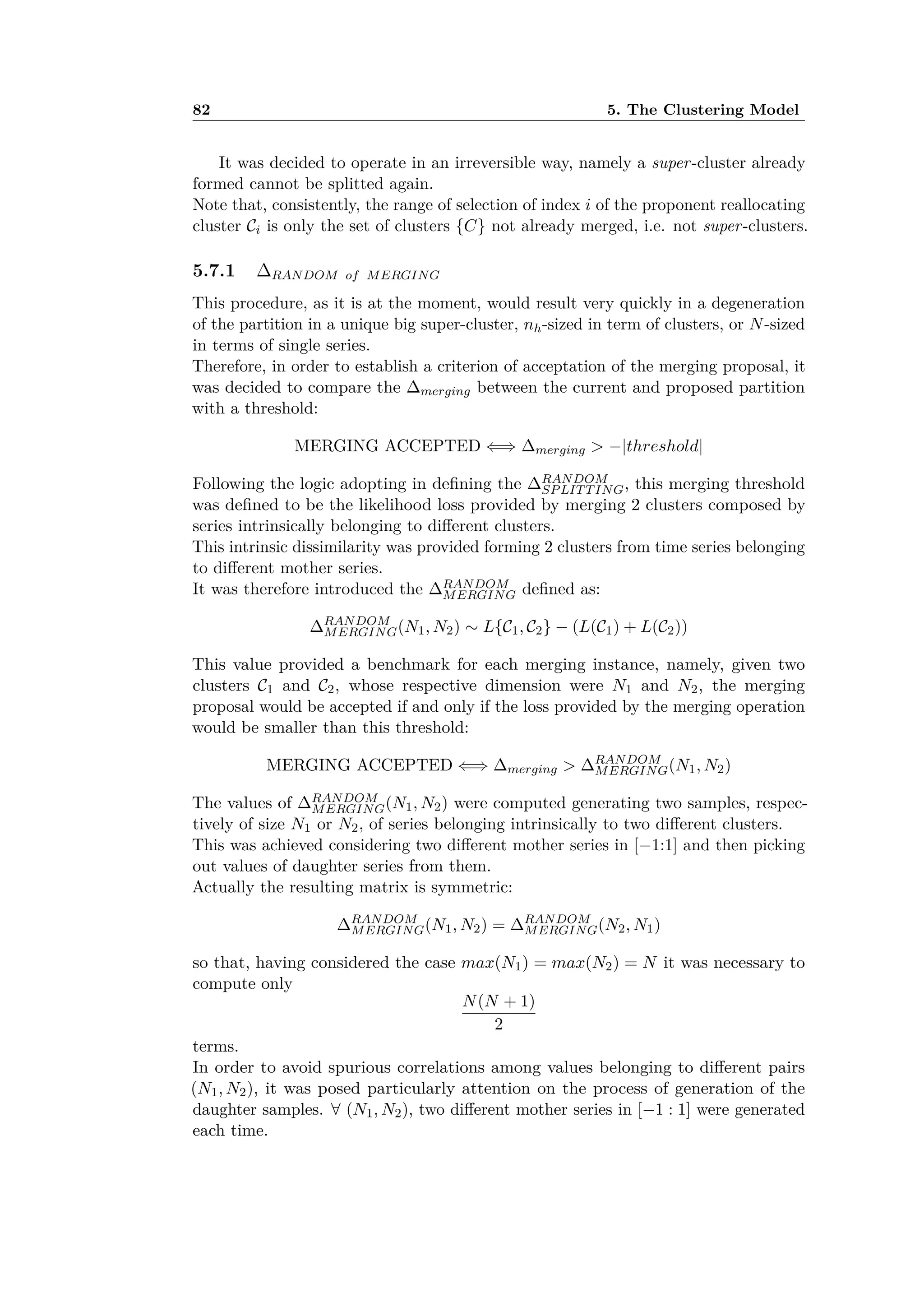 82 5. The Clustering Model
It was decided to operate in an irreversible way, namely a super-cluster already
formed cannot be splitted again.
Note that, consistently, the range of selection of index i of the proponent reallocating
cluster Ci is only the set of clusters {C} not already merged, i.e. not super-clusters.
5.7.1 RANDOM of MERGING
This procedure, as it is at the moment, would result very quickly in a degeneration
of the partition in a unique big super-cluster, nh-sized in term of clusters, or N-sized
in terms of single series.
Therefore, in order to establish a criterion of acceptation of the merging proposal, it
was decided to compare the merging between the current and proposed partition
with a threshold:
MERGING ACCEPTED ≈∆ merging > ≠|threshold|
Following the logic adopting in deﬁning the RANDOM
SPLITTING, this merging threshold
was deﬁned to be the likelihood loss provided by merging 2 clusters composed by
series intrinsically belonging to di erent clusters.
This intrinsic dissimilarity was provided forming 2 clusters from time series belonging
to di erent mother series.
It was therefore introduced the RANDOM
MERGING deﬁned as:
RANDOM
MERGING(N1, N2) ≥ L{C1, C2} ≠ (L(C1) + L(C2))
This value provided a benchmark for each merging instance, namely, given two
clusters C1 and C2, whose respective dimension were N1 and N2, the merging
proposal would be accepted if and only if the loss provided by the merging operation
would be smaller than this threshold:
MERGING ACCEPTED ≈∆ merging > RANDOM
MERGING(N1, N2)
The values of RANDOM
MERGING(N1, N2) were computed generating two samples, respec-
tively of size N1 or N2, of series belonging intrinsically to two di erent clusters.
This was achieved considering two di erent mother series in [≠1:1] and then picking
out values of daughter series from them.
Actually the resulting matrix is symmetric:
RANDOM
MERGING(N1, N2) = RANDOM
MERGING(N2, N1)
so that, having considered the case max(N1) = max(N2) = N it was necessary to
compute only
N(N + 1)
2
terms.
In order to avoid spurious correlations among values belonging to di erent pairs
(N1, N2), it was posed particularly attention on the process of generation of the
daughter samples. ’ (N1, N2), two di erent mother series in [≠1 : 1] were generated
each time.
 