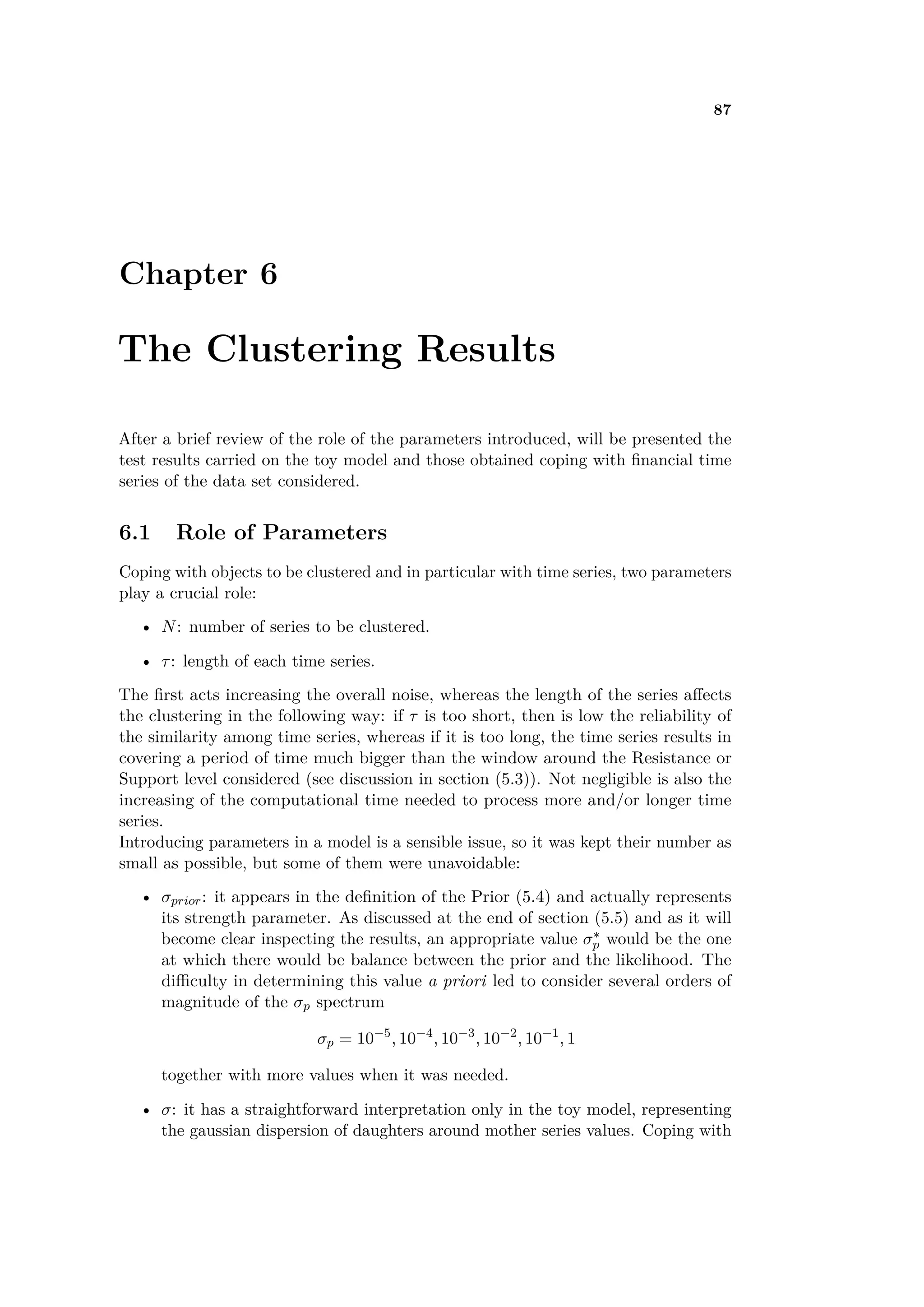87
Chapter 6
The Clustering Results
After a brief review of the role of the parameters introduced, will be presented the
test results carried on the toy model and those obtained coping with ﬁnancial time
series of the data set considered.
6.1 Role of Parameters
Coping with objects to be clustered and in particular with time series, two parameters
play a crucial role:
• N: number of series to be clustered.
• ·: length of each time series.
The ﬁrst acts increasing the overall noise, whereas the length of the series a ects
the clustering in the following way: if · is too short, then is low the reliability of
the similarity among time series, whereas if it is too long, the time series results in
covering a period of time much bigger than the window around the Resistance or
Support level considered (see discussion in section (5.3)). Not negligible is also the
increasing of the computational time needed to process more and/or longer time
series.
Introducing parameters in a model is a sensible issue, so it was kept their number as
small as possible, but some of them were unavoidable:
• ‡prior: it appears in the deﬁnition of the Prior (5.4) and actually represents
its strength parameter. As discussed at the end of section (5.5) and as it will
become clear inspecting the results, an appropriate value ‡ú
p would be the one
at which there would be balance between the prior and the likelihood. The
di culty in determining this value a priori led to consider several orders of
magnitude of the ‡p spectrum
‡p = 10≠5
, 10≠4
, 10≠3
, 10≠2
, 10≠1
, 1
together with more values when it was needed.
• ‡: it has a straightforward interpretation only in the toy model, representing
the gaussian dispersion of daughters around mother series values. Coping with
 