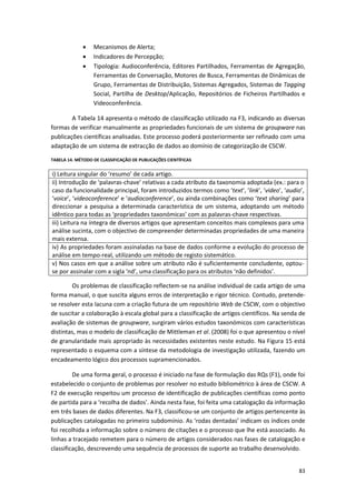83
 Mecanismos de Alerta;
 Indicadores de Percepção;
 Tipologia: Audioconferência, Editores Partilhados, Ferramentas de Agregação,
Ferramentas de Conversação, Motores de Busca, Ferramentas de Dinâmicas de
Grupo, Ferramentas de Distribuição, Sistemas Agregados, Sistemas de Tagging
Social, Partilha de Desktop/Aplicação, Repositórios de Ficheiros Partilhados e
Videoconferência.
A Tabela 14 apresenta o método de classificação utilizado na F3, indicando as diversas
formas de verificar manualmente as propriedades funcionais de um sistema de groupware nas
publicações científicas analisadas. Este processo poderá posteriormente ser refinado com uma
adaptação de um sistema de extracção de dados ao domínio de categorização de CSCW.
TABELA 14. MÉTODO DE CLASSIFICAÇÃO DE PUBLICAÇÕES CIENTÍFICAS
i) Leitura singular do ‘resumo’ de cada artigo.
ii) Introdução de ‘palavras-chave’ relativas a cada atributo da taxonomia adoptada (ex.: para o
caso da funcionalidade principal, foram introduzidos termos como ‘text’, ‘link’, ‘video’, ‘audio’,
‘voice’, ‘videoconference’ e ‘audioconference’, ou ainda combinações como ‘text sharing’ para
direccionar a pesquisa a determinada característica de um sistema, adoptando um método
idêntico para todas as ‘propriedades taxonómicas’ com as palavras-chave respectivas.
iii) Leitura na íntegra de diversos artigos que apresentam conceitos mais complexos para uma
análise sucinta, com o objectivo de compreender determinadas propriedades de uma maneira
mais extensa.
iv) As propriedades foram assinaladas na base de dados conforme a evolução do processo de
análise em tempo-real, utilizando um método de registo sistemático.
v) Nos casos em que a análise sobre um atributo não é suficientemente concludente, optou-
se por assinalar com a sigla ‘nd’, uma classificação para os atributos ‘não definidos’.
Os problemas de classificação reflectem-se na análise individual de cada artigo de uma
forma manual, o que suscita alguns erros de interpretação e rigor técnico. Contudo, pretende-
se resolver esta lacuna com a criação futura de um repositório Web de CSCW, com o objectivo
de suscitar a colaboração à escala global para a classificação de artigos científicos. Na senda de
avaliação de sistemas de groupware, surgiram vários estudos taxonómicos com características
distintas, mas o modelo de classificação de Mittleman et al. (2008) foi o que apresentou o nível
de granularidade mais apropriado às necessidades existentes neste estudo. Na Figura 15 está
representado o esquema com a síntese da metodologia de investigação utilizada, fazendo um
encadeamento lógico dos processos supramencionados.
De uma forma geral, o processo é iniciado na fase de formulação das RQs (F1), onde foi
estabelecido o conjunto de problemas por resolver no estudo bibliométrico à área de CSCW. A
F2 de execução respeitou um processo de identificação de publicações científicas como ponto
de partida para a ‘recolha de dados’. Ainda nesta fase, foi feita uma catalogação da informação
em três bases de dados diferentes. Na F3, classificou-se um conjunto de artigos pertencente às
publicações catalogadas no primeiro subdomínio. As ‘rodas dentadas’ indicam os índices onde
foi recolhida a informação sobre o número de citações e o processo que lhe está associado. As
linhas a tracejado remetem para o número de artigos considerados nas fases de catalogação e
classificação, descrevendo uma sequência de processos de suporte ao trabalho desenvolvido.
 