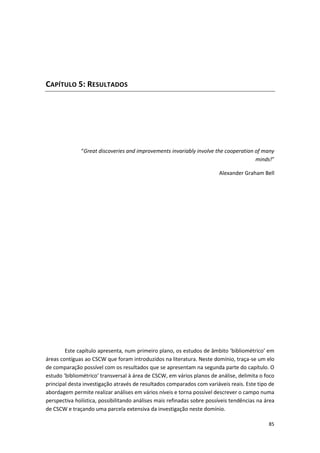85
CAPÍTULO 5: RESULTADOS
“Great discoveries and improvements invariably involve the cooperation of many
minds!”
Alexander Graham Bell
Este capítulo apresenta, num primeiro plano, os estudos de âmbito ‘bibliométrico’ em
áreas contíguas ao CSCW que foram introduzidos na literatura. Neste domínio, traça-se um elo
de comparação possível com os resultados que se apresentam na segunda parte do capítulo. O
estudo ‘bibliométrico’ transversal à área de CSCW, em vários planos de análise, delimita o foco
principal desta investigação através de resultados comparados com variáveis reais. Este tipo de
abordagem permite realizar análises em vários níveis e torna possível descrever o campo numa
perspectiva holística, possibilitando análises mais refinadas sobre possíveis tendências na área
de CSCW e traçando uma parcela extensiva da investigação neste domínio.
 