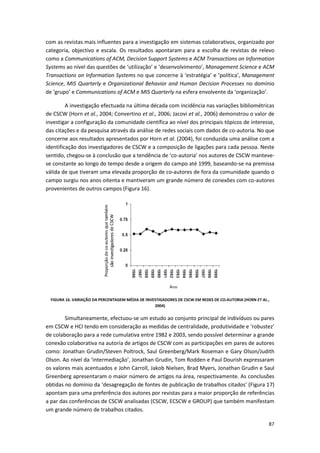 87
com as revistas mais influentes para a investigação em sistemas colaborativos, organizado por
categoria, objectivo e escala. Os resultados apontaram para a escolha de revistas de relevo
como a Communications of ACM, Decision Support Systems e ACM Transactions on Information
Systems ao nível das questões de ‘utilização’ e ‘desenvolvimento’, Management Science e ACM
Transactions on Information Systems no que concerne à ‘estratégia’ e ‘política’, Management
Science, MIS Quarterly e Organizational Behavior and Human Decision Processes no domínio
de ‘grupo’ e Communications of ACM e MIS Quarterly na esfera envolvente da ‘organização’.
A investigação efectuada na última década com incidência nas variações bibliométricas
de CSCW (Horn et al., 2004; Convertino et al., 2006; Jacovi et al., 2006) demonstrou o valor de
investigar a configuração da comunidade científica ao nível dos principais tópicos de interesse,
das citações e da pesquisa através da análise de redes sociais com dados de co-autoria. No que
concerne aos resultados apresentados por Horn et al. (2004), foi conduzida uma análise com a
identificação dos investigadores de CSCW e a composição de ligações para cada pessoa. Neste
sentido, chegou-se à conclusão que a tendência de ‘co-autoria’ nos autores de CSCW manteve-
se constante ao longo do tempo desde a origem do campo até 1999, baseando-se na premissa
válida de que tiveram uma elevada proporção de co-autores de fora da comunidade quando o
campo surgiu nos anos oitenta e mantiveram um grande número de conexões com co-autores
provenientes de outros campos (Figura 16).
FIGURA 16. VARIAÇÃO DA PERCENTAGEM MÉDIA DE INVESTIGADORES DE CSCW EM REDES DE CO-AUTORIA (HORN ET AL.,
2004)
Simultaneamente, efectuou-se um estudo ao conjunto principal de indivíduos ou pares
em CSCW e HCI tendo em consideração as medidas de centralidade, produtividade e ‘robustez’
de colaboração para a rede cumulativa entre 1982 e 2003, sendo possível determinar a grande
conexão colaborativa na autoria de artigos de CSCW com as participações em pares de autores
como: Jonathan Grudin/Steven Poltrock, Saul Greenberg/Mark Roseman e Gary Olson/Judith
Olson. Ao nível da ‘intermediação’, Jonathan Grudin, Tom Rodden e Paul Dourish expressaram
os valores mais acentuados e John Carroll, Jakob Nielsen, Brad Myers, Jonathan Grudin e Saul
Greenberg apresentaram o maior número de artigos na área, respectivamente. As conclusões
obtidas no domínio da ‘desagregação de fontes de publicação de trabalhos citados’ (Figura 17)
apontam para uma preferência dos autores por revistas para a maior proporção de referências
a par das conferências de CSCW analisadas (CSCW, ECSCW e GROUP) que também manifestam
um grande número de trabalhos citados.
 