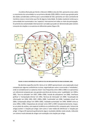 90
A análise efectuada por Kienle e Wessner (2006) à área de CSCL apresenta sinais sobre
o crescimento da comunidade na sua primeira década (1995-2005) e conclui que grande parte
dos dados considerados confirma que a comunidade de CSCL apresenta um rácio constante de
membros novos e recorrentes que lhe dá alguma maturidade. Os dados revelaram ainda que a
comunidade tem aumentado o seu ‘espectro’ internacional em todos os níveis de participação.
O aumento da conectividade internacional é um dado que pode ser demonstrado pelo número
crescente de citações e co-autorias em diferentes países (Figura 19).
FIGURA 19. REDE DE REFERÊNCIAS NO CAMPO DE CSCL EM 2003 (ADAPTADO DE KIENLE & WESSNER, 2006)
No domínio específico da HCI, Henry et al. (2007) apresentaram uma exploração visual
composta por algumas conferências na área, organizada por autor e recorrendo a ‘metadados’,
onde se contabilizaram as ‘palavras-chave’ mais frequentes entre 1983 e 2006 e se apresentou
um referencial composto por uma grande ocorrência de termos como ‘usabilidade’ em 1994 e
2001, ‘foco no utilizador’ em 1997, 1998 e 2006, ‘estudo de utilizadores’ em 2000, ‘interfaces
gráficas’ e ‘manipulação directa’ em 1992, ‘técnicas de interacção’ em 2000, ‘visualização de
informação’ em 1994, 1995, 1997, 1998 e 2000, ‘multimédia’ em 1998, ‘realidade virtual’ em
2004, ‘computação ubíqua’ em 1999 e 2002, ‘realidade aumentada’ em 1999, ‘WWW’ entre os
anos 1996 e 1998 e ‘dispositivos de entrada’ entre 1997 e 1999. Complementarmente, traçou-
se um plano de análise, com especial incidência na conferência CHI, composto pelo ‘número de
artigos aceites’ e ‘citações por artigo’, bem como o ‘valor médio de referências’ e ‘citações por
artigo’. A Figura 20 representa graficamente alguns resultados obtidos neste estudo, indicando
um número muito elevado de artigos com aceitação e de citações por artigo.
 