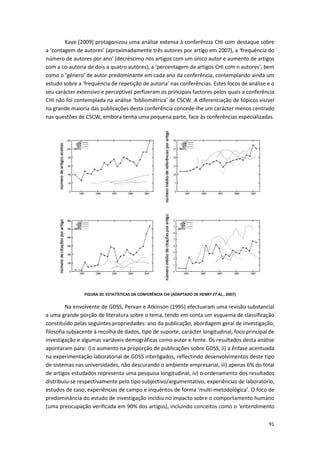 91
Kaye (2009) protagonizou uma análise extensa à conferência CHI com destaque sobre
a ‘contagem de autores’ (aproximadamente três autores por artigo em 2007), a ‘frequência do
número de autores por ano’ (decréscimo nos artigos com um único autor e aumento de artigos
com a co-autoria de dois a quatro autores), a ‘percentagem de artigos CHI com n autores’, bem
como o ‘género’ de autor predominante em cada ano da conferência, contemplando ainda um
estudo sobre a ‘frequência de repetição de autoria’ nas conferências. Estes focos de análise e o
seu carácter extensivo e perceptível perfizeram os principais factores pelos quais a conferência
CHI não foi contemplada na análise ‘bibliométrica’ de CSCW. A diferenciação de tópicos visível
na grande maioria das publicações desta conferência concede-lhe um carácter menos centrado
nas questões de CSCW, embora tenha uma pequena parte, face às conferências especializadas.
FIGURA 20. ESTATÍSTICAS DA CONFERÊNCIA CHI (ADAPTADO DE HENRY ET AL., 2007)
Na envolvente de GDSS, Pervan e Atkinson (1995) efectuaram uma revisão substancial
a uma grande porção de literatura sobre o tema, tendo em conta um esquema de classificação
constituído pelas seguintes propriedades: ano da publicação, abordagem geral de investigação,
filosofia subjacente à recolha de dados, tipo de suporte, carácter longitudinal, foco principal de
investigação e algumas variáveis demográficas como autor e fonte. Os resultados desta análise
apontaram para: i) o aumento na proporção de publicações sobre GDSS, ii) a ênfase acentuada
na experimentação laboratorial de GDSS interligados, reflectindo desenvolvimentos deste tipo
de sistemas nas universidades, não descurando o ambiente empresarial, iii) apenas 6% do total
de artigos estudados representa uma pesquisa longitudinal, iv) o ordenamento dos resultados
distribuiu-se respectivamente pelo tipo subjectivo/argumentativo, experiências de laboratório,
estudos de caso, experiências de campo e inquéritos de forma ‘multi-metodológica’. O foco de
predominância do estudo de investigação incidiu no impacto sobre o comportamento humano
(uma preocupação verificada em 90% dos artigos), incluindo conceitos como o ‘entendimento
 