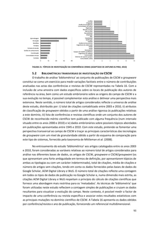 93
FIGURA 21. TÓPICOS DE INVESTIGAÇÃO DA CONFERÊNCIA CRIWG (ADAPTADO DE ANTUNES & PINO, 2010)
5.2 BIBLIOMÉTRICAS TRANSVERSAIS DE INVESTIGAÇÃO EM CSCW
O trabalho de análise ‘bibliométrica’ ao conjunto de publicações de CSCW e groupware
constitui-se como um exercício para medir variações factíveis entre o número de contribuições
analisadas nas actas das conferências e revistas de CSCW representadas na Tabela 16. Com a
inclusão de uma amostra com dados específicos sobre os locais de publicação dos autores de
referência na área, bem como um estudo embrionário sobre as origens do campo de CSCW e a
sua evolução no tempo, é possível complementar esta análise e delinear uma perspectiva mais
extensiva. Neste sentido, o número total de artigos considerados reflecte o universo de análise
deste estudo, distribuído por: i) total de citações contabilizado entre 2003 e 2010, ii) atributos
de classificação de groupware obtidos a partir de uma análise rigorosa às publicações relativas
a este domínio, iii) lista de conferências e revistas científicas onde um conjunto dos autores de
CSCW de reconhecido mérito científico tem publicado com alguma frequência (num intervalo
situado entre os anos 2000 e 2010) e iv) dados embrionários sobre possíveis tópicos abordados
em publicações apresentadas entre 1945 e 2010. Com este estudo, pretende-se fomentar uma
perspectiva transversal ao campo de CSCW e traçar as principais características das tecnologias
de groupware com um nível de granularidade obtido a partir do esquema de comparação para
este tipo de sistemas, fornecido pela taxonomia de Mittleman et al. (2008).
No entrosamento do estudo ‘bibliométrico’ aos artigos catalogados entre os anos 2003
e 2010, foram consideradas as variáveis relativas ao número total de artigos considerados para
análise nas diferentes bases de dados, os artigos de CSCW, groupware e CSCW/groupware (os
que apresentam uma forte ambiguidade em termos de definição, por apresentarem tópicos de
ambas as tipologias ou com um carácter indeterminado), total de citações, média de citações e
número de artigos sem citações, tendo em conta os dados fornecidos pelas bases de dados do
Google Scholar, ACM Digital Library e WoS. O número total de citações reflecte uma contagem
em todos os tipos de dados de publicação no Google Scholar e, numa dimensão mais estrita, as
citações ACM Digital Library e WoS respeitam o princípio do cálculo de citações científicas que
fornece uma abordagem mais restritiva para os ‘metadados’. As técnicas de ‘bibliometria’ que
foram utilizadas neste estudo reflectem a contagem simples de publicações e cruzam os dados
resultantes para visualizar a evolução do campo. Neste contexto, é possível medir o factor de
impacto de uma conferência ou revista específica e associar estes resultados estatísticos com
as principais mutações no domínio científico de CSCW. A Tabela 16 apresenta os dados obtidos
por conferência/revista e ano de publicação, fornecendo um referencial multidimensional.
 