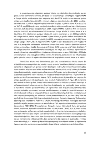 99
A percentagem de artigos sem qualquer citação nos três índices é um indicador que se
pode analisar pormenorizadamente. Em 2003, não existem artigos sem citações no portal ACM
e Google Scholar, sendo apenas de 4 artigos no WoS. Em 2004, verifica-se um valor de quatro
artigos sem citações no portal ACM e nenhum artigo nos restantes índices. Em 2005, constata-
se um total de 16,67% de artigos Google Scholar sem citações, 10,67% no portal ACM e 32,67%
no WoS. O ano 2006 mostra uma grande diminuição no universo analítico e isso reflecte-se em
números, 6,2% dos artigos Google Scholar, 1,55% no portal ACM e 10,85% no WoS não tiveram
citações. Em 2007, aproximadamente 31% dos artigos Google Scholar, 7,59% do portal ACM e
62,34% no WoS não tiveram qualquer citação. Os valores inverteram-se em 2008 para 10,2%
no Google Scholar, 29,93% no portal ACM e 48,98% no WoS, o que faz sentido pela questão da
dimensão temporal ainda muito reduzida. Em 2009, observa-se um número total de 42,2% dos
artigos Google Scholar, 72,37% no portal ACM e 91,23% na base de dados WoS sem citações. O
ano 2010, em grande parte devido à dimensão temporal ser muito recente, apresenta imensos
artigos sem qualquer citação. Contudo, a conferência CSCW apresenta uma ‘média de citações’
no Google Scholar de aproximadamente seis citações por artigo. Esta sequência representa um
grande número de artigos ACM sem citações nos últimos anos e os anos 2003, 2004 e 2006 são
um exemplo de uma produção científica positiva. No entanto, os resultados são influenciados
pelas questões temporais e pelo reduzido número de artigos indexados no portal ACM e WoS.
Transitando de uma rota ‘bibliométrica’ para uma análise centrada em dez autores de
CSCW identificados segundo o seu h-index e numa pesquisa paralela no Google Scholar por um
conjunto de artigos com um grande número de citações na área, foram recolhidas informações
sobre os locais de publicação destes autores na última década (2000-2010). A selecção foi feita
segundo os resultados apresentados pelo programa PoP para o termo de pesquisa ‘computer-
supported cooperative work’, filtrando por citações e tendo em consideração a regularidade da
produção científica dos autores na área de CSCW, sendo retirado desta análise um conjunto de
artigos que já haviam sido catalogados para o estudo ‘bibliométrico’. A Figura 24 demonstra
esta análise de forma gráfica, onde o comprimento das barras simboliza o número de artigos e
as faixas coloridas traduzem o número de artigos de cada autor por publicação. Neste sentido,
é importante enfatizar que a conferência CHI representa o local de publicação preferencial dos
autores analisados perante esta amostra, seguida da revista JCSCW e da conferência GROUP. A
nível individual, verifica-se uma preferência do autor Paul Dourish pela CHI e a revista Personal
and Ubiquitous Computing, do autor Carl Gutwin pela conferência CHI, do autor Gerry Stahl na
conferência denominada CSCL (International Conference on Computer-Supported Collaborative
Learning) e do autor Steven Poltrock na GROUP. Numa segunda linha de publicações de maior
preferência pelos autores, encontra-se a conferência CSCL, as revistas Personal and Ubiquitous
Computing e TOCHI (ACM Transactions on Computer-Human Interaction). Numa perspectiva
menos imponente, aparecem conferências como a COOP, CSCW, CRIWG, ECSCW, entre outras
que, embora não tenham apresentado elevados índices de preferência nos autores estudados,
merecem referência pelo simples facto de representarem oportunidades de publicação para os
novos investigadores, bem como para todos os outros que procuram alternativas consistentes
às que normalmente estão envolvidos. Este alargamento do espectro de publicação a revistas
como a CoDesign, IEEE Annals of the History of Computing ou European Journal of Information
Systems, permite aumentar as oportunidades de partilha de conhecimento a nível científico.
 
