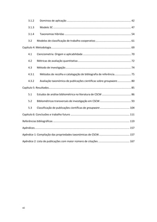 xii
3.1.2 Domínios de aplicação ........................................................................................ 42
3.1.3 Modelo 3C........................................................................................................... 47
3.1.4 Taxonomias híbridas ........................................................................................... 54
3.2 Modelos de classificação de trabalho cooperativo................................................. 61
Capítulo 4: Metodologia.............................................................................................................. 69
4.1 Cienciometria: Origem e aplicabilidade .................................................................. 70
4.2 Métricas de avaliação quantitativa......................................................................... 72
4.3 Método de investigação.......................................................................................... 74
4.3.1 Métodos de recolha e catalogação de bibliografia de referência....................... 75
4.3.2 Avaliação taxonómica de publicações científicas sobre groupware................... 80
Capítulo 5: Resultados................................................................................................................. 85
5.1 Estudos de análise bibliométrica na literatura de CSCW ........................................ 86
5.2 Bibliométricas transversais de investigação em CSCW........................................... 93
5.3 Classificação de publicações científicas de groupware......................................... 104
Capítulo 6: Conclusões e trabalho futuro ................................................................................. 111
Referências bibliográficas ......................................................................................................... 119
Apêndices.................................................................................................................................. 157
Apêndice 1: Compilação das propriedades taxonómicas de CSCW.......................................... 157
Apêndice 2: Lista de publicações com maior número de citações ........................................... 167
 