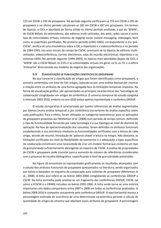 104
123 em CSCW e 242 de groupware. No período seguinte verificaram-se 155 em CSCW e 291 de
groupware e no último período calcularam-se 182 em CSCW e 497 em groupware. Em termos
de tópicos, a CSCL é abordada de forma sólida no último período analisado, a par da ‘WWW’,
do CSCW Móvel, da telemedicina, dos editores multi-utilizador, das wikis, redes sociais e outro
tipo de comunidades virtuais, sistemas de tagging social, instant messaging, videojogos, bem
como as superfícies partilhadas. No primeiro período (1945-1983), correspondente à era ‘pré-
CSCW’, verifica-se uma envolvência sobra a OA, o hipertexto e a videoconferência e no período
de 1984-1993, nos anos iniciais do campo de CSCW, acentuam-se os tópicos de editores multi-
utilizador, videoconferência, correio electrónico, salas de reunião electrónicas, hipertexto e os
sistemas GDSS. No período seguinte (1994-2003), os tópicos mais abordados depois da CSCL e
‘WWW’ são o CSCW Móvel, os CVEs e as comunidades virtuais em geral, os SI, as TIC e a esfera
‘Enterprise’ direccionada aos modelos de negócio das organizações.
5.3 CLASSIFICAÇÃO DE PUBLICAÇÕES CIENTÍFICAS DE GROUPWARE
No que concerne à classificação de artigos que foram identificados como groupware, a
amostra contemplou um total de 541 artigos, optando-se por uma análise bianual por mostrar
a relação entre os atributos de uma forma agregada face às limitações temporais impostas. Na
forma de visualização gráfica, são apresentadas as principais características das ‘tecnologias de
colaboração’ conglobadas em artigos de conferência. O universo temporal do estudo congloba
o intervalo 2003-2010, embora no ano 2010 esteja apenas representada a conferêcia GROUP.
O estudo comparativo é caracterizado por quatro referenciais de análise segmentados
por biénios (numa análise temporal) e por conferência (na vertente de análise específica sobre
cada publicação). Para o efeito, foram utilizadas as ‘categorias taxonómicas’ para as aplicações
de groupware propostas por Mittleman et al. (2008) num período de tempo comum, definindo
o tipo de funcionalidade fornecida por cada tecnologia e a sua tipologia ao nível do domínio de
aplicação. Na fase de operacionalização dos conceitos, foram definidos os atributos funcionais
estabelecendo a sua ocorrência mediante as funcionalidades verificadas com a leitura de cada
artigo, através de resumo, introdução de ‘palavras-chave’ e leitura na íntegra. Não obstante, as
limitações verificadas ao nível da flexibilidade da taxonomia e a adequação a tipos específicos
de colaboração constituem uma necessidade de criar um modelo formal que contenha um tipo
de granularidade suficientemente abrangente ao espectro de CSCW. A análise de propriedades
de CSCW e groupware pode transitar para o aumento do número de referências consideradas
com o processo de recolha bibliográfica, especificando o nível de granularidade pretendido.
Na Figura 26 encontram-se representados graficamente os resultados alcançados com
o estudo dos atributos funcionais de groupware apresentados na literatura, sendo organizados
por biénio e baseados no esquema de comparação para sistemas de groupware (Mittleman et
al., 2008). A linha azul refere-se ao biénio 2003-2004, conglobando as conferências GROUP e
CSCW. Na linha vermelha pode analisar-se um fragmento das conferências GROUP, CSCW, tal
como a ECSCW e a CRIWG incluídas no biénio 2005-2006. A linha verde torna-se uma métrica
importante com dados comparáveis entre 2007 e 2008 em todas as conferências analisadas. O
biénio 2009-2010 é composto unicamente pela conferência GROUP. O eixo horizontal mostra a
percentagem estimada de ocorrência de uma determinada característica perante o cálculo da
quantidade de artigos da amostra que abordam esses atributos de groupware. A percentagem
 