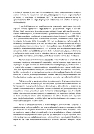 106
trabalhos de investigação em CSCW. Este resultado pode reflectir o desenvolvimento de alguns
avanços nucleares nas redes móveis e em CVEs, onde se pode mencionar o surgimento oficial
do SECOND LIFE pela Linden Lab (Bainbridge, 2007). Em 2004, assistiu-se a um decréscimo de
aproximadamente 2,3% nos artigos de groupware, simbolizando ainda uma fase de transição a
nível tecnológico.
O ano de 2005 assume um papel fundamental para as redes sociais e esse facto pode
explicar o aumento exponencial de artigos dedicados a groupware. Sob a insígnia da ‘Web 2.0’
(Gruber, 2008), assistiu-se ao desenvolvimento do FACEBOOK, FLICKR, wikis, das folksonomias e
sistemas de tagging social, assumindo-se como o grande ano das redes sociais na comunidade
científica e podendo ser impulsionado pelos avanços técnicos anteriores. Os anos 2006, 2008 e
2010 apresentam enormes quedas no domínio de groupware, contrastando com os artigos de
investigação dedicados a CSCW. Em oposição, 2007 é um ano de algumas implementações de
ferramentas colaborativas como a DROPBOX e o GOOGLE DOCS, apresentando enormes avanços
nas questões de armazenamento na ‘nuvem’ e ‘percepção do espaço de trabalho’. O ano 2009
assinalou o desenvolvimento do projecto GOOGLE WAVE que, mais recentemente, perdeu a sua
consistência. Embora o ano 2010 não apresente dados muito concretos, é possível observar as
transformações que o campo de CSCW poderá apresentar ao nível de uma possível tendência
para questões mais teóricas, eliminando o grande ‘fosso’ existente entre as duas abordagens.
Ao analisar-se detalhadamente os dados obtidos com a classificação de ferramentas de
groupware inseridas no universo científico estudado, é possível obter uma visão concreta com
as principais mutações ocorridas. No domínio da funcionalidade principal, a partilha de texto é
a característica com valores mais acentuados em todos os biénios, com especial incidência em
2005-2006. A partilha de texto em conjunto com as características de conferência áudio/vídeo,
também consideradas de forma singular demonstra uma diminuição significativa dos primeiros
biénios até ao terceiro, subindo posteriormente no biénio 2009-2010 e a partilha de texto com
hiperligações incorporadas representa um crescimento com maior expressão no último biénio.
Pode argumentar-se que a necessidade dos programadores de groupware se encontra
na comunicação textual, as hiperligações têm uma grande expansão e a conferência diminui de
forma expansiva mas apresenta indicadores de mudança no último biénio. Se cruzarmos os
valores respeitantes ao tipo de informação, torna-se possível indicar a hipermédia como o tipo
mais utilizado embora apresente um ligeiro decréscimo, sendo seguido pelo texto. O conteúdo
gráfico é incomum mas apresenta indicadores mais elevados nos dois últimos biénios e o fluxo
de dados aumentou no terceiro biénio mas decresceu nos últimos dois anos com a expansão
deste tipo de funcionalidades fornecidas pela WWW. As hiperligações apresentam valores com
maior visibilidade apenas no último biénio.
No que se refere concretamente ao domínio de tipo de relacionamento, a colecção é a
mais importante implementação feita por programadores de ferramentas groupware, seguida
pela árvore e a lista. O ‘gráfico’ é uma relação incomum no primeiro biénio, mas denota sinais
de crescimento regulares. Esta informação pode reforçar a noção de uma falta de estruturação
em determinadas componentes das aplicações. No que diz respeito às acções suportadas pelos
sistemas de groupware, a adição de conteúdo é substancialmente elevada, decaindo de forma
regular até 2007-2008 mas voltando a assumir sinais de retoma. Receber é a segunda função
 