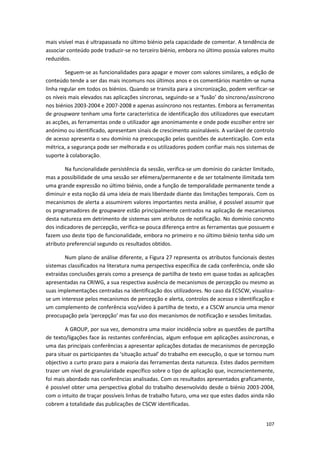 107
mais visível mas é ultrapassada no último biénio pela capacidade de comentar. A tendência de
associar conteúdo pode traduzir-se no terceiro biénio, embora no último possúa valores muito
reduzidos.
Seguem-se as funcionalidades para apagar e mover com valores similares, a edição de
conteúdo tende a ser das mais incomuns nos últimos anos e os comentários mantêm-se numa
linha regular em todos os biénios. Quando se transita para a sincronização, podem verificar-se
os níveis mais elevados nas aplicações síncronas, seguindo-se a ‘fusão’ do síncrono/assíncrono
nos biénios 2003-2004 e 2007-2008 e apenas assíncrono nos restantes. Embora as ferramentas
de groupware tenham uma forte característica de identificação dos utilizadores que executam
as acções, as ferramentas onde o utilizador age anonimamente e onde pode escolher entre ser
anónimo ou identificado, apresentam sinais de crescimento assinaláveis. A variável de controlo
de acesso apresenta o seu domínio na preocupação pelas questões de autenticação. Com esta
métrica, a segurança pode ser melhorada e os utilizadores podem confiar mais nos sistemas de
suporte à colaboração.
Na funcionalidade persistência da sessão, verifica-se um domínio do carácter limitado,
mas a possibilidade de uma sessão ser efémera/permanente e de ser totalmente ilimitada tem
uma grande expressão no último biénio, onde a função de temporalidade permanente tende a
diminuir e esta noção dá uma ideia de mais liberdade diante das limitações temporais. Com os
mecanismos de alerta a assumirem valores importantes nesta análise, é possível assumir que
os programadores de groupware estão principalmente centrados na aplicação de mecanismos
desta natureza em detrimento de sistemas sem atributos de notificação. No domínio concreto
dos indicadores de percepção, verifica-se pouca diferença entre as ferramentas que possuem e
fazem uso deste tipo de funcionalidade, embora no primeiro e no último biénio tenha sido um
atributo preferencial segundo os resultados obtidos.
Num plano de análise diferente, a Figura 27 representa os atributos funcionais destes
sistemas classificados na literatura numa perspectiva específica de cada conferência, onde são
extraídas conclusões gerais como a presença de partilha de texto em quase todas as aplicações
apresentadas na CRIWG, a sua respectiva ausência de mecanismos de percepção ou mesmo as
suas implementações centradas na identificação dos utilizadores. No caso da ECSCW, visualiza-
se um interesse pelos mecanismos de percepção e alerta, controlos de acesso e identificação e
um complemento de conferência voz/vídeo à partilha de texto, e a CSCW anuncia uma menor
preocupação pela ‘percepção’ mas faz uso dos mecanismos de notificação e sessões limitadas.
A GROUP, por sua vez, demonstra uma maior incidência sobre as questões de partilha
de texto/ligações face às restantes conferências, algum enfoque em aplicações assíncronas, e
uma das principais conferências a apresentar aplicações dotadas de mecanismos de percepção
para situar os participantes da ‘situação actual’ do trabalho em execução, o que se tornou num
objectivo a curto prazo para a maioria das ferramentas desta natureza. Estes dados permitem
trazer um nível de granularidade específico sobre o tipo de aplicação que, inconscientemente,
foi mais abordado nas conferências analisadas. Com os resultados apresentados graficamente,
é possível obter uma perspectiva global do trabalho desenvolvido desde o biénio 2003-2004,
com o intuito de traçar possíveis linhas de trabalho futuro, uma vez que estes dados ainda não
cobrem a totalidade das publicações de CSCW identificadas.
 