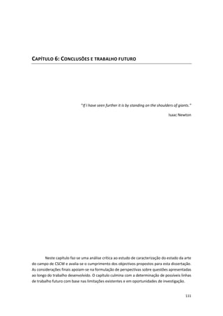 111
CAPÍTULO 6: CONCLUSÕES E TRABALHO FUTURO
“If I have seen further it is by standing on the shoulders of giants.”
Isaac Newton
Neste capítulo faz-se uma análise crítica ao estudo de caracterização do estado da arte
do campo de CSCW e avalia-se o cumprimento dos objectivos propostos para esta dissertação.
As considerações finais apoiam-se na formulação de perspectivas sobre questões apresentadas
ao longo do trabalho desenvolvido. O capítulo culmina com a determinação de possíveis linhas
de trabalho futuro com base nas limitações existentes e em oportunidades de investigação.
 