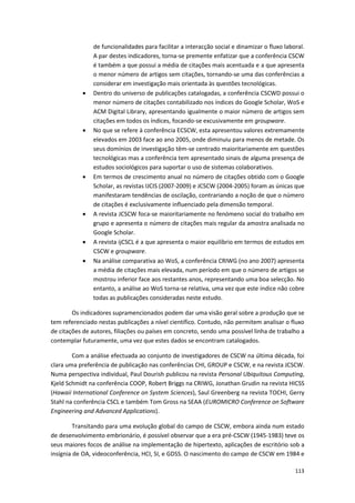 113
de funcionalidades para facilitar a interacção social e dinamizar o fluxo laboral.
A par destes indicadores, torna-se premente enfatizar que a conferência CSCW
é também a que possui a média de citações mais acentuada e a que apresenta
o menor número de artigos sem citações, tornando-se uma das conferências a
considerar em investigação mais orientada às questões tecnológicas.
 Dentro do universo de publicações catalogadas, a conferência CSCWD possui o
menor número de citações contabilizado nos índices do Google Scholar, WoS e
ACM Digital Library, apresentando igualmente o maior número de artigos sem
citações em todos os índices, focando-se excusivamente em groupware.
 No que se refere à conferência ECSCW, esta apresentou valores extremamente
elevados em 2003 face ao ano 2005, onde diminuiu para menos de metade. Os
seus domínios de investigação têm-se centrado maioritariamente em questões
tecnológicas mas a conferência tem apresentado sinais de alguma presença de
estudos sociológicos para suportar o uso de sistemas colaborativos.
 Em termos de crescimento anual no número de citações obtido com o Google
Scholar, as revistas IJCIS (2007-2009) e JCSCW (2004-2005) foram as únicas que
manifestaram tendências de oscilação, contrariando a noção de que o número
de citações é exclusivamente influenciado pela dimensão temporal.
 A revista JCSCW foca-se maioritariamente no fenómeno social do trabalho em
grupo e apresenta o número de citações mais regular da amostra analisada no
Google Scholar.
 A revista ijCSCL é a que apresenta o maior equilíbrio em termos de estudos em
CSCW e groupware.
 Na análise comparativa ao WoS, a conferência CRIWG (no ano 2007) apresenta
a média de citações mais elevada, num período em que o número de artigos se
mostrou inferior face aos restantes anos, representando uma boa selecção. No
entanto, a análise ao WoS torna-se relativa, uma vez que este índice não cobre
todas as publicações consideradas neste estudo.
Os indicadores supramencionados podem dar uma visão geral sobre a produção que se
tem referenciado nestas publicações a nível científico. Contudo, não permitem analisar o fluxo
de citações de autores, filiações ou países em concreto, sendo uma possível linha de trabalho a
contemplar futuramente, uma vez que estes dados se encontram catalogados.
Com a análise efectuada ao conjunto de investigadores de CSCW na última década, foi
clara uma preferência de publicação nas conferências CHI, GROUP e CSCW, e na revista JCSCW.
Numa perspectiva individual, Paul Dourish publicou na revista Personal Ubiquitous Computing,
Kjeld Schmidt na conferência COOP, Robert Briggs na CRIWG, Jonathan Grudin na revista HICSS
(Hawaii International Conference on System Sciences), Saul Greenberg na revista TOCHI, Gerry
Stahl na conferência CSCL e também Tom Gross na SEAA (EUROMICRO Conference on Software
Engineering and Advanced Applications).
Transitando para uma evolução global do campo de CSCW, embora ainda num estado
de desenvolvimento embrionário, é possível observar que a era pré-CSCW (1945-1983) teve os
seus maiores focos de análise na implementação de hipertexto, aplicações de escritório sob a
insígnia de OA, videoconferência, HCI, SI, e GDSS. O nascimento do campo de CSCW em 1984 e
 