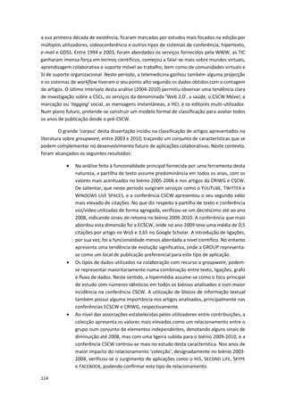 114
a sua primeira década de existência, ficaram marcadas por estudos mais focados na edição por
múltiplos utilizadores, videoconferência e outros tipos de sistemas de conferência, hipertexto,
e-mail e GDSS. Entre 1994 e 2003, foram abordados os serviços fornecidos pela WWW, as TIC
ganharam imensa força em termos científicos, começou a falar-se mais sobre mundos virtuais,
aprendizagem colaborativa e suporte móvel ao trabalho, bem como de comunidades virtuais e
SI de suporte organizacional. Neste período, a telemedicina ganhou também alguma projecção
e os sistemas de workflow tiveram o seu ponto alto segundo os dados obtidos com a contagem
de artigos. O último intervalo desta análise (2004-2010) permitiu observar uma tendência clara
de investigação sobre a CSCL, os serviços da denominada ‘Web 2.0’, a saúde, o CSCW Móvel, a
marcação ou ‘tagging’ social, as mensagens instantâneas, a HCI, e os editores multi-utilizador.
Num plano futuro, pretende-se construir um modelo formal de classificação para avaliar todos
os anos de publicação desde o pré-CSCW.
O grande ‘corpus’ desta dissertação incidiu na classificação de artigos apresentados na
literatura sobre groupware, entre 2003 e 2010, traçando um conjunto de características que se
podem complementar no desenvolvimento futuro de aplicações colaborativas. Neste contexto,
foram alcançados os seguintes resultados:
 Na análise feita à funcionalidade principal fornecida por uma ferramenta desta
natureza, a partilha de texto assume predominância em todos os anos, com os
valores mais acentuados no biénio 2005-2006 e nos artigos da CRIWG e CSCW.
De salientar, que neste período surgiram serviços como o YOUTUBE, TWITTER e
WINDOWS LIVE SPACES, e a conferência CSCW apresentou o seu segundo valor
mais elevado de citações. No que diz respeito à partilha de texto e conferência
voz/vídeo utilizadas de forma agregada, verificou-se um decréscimo até ao ano
2008, indicando sinais de retoma no biénio 2009-2010. A conferência que mais
abordou esta dimensão foi a ECSCW, onde no ano 2009 teve uma média de 0,5
citações por artigo no WoS e 3,65 no Google Scholar. A introdução de ligações,
por sua vez, foi a funcionalidade menos abordada a nível científico. No entanto
apresenta uma tendência de evolução significativa, onde a GROUP representa-
se como um local de publicação preferencial para este tipo de aplicação.
 Os tipos de dados utilizados na colaboração com recurso a groupware, podem-
se representar maioritariamente numa combinação entre texto, ligações, grafo
e fluxo de dados. Neste sentido, a hipermédia assume-se como o foco principal
de estudo com números idênticos em todos os biénios analisados e com maior
incidência na conferência CSCW. A utilização de blocos de informação textual
também possui alguma importância nos artigos analisados, principalmente nas
conferências ECSCW e CRIWG, respectivamente.
 Ao nível das associações estabelecidas pelos utilizadores entre contribuições, a
colecção apresenta os valores mais elevados como um relacionamento entre o
grupo num conjunto de elementos independentes, denotando alguns sinais de
diminuição até 2008, mas com uma ligeira subida para o biénio 2009-2010, e a
conferência CSCW centrou-se mais no estudo desta característica. Nos anos de
maior impacto do relacionamento ‘colecção’, designadamente no biénio 2003-
2004, verificou-se o surgimento de aplicações como o Hi5, SECOND LIFE, SKYPE
e FACEBOOK, podendo confirmar este tipo de relacionamento.
 