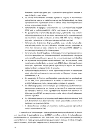 116
ferramenta optimizada apenas para a transferência e recepção de sons tem as
suas limitações a nível futuro.
 Os editores multi-utilizador orientados à produção conjunta de documentos e
outros tipos de suporte ao trabalho em grupo (ex.: folhas de cálculo e gráficos)
apresentam níveis regulares em todos os biénios, tendo maior importância no
ano de surgimento do GOOGLE DOCS.
 As ferramentas de agregação apresentaram o seu nível mais elevado em 2007-
2008, onde as conferências CRIWG e CSCW contribuíram de forma activa.
 No que concerne às ferramentas de conversação, optimizadas para auxiliar o
diálogo entre os membros de um grupo, mantêm oscilações entre alguns sinais
de crescimento e quedas acentuadas. O biénio 2005-2006 marcou este tipo de
aplicação, com especial incidência por parte da conferência CSCW.
 As ferramentas de dinâmicas de grupo, voltadas para a criação, manutenção e
alteração dos padrões de colaboração entre múltiplas pessoas, apresentam os
níveis mais elevados de toda a amostra. Nas conferências CRIWG e ECSCW são
apresentados várias aplicações desta natureza.
 As ferramentas de distribuição ou sindicalização, tiveram ligeiros decréscimos
até 2008, tendo mostrado sinais de crescimento no último biénio. Este tipo de
sistema notifica os utilizadores quando são acrescentadas novas contribuições.
 Os motores de busca apresentam uma tendência clara de crescimento, sendo
maioritariamente abordados na conferência GROUP. Estes sistemas oferecem
meios para a procura e recuperação de objectos digitais a partir das bases de
dados, tendo em conta os critérios de pesquisa.
 Contrariamente aos motores de busca, a partilha do ambiente de trabalho tem
vindo a diminuir continuamente, representando um tópico de interesse para a
conferência ECSCW.
 Os repositórios de ficheiros partilhados tiveram um decréscimo acentuado até
ao ano 2008, tendo apresentado sinais de retoma no último biénio. A ECSCW e
a GROUP são as conferências mais centradas neste tipo de aplicação.
 Os sistemas agregados, como tecnologias que combinam outras ferramentas e
as optimizam para suportar um tipo de tarefa específico, apresentaram sinais
de evolução na transição para o segundo biénio, mas têm vindo a diminuir nos
últimos anos. A CRIWG tem apresentado o maior número de aplicações neste
domínio específico.
 Os sistemas de tagging social, acompanhando a evolução dos serviços da ‘Web
2.0’, demonstram sinais de crescimento e foram apresentados com uma maior
incidência na conferência GROUP.
 A videoconferência tem tido um crescimento contínuo, estando representada
maioritariamente na ECSCW.
A formulação de entrevistas para obter a opinião de um conjunto específico de autores
com experiência de publicação no campo de CSCW, numa fase posterior de maturação deste
estudo bibliométrico, representa uma linha de trabalho futuro a curto prazo. Neste sentido, é
possível definir, de modo agregado, as directrizes que merecem destaque devido às limitações
identificadas nesta dissertação, estabelecendo-se da seguinte forma:
 
