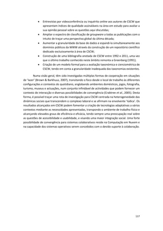 117
 Entrevistas por videoconferência ou inquérito online aos autores de CSCW que
apresentam índices de qualidade assinaláveis na área em estudo para avaliar a
sua opinião pessoal sobre as questões aqui discutidas;
 Ampliar o espectro de classificação de groupware a todas as publicações com o
intuito de traçar uma perspectiva global da última década;
 Aumentar a granularidade da base de dados e espandi-la simultaneamente aos
domínios públicos da WWW através da construção de um repositório científico
dedicado exclusivamente à área de CSCW;
 Construção de uma bibliografia anotada de CSCW entre 1992 e 2011, uma vez
que o último trabalho conhecido neste âmbito remonta a Greenberg (1991);
 Criação de um modelo formal para a avaliação taxonómica e cienciométrica de
CSCW, tendo em conta a granularidade inadequada das taxonomias existentes.
Numa visão geral, têm sido investigadas múltiplas formas de cooperação em situações
de ‘lazer’ (Brown & Barkhuus, 2007), transitando o foco desde o local de trabalho às diferentes
configurações e contextos do quotidiano, englobando ambientes domésticos, jogos, fotografia,
turismo, museus e actuações, num conjunto infindável de actividades que podem fornecer um
contexto de interacção e diversas possibilidades de convergência (Crabtree et al., 2005). Desta
forma, é possível traçar uma rota de investigação para CSCW centrada na heterogeneidade das
dinâmicas sociais que transcendem o complexo laboral e se afirmam na envolvente ‘lúdica’. Os
resultados alcançados em CSCW podem fomentar a criação de tecnologias adaptativas a vários
contextos mediante as necessidades apresentadas, transpondo o ambiente de trabalho físico e
alcançando elevados graus de eficiência e eficácia, tendo sempre uma preocupação real sobre
as questões de acessibilidade e usabilidade, e visando uma maior integração social. Uma forte
possibilidade de convergência para sistemas colaborativos reside na Computação em Nuvem e
na capacidade dos sistemas operativos serem concebidos com o devido suporte à colaboração.
 